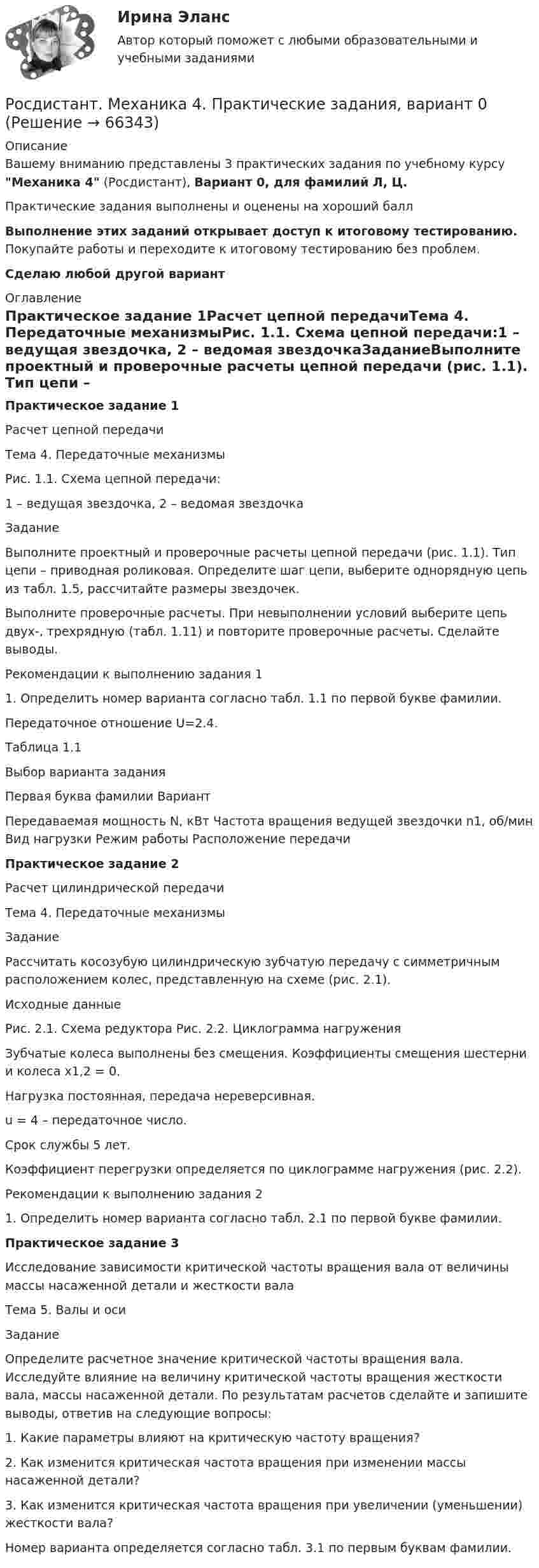     
            Описание
            Вашему вниманию представлены 3 практических задания по учебному курсу Механика 4 (Росдистант), Вариант 0, для фамилий Л, Ц.Практические задания выполнены и оценены на хороший баллВыполнение этих заданий открывает доступ к итоговому тестированию. Покупайте работы и переходите к итоговому тестированию без проблем.Сделаю любой другой вариант 
            Оглавление
            Практическое задание 1Расчет цепной передачиТема 4. Передаточные механизмыРис. 1.1. Схема цепной передачи:1 – ведущая звездочка, 2 – ведомая звездочкаЗаданиеВыполните проектный и проверочные расчеты цепной передачи (рис. 1.1). Тип цепи – приводная роликовая. Определите шаг цепи, выберите однорядную цепь из табл. 1.5, рассчитайте размеры звездочек.Выполните проверочные расчеты. При невыполнении условий выберите цепь двух-, трехрядную (табл. 1.11) и повторите проверочные расчеты. Сделайте выводы.Рекомендации к выполнению задания 11. Определить номер варианта согласно табл. 1.1 по первой букве фамилии.Передаточное отношение U=2.4.Таблица 1.1Выбор варианта заданияПервая буква фамилии ВариантПередаваемая мощность N, кВт Частота вращения ведущей звездочки n1, об/мин Вид нагрузки Режим работы Расположение передачиПрактическое задание 2Расчет цилиндрической передачиТема 4. Передаточные механизмыЗаданиеРассчитать косозубую цилиндрическую зубчатую передачу с симметричным расположением колес, представленную на схеме (рис. 2.1).Исходные данныеРис. 2.1. Схема редуктора Рис. 2.2. Циклограмма нагруженияЗубчатые колеса выполнены без смещения. Коэффициенты смещения шестерни и колеса x1,2 = 0.Нагрузка постоянная, передача нереверсивная.u = 4 – передаточное число.Срок службы 5 лет.Коэффициент перегрузки определяется по циклограмме нагружения (рис. 2.2).Рекомендации к выполнению задания 21. Определить номер варианта согласно табл. 2.1 по первой букве фамилии.Практическое задание 3Исследование зависимости критической частоты вращения вала от величины массы насаженной детали и жесткости валаТема 5. Валы и осиЗаданиеОпределите расчетное значение критической частоты вращения вала. Исследуйте влияние на величину критической частоты вращения жесткости вала, массы насаженной детали. По результатам расчетов сделайте и запишите выводы, ответив на следующие вопросы:1. Какие параметры влияют на критическую частоту вращения?2. Как изменится критическая частота вращения при изменении массы насаженной детали?3. Как изменится критическая частота вращения при увеличении (уменьшении) жесткости вала?Номер варианта определяется согласно табл. 3.1 по первым буквам фамилии.  
            
            
            [Росдистант] Механика 4 (ПРАКТИЧЕСКИЕ ЗАДАНИЯ 1 , 2, 3) Вариант 7Росдистант. Механика 4. Практические задания, вариант 0[Росдистант] Механика 4 (практические задания, вариант 1)[Росдистант] Механика 4 (практические задания, вариант 10)[Росдистант] Механика 4 (практические задания, вариант 3)[Росдистант] Механика 4 (практические задания, вариант 6)Росдистант. Механика 4. Практические задания, вариант 6Росдистант. Механика 4.  Задания 1, 2, 3. Вариант 4[Росдистант] Механика 4.Итоговый тест Росдистант ТГУ 2022гРосдистант Механика 4 Практическая работа 1 (Вариант 4)Росдистант Механика 4 Практическая работа 2 (Вариант 4)Росдистант Механика 4 Практическая работа 3 (Вариант 4)[Росдистант] Механика 4 (ПРАКТИЧЕСКИЕ ЗАДАНИЯ 1 , 2, 3) Вариант 10[Росдистант] Механика 4 (ПРАКТИЧЕСКИЕ ЗАДАНИЯ 1 , 2, 3) Вариант 10