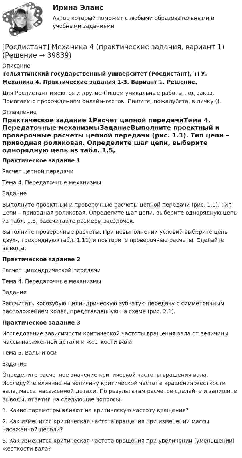     
          Описание
          Тольяттинский государственный университет (Росдистант), ТГУ. Механика 4. Практические задания 1-3. Вариант 1. Решение.Для Росдистант имеются и другие  Пишем уникальные работы под заказ. Помогаем с прохождением онлайн-тестов. Пишите, пожалуйста, в личку (). 
          Оглавление
          Практическое задание 1Расчет цепной передачиТема 4. Передаточные механизмыЗаданиеВыполните проектный и проверочные расчеты цепной передачи (рис. 1.1). Тип цепи – приводная роликовая. Определите шаг цепи, выберите однорядную цепь из табл. 1.5, рассчитайте размеры звездочек.Выполните проверочные расчеты. При невыполнении условий выберите цепь двух-, трехрядную (табл. 1.11) и повторите проверочные расчеты. Сделайте выводы.Практическое задание 2Расчет цилиндрической передачиТема 4. Передаточные механизмыЗаданиеРассчитать косозубую цилиндрическую зубчатую передачу с симметричным расположением колес, представленную на схеме (рис. 2.1).Практическое задание 3Исследование зависимости критической частоты вращения вала от величины массы насаженной детали и жесткости валаТема 5. Валы и осиЗаданиеОпределите расчетное значение критической частоты вращения вала. Исследуйте влияние на величину критической частоты вращения жесткости вала, массы насаженной детали. По результатам расчетов сделайте и запишите выводы, ответив на следующие вопросы:1. Какие параметры влияют на критическую частоту вращения?2. Как изменится критическая частота вращения при изменении массы насаженной детали?3. Как изменится критическая частота вращения при увеличении (уменьшении) жесткости вала? 
            
            
            Росдистант. Механика 4. Практические задания, вариант 0[Росдистант] Механика 4 (практические задания, вариант 1)[Росдистант] Механика 4 (практические задания, вариант 10)[Росдистант] Механика 4 (практические задания, вариант 3)[Росдистант] Механика 4 (практические задания, вариант 6)Росдистант. Механика 4. Практические задания, вариант 6[Росдистант] Механика 4 (практические задания, вариант 8)[Росдистант] Механика 4.Итоговый тест Росдистант ТГУ 2022гРосдистант Механика 4 Практическая работа 1 (Вариант 4)Росдистант Механика 4 Практическая работа 2 (Вариант 4)Росдистант Механика 4 Практическая работа 3 (Вариант 4)[Росдистант] Механика 4 (ПРАКТИЧЕСКИЕ ЗАДАНИЯ 1 , 2, 3) Вариант 10[Росдистант] Механика 4 (ПРАКТИЧЕСКИЕ ЗАДАНИЯ 1 , 2, 3) Вариант 10[Росдистант] Механика 4 (ПРАКТИЧЕСКИЕ ЗАДАНИЯ  1 , 2, 3) Вариант 6
