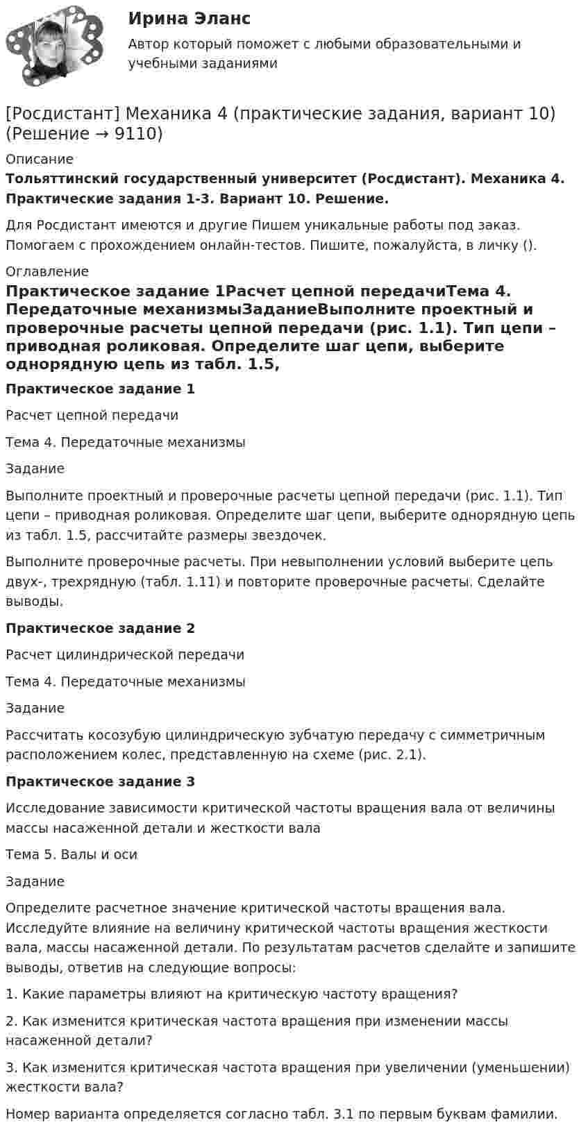     
          Описание
          Тольяттинский государственный университет (Росдистант). Механика 4. Практические задания 1-3. Вариант 10. Решение.Для Росдистант имеются и другие  Пишем уникальные работы под заказ. Помогаем с прохождением онлайн-тестов. Пишите, пожалуйста, в личку (). 
          Оглавление
          Практическое задание 1Расчет цепной передачиТема 4. Передаточные механизмыЗаданиеВыполните проектный и проверочные расчеты цепной передачи (рис. 1.1). Тип цепи – приводная роликовая. Определите шаг цепи, выберите однорядную цепь из табл. 1.5, рассчитайте размеры звездочек.Выполните проверочные расчеты. При невыполнении условий выберите цепь двух-, трехрядную (табл. 1.11) и повторите проверочные расчеты. Сделайте выводы.Практическое задание 2Расчет цилиндрической передачиТема 4. Передаточные механизмыЗаданиеРассчитать косозубую цилиндрическую зубчатую передачу с симметричным расположением колес, представленную на схеме (рис. 2.1).Практическое задание 3Исследование зависимости критической частоты вращения вала от величины массы насаженной детали и жесткости валаТема 5. Валы и осиЗаданиеОпределите расчетное значение критической частоты вращения вала. Исследуйте влияние на величину критической частоты вращения жесткости вала, массы насаженной детали. По результатам расчетов сделайте и запишите выводы, ответив на следующие вопросы:1. Какие параметры влияют на критическую частоту вращения?2. Как изменится критическая частота вращения при изменении массы насаженной детали?3. Как изменится критическая частота вращения при увеличении (уменьшении) жесткости вала?Номер варианта определяется согласно табл. 3.1 по первым буквам фамилии. 
            
            
            [Росдистант] Механика 4 (практические задания, вариант 1)[Росдистант] Механика 4 (практические задания, вариант 10)[Росдистант] Механика 4 (практические задания, вариант 3)[Росдистант] Механика 4 (практические задания, вариант 6)Росдистант. Механика 4. Практические задания, вариант 6[Росдистант] Механика 4 (практические задания, вариант 8)Росдистант. Механика 4. Практические задания, вариант 8Росдистант Механика 4 Практическая работа 1 (Вариант 4)Росдистант Механика 4 Практическая работа 2 (Вариант 4)Росдистант Механика 4 Практическая работа 3 (Вариант 4)[Росдистант] Механика 4 (ПРАКТИЧЕСКИЕ ЗАДАНИЯ 1 , 2, 3) Вариант 10[Росдистант] Механика 4 (ПРАКТИЧЕСКИЕ ЗАДАНИЯ 1 , 2, 3) Вариант 10[Росдистант] Механика 4 (ПРАКТИЧЕСКИЕ ЗАДАНИЯ  1 , 2, 3) Вариант 6[Росдистант] Механика 4 (ПРАКТИЧЕСКИЕ ЗАДАНИЯ 1 , 2, 3) Вариант 7