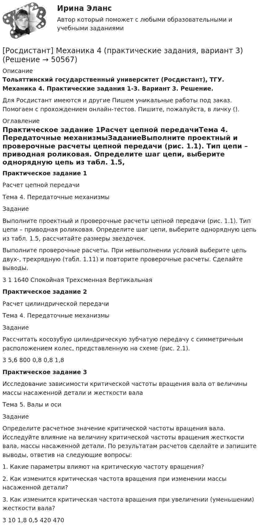     
            Описание
            Тольяттинский государственный университет (Росдистант), ТГУ. Механика 4. Практические задания 1-3. Вариант 3. Решение.Для Росдистант имеются и другие  Пишем уникальные работы под заказ. Помогаем с прохождением онлайн-тестов. Пишите, пожалуйста, в личку (). 
            Оглавление
            Практическое задание 1Расчет цепной передачиТема 4. Передаточные механизмыЗаданиеВыполните проектный и проверочные расчеты цепной передачи (рис. 1.1). Тип цепи – приводная роликовая. Определите шаг цепи, выберите однорядную цепь из табл. 1.5, рассчитайте размеры звездочек.Выполните проверочные расчеты. При невыполнении условий выберите цепь двух-, трехрядную (табл. 1.11) и повторите проверочные расчеты. Сделайте выводы.3	1	1640	Спокойная	Трехсменная	ВертикальнаяПрактическое задание 2Расчет цилиндрической передачиТема 4. Передаточные механизмыЗаданиеРассчитать косозубую цилиндрическую зубчатую передачу с симметричным расположением колес, представленную на схеме (рис. 2.1).3	5,6	800	0,8	0,8	1,8Практическое задание 3Исследование зависимости критической частоты вращения вала от величины массы насаженной детали и жесткости валаТема 5. Валы и осиЗаданиеОпределите расчетное значение критической частоты вращения вала. Исследуйте влияние на величину критической частоты вращения жесткости вала, массы насаженной детали. По результатам расчетов сделайте и запишите выводы, ответив на следующие вопросы:1. Какие параметры влияют на критическую частоту вращения?2. Как изменится критическая частота вращения при изменении массы насаженной детали?3. Как изменится критическая частота вращения при увеличении (уменьшении) жесткости вала?3	10	1,8	0,5	420	470 
            
            
            [Росдистант] Механика 4 (практические задания, вариант 10)[Росдистант] Механика 4 (практические задания, вариант 3)[Росдистант] Механика 4 (практические задания, вариант 6)Росдистант. Механика 4. Практические задания, вариант 6[Росдистант] Механика 4 (практические задания, вариант 8)Росдистант. Механика 4. Практические задания, вариант 8[Росдистант] Механика 4 (практические задания, вариант 9)Росдистант Механика 4 Практическая работа 2 (Вариант 4)Росдистант Механика 4 Практическая работа 3 (Вариант 4)[Росдистант] Механика 4 (ПРАКТИЧЕСКИЕ ЗАДАНИЯ 1 , 2, 3) Вариант 10[Росдистант] Механика 4 (ПРАКТИЧЕСКИЕ ЗАДАНИЯ 1 , 2, 3) Вариант 10[Росдистант] Механика 4 (ПРАКТИЧЕСКИЕ ЗАДАНИЯ  1 , 2, 3) Вариант 6[Росдистант] Механика 4 (ПРАКТИЧЕСКИЕ ЗАДАНИЯ 1 , 2, 3) Вариант 7Росдистант. Механика 4. Практические задания, вариант 0