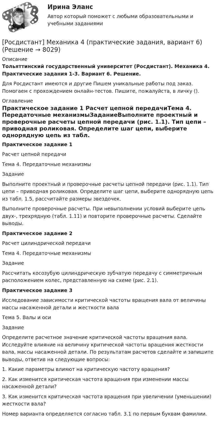     
          Описание
          Тольяттинский государственный университет (Росдистант). Механика 4. Практические задания 1-3. Вариант 6. Решение.Для Росдистант имеются и другие  Пишем уникальные работы под заказ. Помогаем с прохождением онлайн-тестов. Пишите, пожалуйста, в личку (). 
          Оглавление
          Практическое задание 1 Расчет цепной передачиТема 4. Передаточные механизмыЗаданиеВыполните проектный и проверочные расчеты цепной передачи (рис. 1.1). Тип цепи – приводная роликовая. Определите шаг цепи, выберите однорядную цепь из табл. 1.5, рассчитайте размеры звездочек.Выполните проверочные расчеты. При невыполнении условий выберите цепь двух-, трехрядную (табл. 1.11) и повторите проверочные расчеты. Сделайте выводы.Практическое задание 2Расчет цилиндрической передачиТема 4. Передаточные механизмыЗаданиеРассчитать косозубую цилиндрическую зубчатую передачу с симметричным расположением колес, представленную на схеме (рис. 2.1).Практическое задание 3Исследование зависимости критической частоты вращения вала от величины массы насаженной детали и жесткости валаТема 5. Валы и осиЗаданиеОпределите расчетное значение критической частоты вращения вала. Исследуйте влияние на величину критической частоты вращения жесткости вала, массы насаженной детали. По результатам расчетов сделайте и запишите выводы, ответив на следующие вопросы:1.	Какие параметры влияют на критическую частоту вращения?2.	Как изменится критическая частота вращения при изменении массы насаженной детали?3.	Как изменится критическая частота вращения при увеличении (уменьшении) жесткости вала?Номер варианта определяется согласно табл. 3.1 по первым буквам фамилии. 
            
            
            [Росдистант] Механика 4 (практические задания, вариант 3)[Росдистант] Механика 4 (практические задания, вариант 6)Росдистант. Механика 4. Практические задания, вариант 6[Росдистант] Механика 4 (практические задания, вариант 8)Росдистант. Механика 4. Практические задания, вариант 8[Росдистант] Механика 4 (практические задания, вариант 9)Росдистант. Механика 4. Практическое задание 1, 2, 3. Вариант 2 (Б)Росдистант Механика 4 Практическая работа 3 (Вариант 4)[Росдистант] Механика 4 (ПРАКТИЧЕСКИЕ ЗАДАНИЯ 1 , 2, 3) Вариант 10[Росдистант] Механика 4 (ПРАКТИЧЕСКИЕ ЗАДАНИЯ 1 , 2, 3) Вариант 10[Росдистант] Механика 4 (ПРАКТИЧЕСКИЕ ЗАДАНИЯ  1 , 2, 3) Вариант 6[Росдистант] Механика 4 (ПРАКТИЧЕСКИЕ ЗАДАНИЯ 1 , 2, 3) Вариант 7Росдистант. Механика 4. Практические задания, вариант 0[Росдистант] Механика 4 (практические задания, вариант 1)