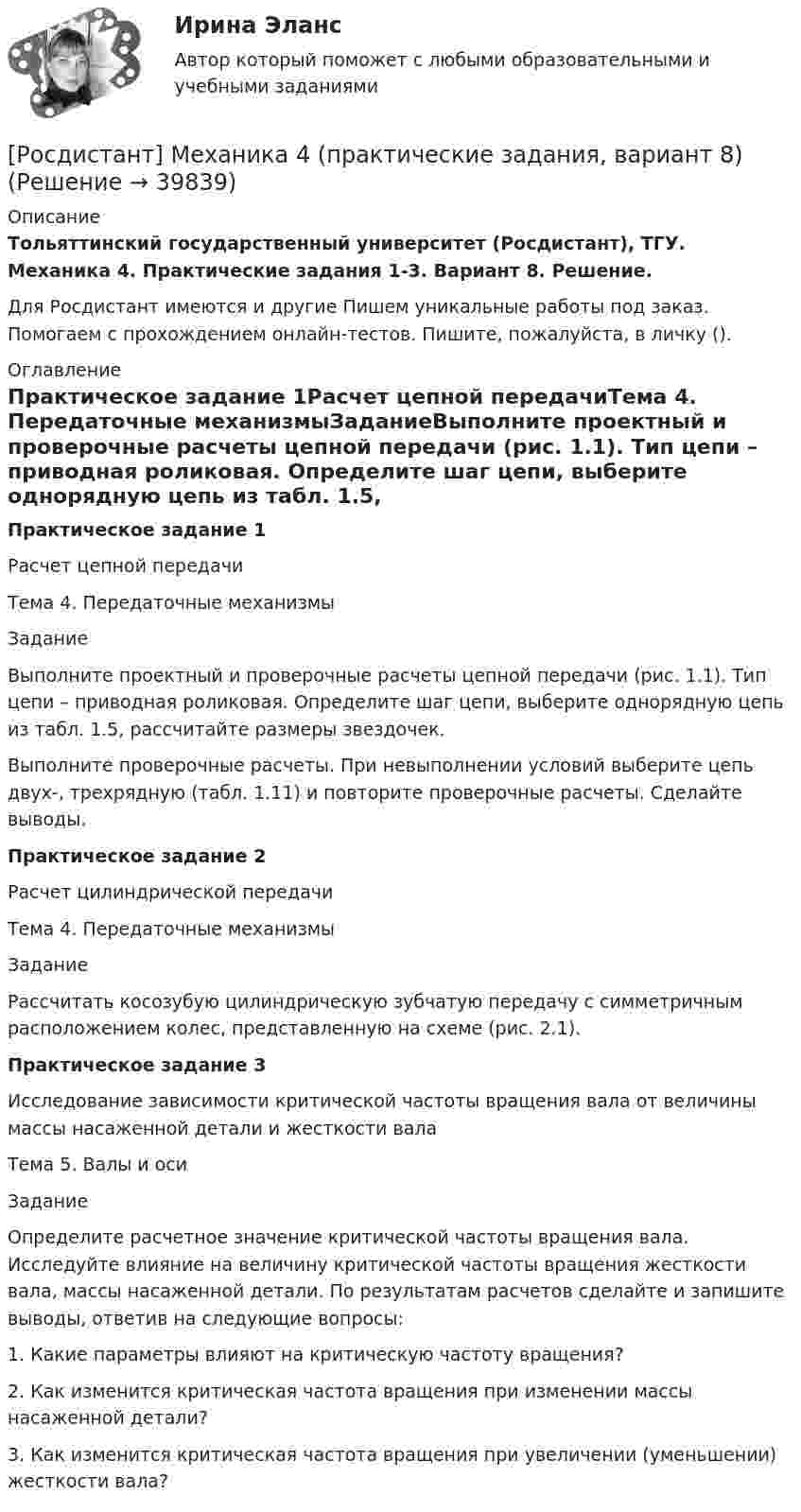     
          Описание
          Тольяттинский государственный университет (Росдистант), ТГУ. Механика 4. Практические задания 1-3. Вариант 8. Решение.Для Росдистант имеются и другие  Пишем уникальные работы под заказ. Помогаем с прохождением онлайн-тестов. Пишите, пожалуйста, в личку (). 
          Оглавление
          Практическое задание 1Расчет цепной передачиТема 4. Передаточные механизмыЗаданиеВыполните проектный и проверочные расчеты цепной передачи (рис. 1.1). Тип цепи – приводная роликовая. Определите шаг цепи, выберите однорядную цепь из табл. 1.5, рассчитайте размеры звездочек.Выполните проверочные расчеты. При невыполнении условий выберите цепь двух-, трехрядную (табл. 1.11) и повторите проверочные расчеты. Сделайте выводы.Практическое задание 2Расчет цилиндрической передачиТема 4. Передаточные механизмыЗаданиеРассчитать косозубую цилиндрическую зубчатую передачу с симметричным расположением колес, представленную на схеме (рис. 2.1).Практическое задание 3Исследование зависимости критической частоты вращения вала от величины массы насаженной детали и жесткости валаТема 5. Валы и осиЗаданиеОпределите расчетное значение критической частоты вращения вала. Исследуйте влияние на величину критической частоты вращения жесткости вала, массы насаженной детали. По результатам расчетов сделайте и запишите выводы, ответив на следующие вопросы:1. Какие параметры влияют на критическую частоту вращения?2. Как изменится критическая частота вращения при изменении массы насаженной детали?3. Как изменится критическая частота вращения при увеличении (уменьшении) жесткости вала? 
            
            
            Росдистант. Механика 4. Практические задания, вариант 6[Росдистант] Механика 4 (практические задания, вариант 8)Росдистант. Механика 4. Практические задания, вариант 8[Росдистант] Механика 4 (практические задания, вариант 9)Росдистант. Механика 4. Практическое задание 1, 2, 3. Вариант 2 (Б)[Росдистант] Механика 4.Практическое задание 1.Росдистант ТГУ 2022г[Росдистант] Механика 4.Практическое задание 3.Росдистант ТГУ 2022г[Росдистант] Механика 4 (ПРАКТИЧЕСКИЕ ЗАДАНИЯ 1 , 2, 3) Вариант 10[Росдистант] Механика 4 (ПРАКТИЧЕСКИЕ ЗАДАНИЯ  1 , 2, 3) Вариант 6[Росдистант] Механика 4 (ПРАКТИЧЕСКИЕ ЗАДАНИЯ 1 , 2, 3) Вариант 7Росдистант. Механика 4. Практические задания, вариант 0[Росдистант] Механика 4 (практические задания, вариант 1)[Росдистант] Механика 4 (практические задания, вариант 10)[Росдистант] Механика 4 (практические задания, вариант 3)