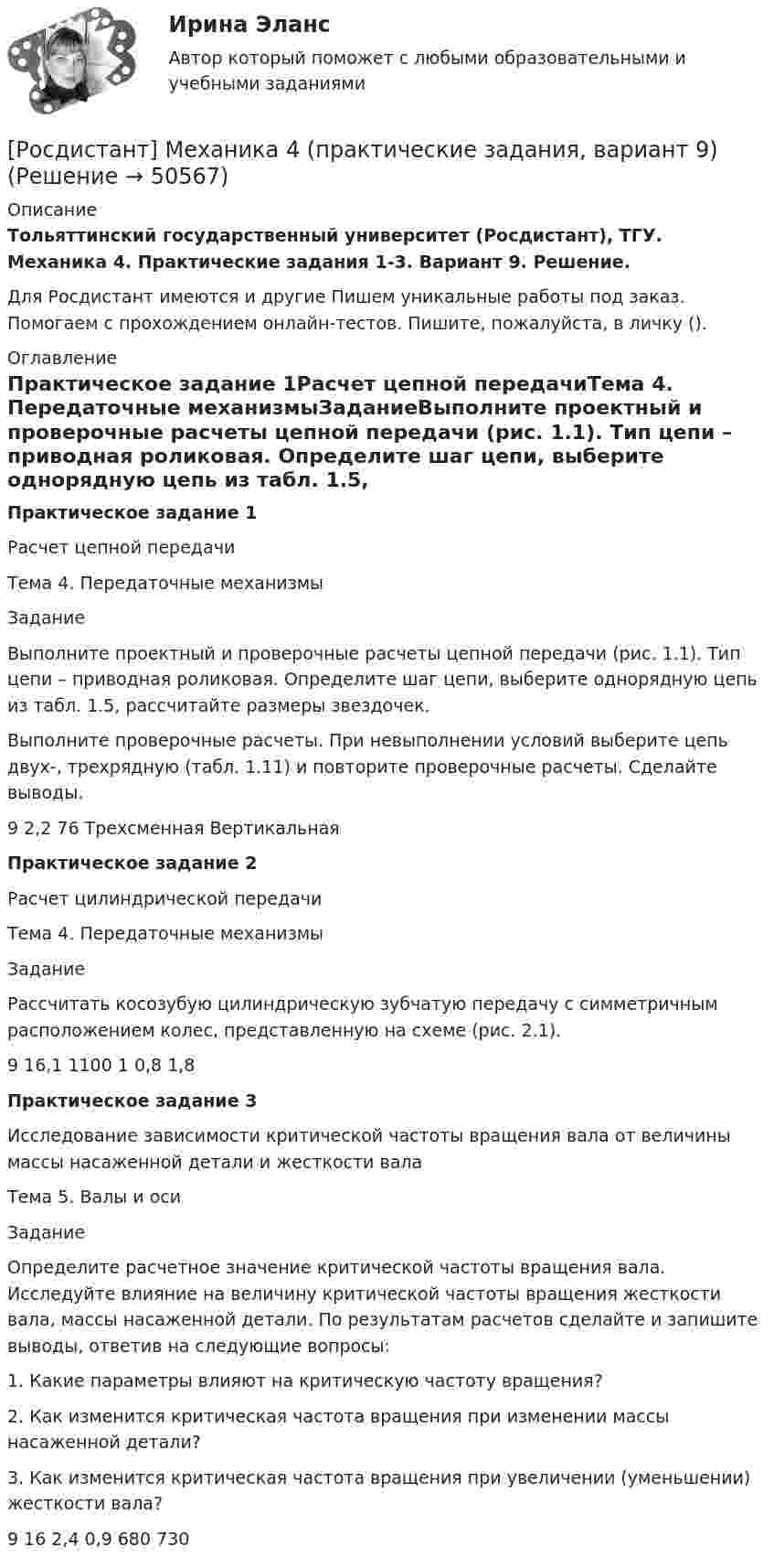     
            Описание
            Тольяттинский государственный университет (Росдистант), ТГУ. Механика 4. Практические задания 1-3. Вариант 9. Решение.Для Росдистант имеются и другие  Пишем уникальные работы под заказ. Помогаем с прохождением онлайн-тестов. Пишите, пожалуйста, в личку (). 
            Оглавление
            Практическое задание 1Расчет цепной передачиТема 4. Передаточные механизмыЗаданиеВыполните проектный и проверочные расчеты цепной передачи (рис. 1.1). Тип цепи – приводная роликовая. Определите шаг цепи, выберите однорядную цепь из табл. 1.5, рассчитайте размеры звездочек.Выполните проверочные расчеты. При невыполнении условий выберите цепь двух-, трехрядную (табл. 1.11) и повторите проверочные расчеты. Сделайте выводы.9	2,2	76		Трехсменная	ВертикальнаяПрактическое задание 2Расчет цилиндрической передачиТема 4. Передаточные механизмыЗаданиеРассчитать косозубую цилиндрическую зубчатую передачу с симметричным расположением колес, представленную на схеме (рис. 2.1).9	16,1	1100	1	0,8	1,8Практическое задание 3Исследование зависимости критической частоты вращения вала от величины массы насаженной детали и жесткости валаТема 5. Валы и осиЗаданиеОпределите расчетное значение критической частоты вращения вала. Исследуйте влияние на величину критической частоты вращения жесткости вала, массы насаженной детали. По результатам расчетов сделайте и запишите выводы, ответив на следующие вопросы:1. Какие параметры влияют на критическую частоту вращения?2. Как изменится критическая частота вращения при изменении массы насаженной детали?3. Как изменится критическая частота вращения при увеличении (уменьшении) жесткости вала?9	16	2,4	0,9	680	730 
            
            
            Росдистант. Механика 4. Практические задания, вариант 8[Росдистант] Механика 4 (практические задания, вариант 9)Росдистант. Механика 4. Практическое задание 1, 2, 3. Вариант 2 (Б)[Росдистант] Механика 4.Практическое задание 1.Росдистант ТГУ 2022г[Росдистант] Механика 4.Практическое задание 3.Росдистант ТГУ 2022г[Росдистант] Механика 4 (ТЕСТЫ) Росдистант ТГУРосдистант. Механика 4.Тесты с ответами. Всего 104 вопроса[Росдистант] Механика 4 (ПРАКТИЧЕСКИЕ ЗАДАНИЯ 1 , 2, 3) Вариант 7Росдистант. Механика 4. Практические задания, вариант 0[Росдистант] Механика 4 (практические задания, вариант 1)[Росдистант] Механика 4 (практические задания, вариант 10)[Росдистант] Механика 4 (практические задания, вариант 3)[Росдистант] Механика 4 (практические задания, вариант 6)Росдистант. Механика 4. Практические задания, вариант 6