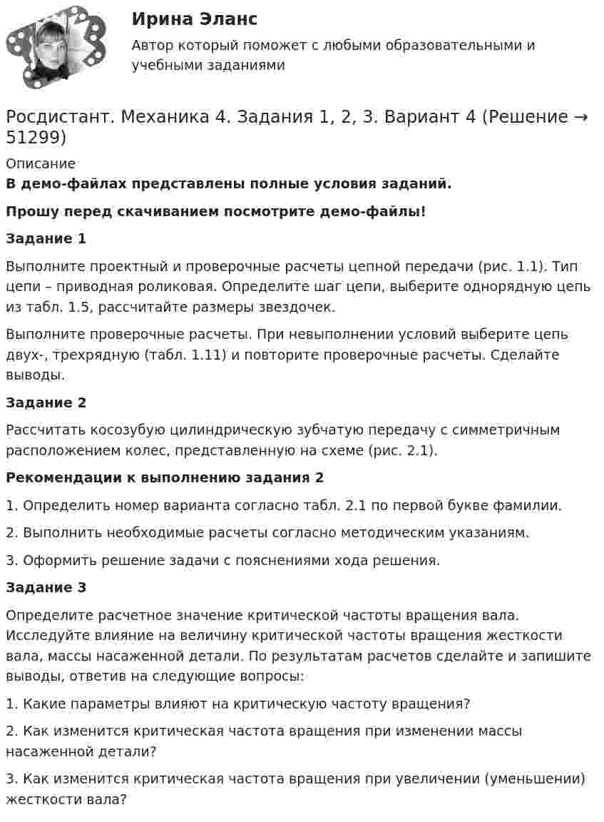     
            Описание
            В демо-файлах представлены полные условия заданий.Прошу перед скачиванием посмотрите демо-файлы! Задание 1Выполните проектный и проверочные расчеты цепной передачи (рис. 1.1). Тип цепи – приводная роликовая. Определите шаг цепи, выберите однорядную цепь из табл. 1.5, рассчитайте размеры звездочек.Выполните проверочные расчеты. При невыполнении условий выберите цепь двух-, трехрядную (табл. 1.11) и повторите проверочные расчеты. Сделайте выводы.Задание 2Рассчитать косозубую цилиндрическую зубчатую передачу с симметричным расположением колес, представленную на схеме (рис. 2.1). Рекомендации к выполнению задания 21. Определить номер варианта согласно табл. 2.1 по первой букве фамилии.2. Выполнить необходимые расчеты согласно методическим указаниям.3. Оформить решение задачи с пояснениями хода решения.Задание 3Определите расчетное значение критической частоты вращения вала. Исследуйте влияние на величину критической частоты вращения жесткости вала, массы насаженной детали. По результатам расчетов сделайте и запишите выводы, ответив на следующие вопросы:1.    Какие параметры влияют на критическую частоту вращения?2.    Как изменится критическая частота вращения при изменении массы насаженной детали?3.    Как изменится критическая частота вращения при увеличении (уменьшении) жесткости вала?  
            
            
            [Росдистант] Механика 3 (ТЕСТЫ) Росдистант ТГУРосдистант. Механика 4.  Задания 1, 2, 3. Вариант 4[Росдистант] Механика 4.Итоговый тест Росдистант ТГУ 2022гРосдистант Механика 4 Практическая работа 1 (Вариант 4)Росдистант Механика 4 Практическая работа 2 (Вариант 4)Росдистант Механика 4 Практическая работа 3 (Вариант 4)[Росдистант] Механика 4 (ПРАКТИЧЕСКИЕ ЗАДАНИЯ 1 , 2, 3) Вариант 10Росдистант Механика 3 Практическое задание 1 (вариант 4)[Росдистант] Механика 3.Практическое задание 2 (вариант 10).Росдистант ТГУ 2022г Росдистант Механика 3 Практическое задание 2 (вариант 4)[Росдистант] Механика 3.Практическое задание 3 (вариант 10).Росдистант ТГУ 2022г Росдистант Механика 3 Практическое задание 3 (вариант 4)Росдистант Механика 3 Промежуточный тест[Росдистант] Механика 3 (ПРОМЕЖУТОЧНЫЙ ТЕСТ) Росдистант ТГУ 2023 г.