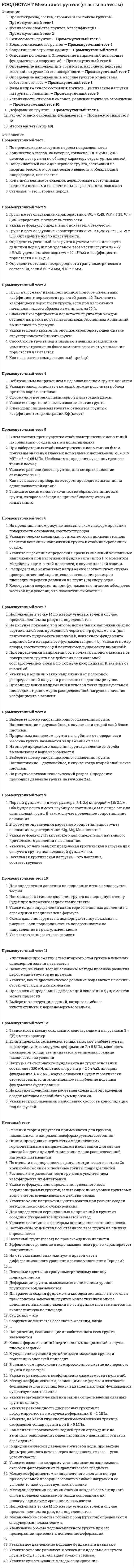     
          Описание
          Росдистант. Механика грунтов. Промежуточные тесты. Ответы на вопросы. 
          Оглавление
          Континентальные отложения, переносимые постоянными водными потоками на значительные расстояния, называютВыберите один ответ:аллювиальнымиледниковымиэоловымиэлювиальнымиСуглинок – это ... горная порода.Выберите один ответ:изверженнаяметаморфическаяосадочнаямагматическаяПоверхностный слой дисперсного грунта, состоящий из неорганического и органического веществ и обладающий плодородием, называетсяВыберите один ответ:почвойорганическим грунтомверховодкойторфомПо происхождению горные породы подразделяютсяВыберите один ответ:на магматические, осадочные, метаморфическиена скальные, магматические, метаморфическиена осадочные, моренные, ледниковыена ледниковые, осадочные, скальныеКоличество классов, на которые, согласно ГОСТ 25100-2011, делятся все грунты по общему характеру структурных связей.Определить степень неоднородности гранулометрического состава Cu, если d 60 = 3 мм, d 10 = 2 мм.Грунт имеет следующие характеристики: W<sub>L </sub>= 0,25; W<sub>P </sub>= 0,12; W = 0,15. Определить число пластичности.Укажите формулу определения показателя текучести.Определить удельный вес грунта с учетом взвешивающего действия воды γ<sub>sb</sub> при удельном весе частиц грунта γ<sub>s </sub>= 27 кН/м<sup>3</sup>, удельном весе воды γ<sub>w </sub>= 10 кН/м<sup>3</sup> и коэффициенте пористости e = 0,7 д. е.Грунт имеет следующие характеристики: W<sub>L </sub>= 0,45; W<sub>P </sub>= 0,25; W = 0,35. Определить показатель текучести.Значения коэффициентов пористости грунта при каждой ступени нагрузки по результатам компрессионных испытаний вычисляют по формулеСпособность грунта под влиянием внешних воздействий изменять строение на более компактное за счет уменьшения пористости называетсяУкажите номер кривой на рисунке, характеризующей сжатие структурно-неустойчивого грунта.Грунт нагружают в компрессионном приборе, начальный коэффициент пористости грунта e0 равен 1,0. Вычислить коэффициент пористости грунта, если при нагружении начальная высота образца изменилась на 10 %.Как называется компрессионный прибор?Нейтральным напряжением в водонасыщенном грунте являетсяВыберите один ответ:давление в грунте от равномерно распределенной нагрузкидавление в скелете грунтадавление в поровой водедавление от сосредоточенной нагрузки в грунтеК неводопроницаемым грунтам относятся грунты с коэффициентом фильтрации Кф (м/сут)Выберите один ответ:< 0,0050,3–3,03–30> 30Укажите напряжения, вызывающие сжатие грунта.Выберите один ответ:НейтральныеЭффективныеНейтральные и эффективныеПоверхностныеУкажите закон, используя который, можно подсчитать объем притока воды в котлован.Выберите один ответ:Закон ДарсиЗакон АрхимедаЗакон Бойля – МариоттаЗакон ПаскаляСформулируйте закон ламинарной фильтрации Дарси.Выберите один ответ:Расход воды в единицу времени через единицу площади поперечного сечения грунта прямо пропорционален гидравлическому градиенту iРасход воды в единицу времени через единицу площади поперечного сечения грунта обратно пропорционален гидравлическому градиенту iРасход воды в единицу времени через единицу площади поперечного сечения грунта не зависит от гидравлического градиента iРасход воды в единицу времени через единицу площади поперечного сечения грунта нелинейно возрастает со временем.Как называется прибор, на котором проводят испытания на одноплоскостной сдвиг?Выберите один ответ:Сдвиговой приборОдометрКомпрессионный приборКрыльчаткаВ чем состоит преимущество стабилометрических испытаний по сравнению со сдвиговыми испытаниями?Выберите один ответ:В возможности определения деформацииВ учете значений e, E<sub>0</sub>, j, CВ возможности определения j, C, E<sub>0</sub>, b, gВ учете объемно-напряженного состоянияУкажите разновидность грунтов, для которых давление связности σ<sub>с </sub>= 0.Выберите один ответ:ГлинаСуглинокСупесьПескиЗапишите минимальное количество образцов глинистого грунта, которое необходимо при стабилометрических испытаниях.При лабораторных стабилометрических испытаниях были получены значения главных нормальных напряжений: σ<sub>1 </sub>= 0,15 МПа, σ<sub>3 </sub>= 0,05 МПа. Необходимо определить угол внутреннего трения песка j.Укажите выражение определения краевых значений контактных напряжений при нагружении фундамента силой Р и моментом М, действующим в этой плоскости, в случае плоской задачи.Распределение контактных напряжений соответствует случаю пространственной задачи, если соотношение размеров площадки передачи давления на грунт (l/b) следующее.Конструкция сооружения или фундамента считается абсолютно жесткой при условии, что показатель гибкости tЈУкажите теорию механики грунтов, которая применяется для расчетов конечных напряжений грунта и стабилизированных осадок.Выберите один ответ:Теория эквивалентного слояТеория фильтрационной консолидацииТеория линейного деформирования грунтаТеория предельного равновесияНа представленном рисунке показана схема деформирования поверхности основания, соответствующая.Выберите один ответ:модели местных упругих деформациймодели упругого полупространствамодели общей деформациимодели неупругого пространства.Напряжения в точке М по методу угловых точек в случае, представленном на рисунке, определяются.При определении напряжения σz в точке грунтового массива от поверхности грунта z от действия вертикальной сосредоточенной силы p по формуле коэффициент К зависит от значенийВыберите один ответ:r и zγ и zr и Wr и nУкажите, изолинии каких напряжений от полосовой распределенной нагрузки p показаны на данном рисунке.Выберите один ответ:От собственного веса грунтаВертикальныхГоризонтальных (распоров)Касательных (сдвигов)На рисунке показаны три эпюры нормальных напряжений sz по вертикальной оси, проходящей через центр фундамента, (для ленточного фундамента шириной b, ленточного фундамента шириной 2b и квадратного фундамента при l = b). Укажите номер эпюры, соответствующей ленточному фундаменту шириной b.При определении напряжений в угловой точке прямоугольной площадки от равномерно распределенной нагрузки значение коэффициента a зависит.Природным давлением грунта на глубине z от поверхности массива грунта называется напряжение от весаВыберите один ответ:слоев грунта толщиной 2zрастительного слоя грунта толщиной меньше zслоя грунта толщиной 0,25zвышележащих слоев грунта в пределах zНа рисунке показан геологический разрез. Определите природное давление грунта на глубине 2 м.Выберите номер эпюры природного давления грунта. Напластование – двухслойное, в случае когда второй слой менее плотный.Выберите номер эпюры природного давления грунта. Напластование – двухслойное, в случае если второй слой более плотный.На эпюре природного давления грунта давление от столба вышележащей воды изображаетсяВыберите один ответ:точкойнаклонной линиейвертикальной линиейгоризонтальной линией.Первый фундамент имеет размеры 2,4ґ2,4 м, второй – 1,8ґ3,2 м. Оба фундамента имеют глубину заложения 1,8 м и опираются на одинаковый грунт. В таком случае предельное сопротивление основанияВыберите один ответ:больше у первого фундаментабольше у второго фундаментаодинаковое у обоих фундаментову второго фундамента больше в 1,33 разаВ формуле определения расчетного сопротивления грунта основания характеристики M<sub>g</sub>, M<sub>q</sub>, M<sub>c</sub> являютсяВыберите один ответ:коэффициентами надежностикоэффициентами, принимаемыми равными при ширине подошвы фундаментакоэффициентами условия работыкоэффициентами, зависящими от расчетного угла внутреннего трения несущего слоя грунтаУкажите формулу Пузыревского для определения начального критического давления на основание.Начальная критическая нагрузка – это давление, соответствующееВыберите один ответ:фазе выпиранияначалу фазы уплотненияконцу фазы уплотненияфазе сдвиговУкажите, от чего зависит предельная критическая нагрузка для сыпучего грунта под подошвой фундамента.Выберите один ответ:От формы подошвыОт жесткости фундаментаОт глубины заложения подошвыОт размеров подошвы.Укажите, для определения каких горизонтальных давлений на ограждения предназначена формула.Выберите один ответ:Активных давлений сыпучих грунтовПассивных давлений сыпучих грунтовАктивных давлений глинистых грунтовПассивных давлений глинистых грунтовУгол естественного откоса зависитВыберите один или несколько ответов:от гранулометрического составаот угла поверхностного тренияот формы частицот модуля деформацииСхема давления грунта на подпорную стенку показана на рисунке. Если подпорная стенка поворачивается по направлению к грунту, имеет местоВыберите один ответ:давление связности грунтасила внутреннего трения грунтапассивное давление грунтаактивное давление грунтаДля определения давления на подпорные стены используется теорияВыберите один ответ:пластичностипредельного равновесия грунталинейного деформирования грунтафильтрационной консолидацииНаименьшее активное давление грунта на подпорную стенку будет при положении задней грани стенкиВыберите один ответ:с уклоном в сторону засыпки (рис. а)с уклоном в сторону, противоположную засыпке (рис. б)вертикальным (рис. в)ломаного очертания (рис. г).Уплотнение при сжатии элементарного слоя грунта в условиях одномерной задачи называетсяВыберите один ответ:вибрационнымдекомпрессионнымглубиннымкомпрессионнымНазовите, на какой теории основаны методы прогноза развития деформаций грунтов во времени.Выберите один ответ:На теории линейного уплотненияНа теории нелинейного теченияНа теории упругопластичностиНа теории фильтрационной консолидацииПревышение предельных деформаций основания фундаментов может привестиВыберите один ответ:к аварийному состоянию сооружений с обрушением несущих надземных конструкцийк развитию зон пластических деформаций с выдавливанием грунта из-под подошвы фундаментак возникновению необратимых деформаций грунтов основания без нарушения его сплошностик возникновению деформаций по плоскости сдвига с изменением объема грунта и уменьшением его пористостиВыберите конструкции зданий, которые наиболее чувствительны к неравномерным осадкам.Выберите один ответ:РазрезныеБалки, плитыНеразрезныеЖелезобетонныеУкажите, как гидростатическое давление воды может изменить структуру грунта дна котлована.Выберите один ответ:УплотнитьПригрузитьНикакРазуплотнить.Нагрузка от столбчатого фундамента на грунт основания составляет 320 кН, плотность грунта ρ = 2,0 т/м<sup>3</sup>, площадь фундамента А = 2 м<sup>2</sup>. Осадка основания будет теоретически отсутствовать, если минимальное заглубление подошвы фундамента будет равнымУкажите грунт, имеющий наибольшую скорость консолидации под нагрузкой.Выберите один ответ:Текучая глинаПластичная супесьВодонасыщенный пылеватый песокВлажный крупный песокЗависимость между осадками и действующими нагрузками S = f(P) имеет характерВыберите один ответ:линейныйлинейный нисходящийнелинейный двоякой кривизнынелинейныйЕсли в пределах сжимаемой толщи залегают слабые грунты, характеризуемые модулем деформации Е < 5 МПа, мощность сжимаемой толщи увеличивается и ее нижняя граница назначается из условияНа рисунке представлена расчетная схема для определения осадок методом послойного суммирования. Укажите номер эпюры напряжений от сооружения. 
            
            
            [Росдистант] Механика грунтов (Промежуточные тесты, вопросы, ответы)[Росдистант] Механика грунтов (Промежуточный тест 10, Ответы)[Росдистант] Механика грунтов (Промежуточный тест 11, Ответы)[Росдистант] Механика грунтов (Промежуточный тест 12, Ответы)[Росдистант] Механика грунтов (Промежуточный тест 2, Ответы)[Росдистант] Механика грунтов (Промежуточный тест 6, Ответы)[Росдистант] Механика жидкости и газа (итоговый тест, вопросы, ответы, зачет, экзамен)[Росдистант] Менеджмент 1.Итоговый тест Росдистант ТГУРОСДИСТАНТ Менеджмент 1 (ответы на тесты)[Росдистант] Менеджмент 1 (промежуточные тесты, вопросы, ответы)[Росдистант] Механика 2 (итоговый тест, вопросы, ответы)[Росдистант] Механика 2 (промежуточный тест 5, вопросы, ответы)[Росдистант] Механика 2 (промежуточный тест 6, вопросы, ответы)[Росдистант] Механика грунтов (Итоговый тест, вопросы, ответы)