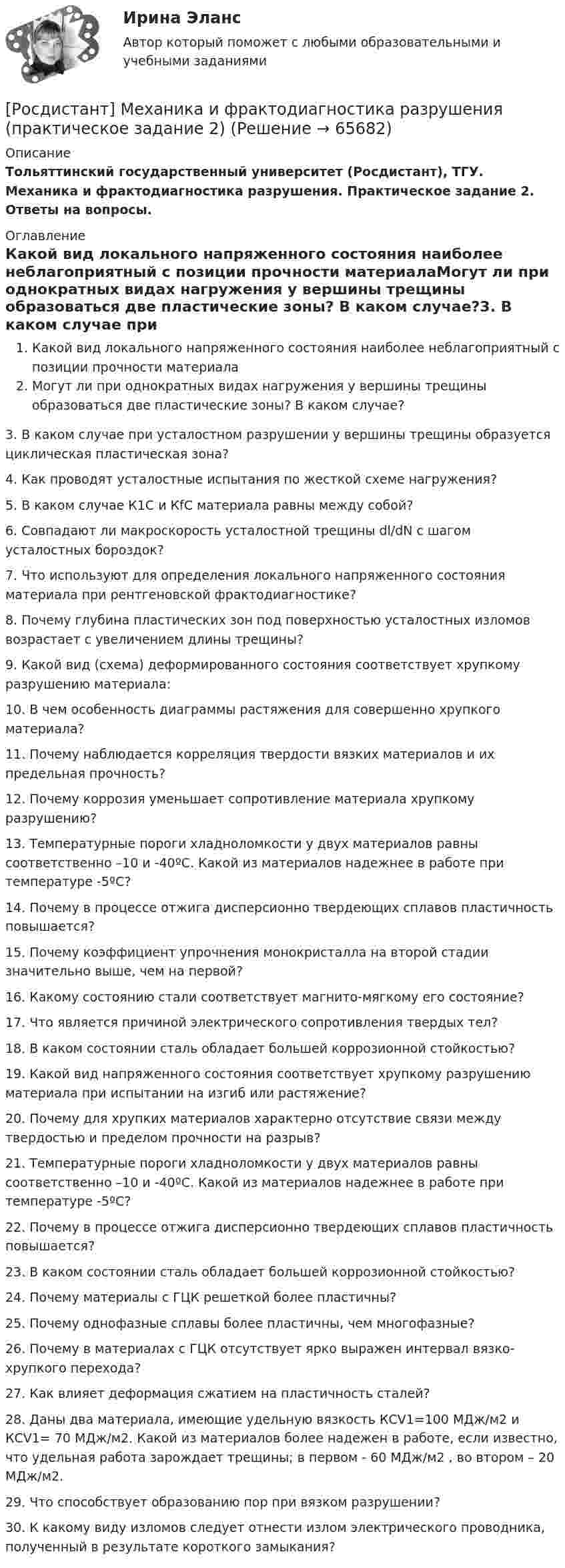      
            Описание
            Тольяттинский государственный университет (Росдистант), ТГУ. Механика и фрактодиагностика разрушения. Практическое задание 2. Ответы на вопросы. 
            Оглавление
            Какой вид локального напряженного состояния наиболее неблагоприятный с позиции прочности материалаМогут ли при однократных видах нагружения у вершины трещины образоваться две пластические зоны? В каком случае?3. В каком случае при усталостном разрушении у вершины трещины образуется циклическая пластическая зона?4. Как проводят усталостные испытания по жесткой схеме нагружения?5. В каком случае К1С и КfС материала равны между собой?6. Совпадают ли макроскорость усталостной трещины dl/dN с шагом усталостных бороздок?7. Что используют для определения локального напряженного состояния материала при рентгеновской фрактодиагностике?8. Почему глубина пластических зон под поверхностью усталостных изломов возрастает с увеличением длины трещины?9. Какой вид (схема) деформированного состояния соответствует хрупкому разрушению материала:10. В чем особенность диаграммы растяжения для совершенно хрупкого материала?11. Почему наблюдается корреляция твердости вязких материалов и их предельная прочность?  12. Почему коррозия уменьшает сопротивление материала хрупкому разрушению?13. Температурные пороги хладноломкости у двух материалов равны соответственно –10 и -40ºC. Какой из материалов надежнее в работе при температуре -5ºC?14. Почему в процессе отжига дисперсионно твердеющих сплавов пластичность повышается? 15. Почему коэффициент упрочнения монокристалла на второй стадии значительно выше, чем на первой?16. Какому состоянию стали соответствует магнито-мягкому его состояние?17. Что является причиной электрического сопротивления твердых тел?18. В каком состоянии сталь обладает большей коррозионной стойкостью?19. Какой вид напряженного состояния соответствует хрупкому разрушению материала при испытании на изгиб или растяжение?20. Почему для хрупких материалов характерно отсутствие связи между твердостью и пределом прочности на разрыв?21. Температурные пороги хладноломкости у двух материалов равны соответственно –10 и -40ºC. Какой из материалов надежнее в работе при температуре -5ºC?22. Почему в процессе отжига дисперсионно твердеющих сплавов пластичность повышается? 23. В каком состоянии сталь обладает большей коррозионной стойкостью?24. Почему материалы с ГЦК решеткой более пластичны?25. Почему однофазные сплавы более пластичны, чем многофазные?26. Почему в материалах с ГЦК отсутствует ярко выражен интервал вязко-хрупкого перехода?27. Как влияет деформация сжатием на пластичность сталей?28. Даны два материала, имеющие удельную вязкость КСV1=100 МДж/м2 и КСV1= 70 МДж/м2. Какой из материалов более надежен в работе, если известно, что удельная работа зарождает трещины; в первом - 60 МДж/м2 , во втором – 20 МДж/м2.29. Что способствует образованию пор при вязком разрушении?30. К какому виду изломов следует отнести излом электрического проводника, полученный в результате короткого замыкания?  
            
            
            Росдистант. Механика жидкости и газа. Тесты (246 вопросов)[Росдистант] Механика и фрактодиагностика разрушения (практическое задание 2)(Росдистант Механика) Механическая система вращается вокруг вертикальной оси под действием крутящего момента 90t2 Н · м. Тогда за 4 с изменение кинетического момента системы в кг · м2/с равно🔥 (Росдистант / Механика. Молекулярная физика / 2023, декабрь / Курс с ВКС) Контрольная работа (новая) / Без вариантов (С ПОЛНЫМ РЕШЕНИЕМ)🔥 (Росдистант / Механика. Молекулярная физика / 2023, декабрь / Курс с ВКС) Контрольная работа (новая) / Без вариантов (УКАЗАНЫ ТОЛЬКО ОТВЕТЫ)[Росдистант] Механика (Практические задания 1,2,3,4,5,6,7,8)(Росдистант Механика) Свободное твердое тело имеетРосдистант. Механика жидкости и газа. Задача № 35Росдистант. Механика жидкости и газа. Задача № 41 вариант 0Росдистант. Механика жидкости и газа. Задача № 55Росдистант. Механика жидкости и газа. Задача № 56Росдистант. Механика жидкости и газа. Задача № 75[Росдистант] Механика жидкости и газа (итоговый тест, вопросы, ответы)[Росдистант] Механика жидкости и газа Итоговый тесты