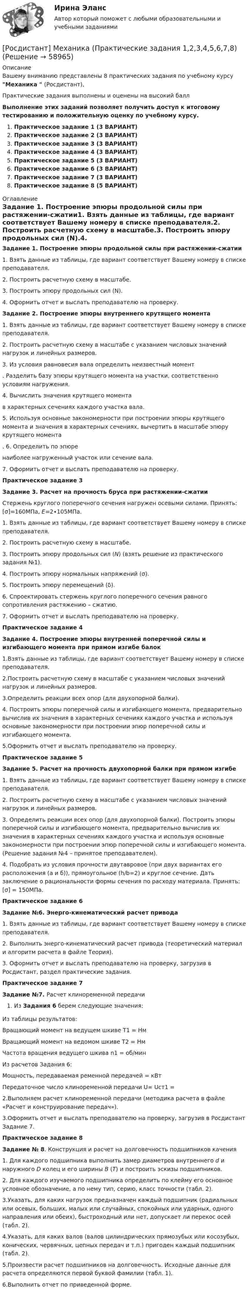     
            Описание
            Вашему вниманию представлены 8 практических задания по учебному курсу Механика  (Росдистант),Практические задания выполнены и оценены на высокий баллВыполнение этих заданий позволяет получить доступ к итоговому тестированию и положительную оценку по учебному курсу.Практическое задание 1 (3 ВАРИАНТ)Практическое задание 2 (3 ВАРИАНТ)Практическое задание 3 (3 ВАРИАНТ)Практическое задание 4 (3 ВАРИАНТ)Практическое задание 5 (3 ВАРИАНТ)Практическое задание 6 (3 ВАРИАНТ)Практическое задание 7 (3 ВАРИАНТ)Практическое задание 8 (5 ВАРИАНТ) 
            Оглавление
            Задание 1. Построение эпюры продольной силы при растяжении-сжатии1.	Взять данные из таблицы, где вариант соответствует Вашему номеру в списке преподавателя.2.	Построить расчетную схему в масштабе.3.	Построить эпюру продольных сил (N).4.	Оформить отчет и выслать преподавателю на проверку.Задание 2. Построение эпюры внутреннего крутящего момента  	1. Взять данные из таблицы, где вариант соответствует Вашему номеру в списке преподавателя.	2. Построить расчетную схему в масштабе с указанием числовых значений нагрузок и линейных размеров.	3. Из условия равновесия вала определить неизвестный момент . Разделить базу эпюры крутящего момента на участки, соответственно условиям нагружения.	4. Вычислить значения крутящего момента  в характерных сечениях каждого участка вала.	5. Используя основные закономерности при построении эпюры крутящего момента и значения в характерных сечениях, вычертить в масштабе эпюру крутящего момента .	6. Определить по эпюре  наиболее нагруженный участок или сечение вала.	7. Оформить отчет и выслать преподавателю на проверку.Практическое задание 3Задание 3. Расчет на прочность бруса при растяжении-сжатииСтержень круглого поперечного сечения нагружен осевыми силами. Принять: [σ]=160МПа, Е=2∙105МПа.1. Взять данные из таблицы, где вариант соответствует Вашему номеру в списке преподавателя.2. Построить расчетную схему в масштабе.3. Построить эпюру продольных сил (N) (взять решение из практического задания №1).4. Построить эпюру нормальных напряжений (σ).5. Построить эпюру перемещений (δ).6. Спроектировать стержень круглого поперечного сечения равного сопротивления растяжению – сжатию.7. Оформить отчет и выслать преподавателю на проверку.Практическое задание 4Задание 4. Построение эпюры внутренней поперечной силы и изгибающего момента при прямом изгибе балок1.Взять данные из таблицы, где вариант соответствует Вашему номеру в списке преподавателя.2.Построить расчетную схему в масштабе с указанием числовых значений нагрузок и линейных размеров.3.Определить реакции всех опор (для двухопорной балки).4. Построить эпюры поперечной силы и изгибающего момента, предварительно вычислив их значения в характерных сечениях каждого участка и используя основные закономерности при построении эпюр поперечной силы и изгибающего момента.5.Оформить отчет и выслать преподавателю на проверку.Практическое задание 5Задание 5. Расчет на прочность двухопорной балки при прямом изгибе1. Взять данные из таблицы, где вариант соответствует Вашему номеру в списке преподавателя.2. Построить расчетную схему в масштабе с указанием числовых значений нагрузок и линейных размеров.3. Определить реакции всех опор (для двухопорной балки). Построить эпюры поперечной силы и изгибающего момента, предварительно вычислив их значения в характерных сечениях каждого участка и используя основные закономерности при построении эпюр поперечной силы и изгибающего момента. (Решение задания №4 – принятое преподавателем).4. Подобрать из условия прочности двутавровое (при двух вариантах его расположения (а и б)), прямоугольное (h/b=2) и круглое сечение. Дать заключение о рациональности формы сечения по расходу материала. Принять: [σ] = 150МПа.Практическое задание 6Задание №6. Энерго-кинематический расчет привода1. Взять данные из таблицы, где вариант соответствует Вашему номеру в списке преподавателя.2. Выполнить энерго-кинематический расчет привода (теоретический материал и алгоритм расчета в файле Теория).3. Оформить отчет и выслать преподавателю на проверку, загрузив в Росдистант, раздел практические задания.Практическое задание 7Задание №7. Расчет клиноременной передачиИз Задания 6 берем следующие значения:Из таблицы результатов:Вращающий момент на ведущем шкиве T1 = НмВращающий момент на ведомом шкиве T2 = НмЧастота вращения ведущего шкива n1 = об/минИз расчетов Задания 6:Мощность, передаваемая ременной передачей = кВтПередаточное число клиноременной передачи U= Uст1 =2.Выполняем расчет клиноременной передачи (методика расчета в файле «Расчет и конструирование передач»).3.Оформить отчет и выслать преподавателю на проверку, загрузив в Росдистант Задание 7.Практическое задание 8Задание № 8. Конструкция и расчет на долговечность подшипников качения1. Для каждого подшипника выполнить замер диаметров внутреннего d и наружного D колец и его ширины В (Т) и построить эскизы подшипников.2. Для каждого изучаемого подшипника определить по клейму его основное условное обозначение, а по нему тип, серию, класс точности (табл. 2).3.Указать, для каких нагрузок предназначен каждый подшипник (радиальных или осевых, больших, малых или случайных, спокойных или ударных, одного направления или обеих), быстроходный или нет, допускает ли перекос осей (табл. 2).4.Указать, для каких валов (валов цилиндрических прямозубых или косозубых, конических, червячных, цепных передач и т.п.) пригоден каждый подшипник (табл. 2).5.Произвести расчет подшипников на долговечность. Исходные данные для расчета определяются первой буквой фамилии (табл. 1).6.Выполнить отчет по приведенной форме.  
            
            
            🔥 (Росдистант / Механика. Молекулярная физика / 2023, декабрь / Курс с ВКС) Контрольная работа (новая) / Без вариантов (УКАЗАНЫ ТОЛЬКО ОТВЕТЫ)[Росдистант] Механика (Практические задания 1,2,3,4,5,6,7,8)(Росдистант Механика) Свободное твердое тело имеет[Росдистант] Механика. Теоретическая механика (промежуточные тесты, 292 вопроса, ответы)(Росдистант) Механический смысл производной 2-го порядка состоит в том, что она естьРОСДИСТАНТ.МИКРОЭКОНОМИКАРОСДИСТАНТ.МИКРОЭКОНОМИКАРосдистант. Механика жидкости и газа. Задача № 75[Росдистант] Механика жидкости и газа (итоговый тест, вопросы, ответы)[Росдистант] Механика жидкости и газа Итоговый тесты[Росдистант] Механика жидкости и газа Практическое задание 1 Вариант 1Росдистант. Механика жидкости и газа. Тесты (246 вопросов)[Росдистант] Механика и фрактодиагностика разрушения (практическое задание 2)(Росдистант Механика) Механическая система вращается вокруг вертикальной оси под действием крутящего момента 90t2 Н · м. Тогда за 4 с изменение кинетического момента системы в кг · м2/с равно