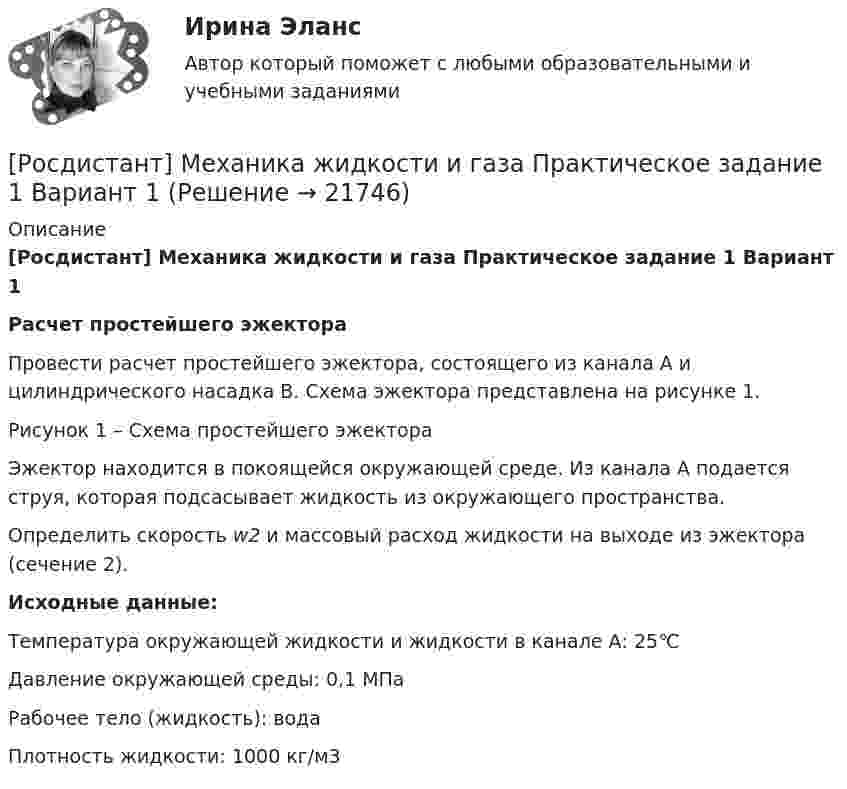     
          Описание
          [Росдистант] Механика жидкости и газа Практическое задание 1 Вариант 1Расчет простейшего эжектора	Провести расчет простейшего эжектора, состоящего из канала А и цилиндрического насадка В. Схема эжектора представлена на рисунке 1. Рисунок 1 – Схема простейшего эжектораЭжектор находится в покоящейся окружающей среде. Из канала А подается струя, которая подсасывает жидкость из окружающего пространства. 	Определить скорость w2 и массовый расход жидкости на выходе из эжектора (сечение 2). Исходные данные: Температура окружающей жидкости и жидкости в канале А: 25℃ Давление окружающей среды: 0,1 МПа Рабочее тело (жидкость): вода Плотность жидкости: 1000 кг/м3  
            
            
            [Росдистант] Механика жидкости и газа Итоговый тесты[Росдистант] Механика жидкости и газа Практическое задание 1 Вариант 1Росдистант. Механика жидкости и газа. Тесты (246 вопросов)[Росдистант] Механика и фрактодиагностика разрушения (практическое задание 2)(Росдистант Механика) Механическая система вращается вокруг вертикальной оси под действием крутящего момента 90t2 Н · м. Тогда за 4 с изменение кинетического момента системы в кг · м2/с равно🔥 (Росдистант / Механика. Молекулярная физика / 2023, декабрь / Курс с ВКС) Контрольная работа (новая) / Без вариантов (С ПОЛНЫМ РЕШЕНИЕМ)🔥 (Росдистант / Механика. Молекулярная физика / 2023, декабрь / Курс с ВКС) Контрольная работа (новая) / Без вариантов (УКАЗАНЫ ТОЛЬКО ОТВЕТЫ)Росдистант. Механика жидкости и газа. Задача № 15Росдистант. Механика жидкости и газа. Задача № 26Росдистант. Механика жидкости и газа. Задача № 35Росдистант. Механика жидкости и газа. Задача № 41 вариант 0Росдистант. Механика жидкости и газа. Задача № 55Росдистант. Механика жидкости и газа. Задача № 56Росдистант. Механика жидкости и газа. Задача № 75