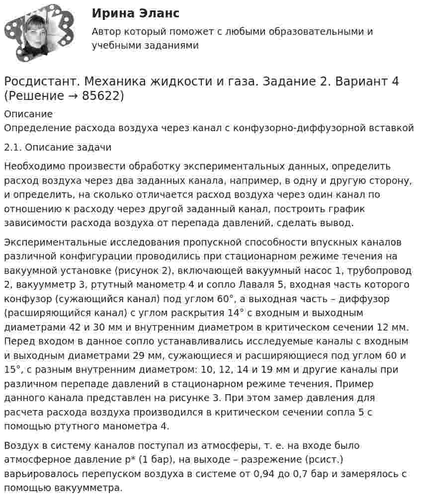     
            Описание
            Определение расхода воздуха через канал с конфузорно-диффузорной вставкой2.1. Описание задачиНеобходимо произвести обработку экспериментальных данных, определить расход воздуха через два заданных канала, например, в одну и другую сторону, и определить, на сколько отличается расход воздуха через один канал по отношению к расходу через другой заданный канал, построить график зависимости расхода воздуха от перепада давлений, сделать вывод.Экспериментальные исследования пропускной способности впускных каналов различной конфигурации проводились при стационарном режиме течения на вакуумной установке (рисунок 2), включающей вакуумный насос 1, трубопровод 2, вакуумметр 3, ртутный манометр 4 и сопло Лаваля 5, входная часть которого конфузор (сужающийся канал) под углом 60°, а выходная часть – диффузор (расширяющийся канал) с углом раскрытия 14° с входным и выходным диаметрами 42 и 30 мм и внутренним диаметром в критическом сечении 12 мм. Перед входом в данное сопло устанавливались исследуемые каналы с входным и выходным диаметрами 29 мм, сужающиеся и расширяющиеся под углом 60 и 15°, с разным внутренним диаметром: 10, 12, 14 и 19 мм и другие каналы при различном перепаде давлений в стационарном режиме течения. Пример данного канала представлен на рисунке 3. При этом замер давления для расчета расхода воздуха производился в критическом сечении сопла 5 с помощью ртутного манометра 4.Воздух в систему каналов поступал из атмосферы, т. е. на входе было атмосферное давление p* (1 бар), на выходе – разрежение (pсист.) варьировалось перепуском воздуха в системе от 0,94 до 0,7 бар и замерялось с помощью вакуумметра.   
            
            
            [Росдистант]Механика жидкости и газа.ЗАДАНИЕ 1 Росдистант ТГУ 2023гРосдистант. Механика жидкости и газа. Задание 2. Вариант 4[Росдистант]Механика жидкости и газа.ЗАДАНИЕ 2 Росдистант ТГУ 2023гРОСДИСТАНТ. Механика жидкости и газа. ЗАДАЧА 1. ВАРИАНТ 9. Буква КРОСДИСТАНТ. Механика жидкости и газа. ЗАДАЧА 2. ВАРИАНТ 4. Буква КРосдистант. Механика жидкости и газа. Задача № 1Росдистант. Механика жидкости и газа. Задача № 15Росдистант. Механика грунтов. Практические задания №1,2,3,4,5. Вариант №13[Росдистант] Механика грунтов тесты[Росдистант] Механика грунтов тесты Практическое  задание № 1 Вариант 1Росдистант Механика жидкости и газаРосдистант. Механика жидкости и газа. Вариант буква ДРосдистант. Механика жидкости и газа. Вариант буква П Росдистант. Механика жидкости и газа. Задание 1. Вариант 9
