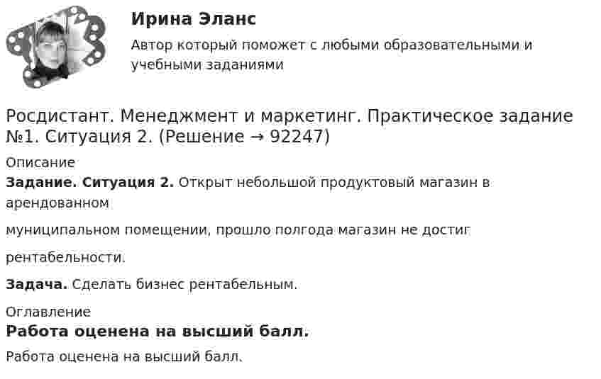     
            Описание
            Задание. Ситуация 2. Открыт небольшой продуктовый магазин в арендованном муниципальном помещении, прошло полгода магазин не достиг рентабельности.Задача. Сделать бизнес рентабельным. 
            Оглавление
            Работа оценена на высший балл.  
            
            
            [Росдистант] Менеджмент в предпринимательской экосистеме (ПРАКТИЧЕСКИЕ ЗАДАНИЯ)Росдистант. Менеджмент и маркетинг. Практическое задание №1. Ситуация 2.[Росдистант]Менеджмент.Итоговый Росдистант ТГУ 2023г[Росдистант] Менеджмент (контрольная работа, практические задания)[Росдистант] Менеджмент (ПРАКТИЧЕСКИЕ ЗАДАНИЯ)[Росдистант]Менеджмент.ПРАКТИЧЕСКОЕ ЗАДАНИЕ 1.Росдистант ТГУ 2023г[Росдистант]Менеджмент.ПРАКТИЧЕСКОЕ ЗАДАНИЕ 2.Росдистант ТГУ 2023г[Росдистант]Международные стандарты финансовой отчётности.ПРАКТИЧЕСКОЕ ЗАДАНИЕ 1.Росдистант ТГУ 2023г[Росдистант]Международные стандарты финансовой отчётности.ПРАКТИЧЕСКОЕ ЗАДАНИЕ 2.Росдистант ТГУ 2023г[Росдистант]Международные стандарты финансовой отчётности.ПРАКТИЧЕСКОЕ ЗАДАНИЕ 5.Росдистант ТГУ 2023г[Росдистант]Международные стандарты финансовой отчётности.ПРАКТИЧЕСКОЕ ЗАДАНИЕ 6.Росдистант ТГУ 2023г[Росдистант] Менеджмент 1 (промежуточные и итоговый тесты, вопросы, ответы)[Росдистант] Менеджмент 2 (итоговый тест, вопросы, ответы)[Росдистант] Менеджмент в предпринимательской экосистеме (3044) (промежуточные и итоговый тесты, вопросы, ответы)