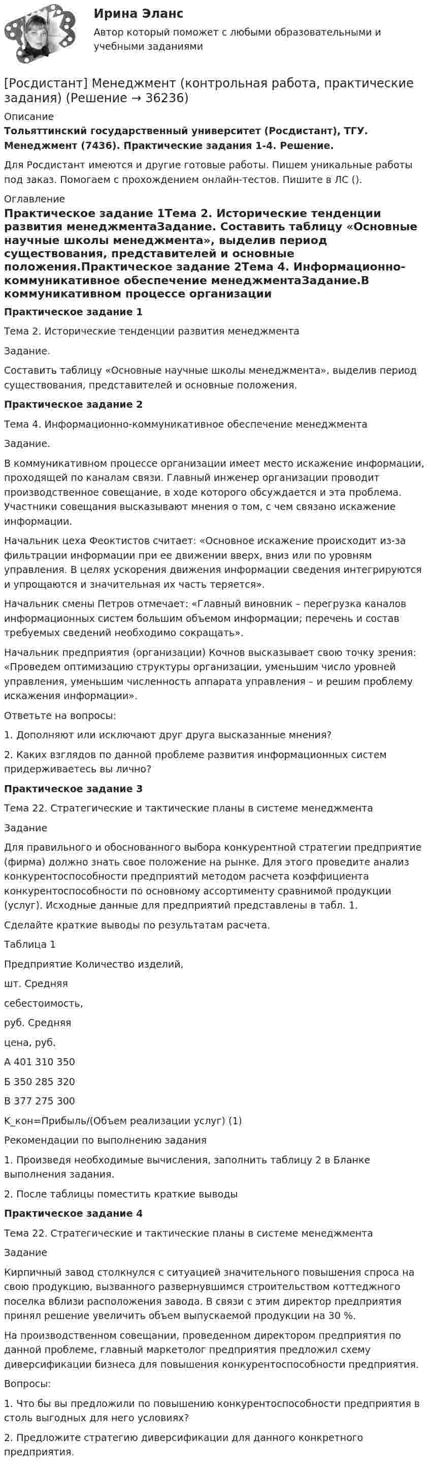     
          Описание
          Тольяттинский государственный университет (Росдистант), ТГУ. Менеджмент (7436). Практические задания 1-4. Решение.Для Росдистант имеются и другие готовые работы. Пишем уникальные работы под заказ. Помогаем с прохождением онлайн-тестов. Пишите в ЛС (). 
          Оглавление
          Практическое задание 1Тема 2. Исторические тенденции развития менеджментаЗадание. Составить таблицу «Основные научные школы менеджмента», выделив период существования, представителей и основные положения.Практическое задание 2Тема 4. Информационно-коммуникативное обеспечение менеджментаЗадание.В коммуникативном процессе организации имеет место искажение информации, проходящей по каналам связи. Главный инженер организации проводит производственное совещание, в ходе которого обсуждается и эта проблема. Участники совещания высказывают мнения о том, с чем связано искажение информации.Начальник цеха Феоктистов считает: «Основное искажение происходит из-за фильтрации информации при ее движении вверх, вниз или по уровням управления. В целях ускорения движения информации сведения интегрируются и упрощаются и значительная их часть теряется».Начальник смены Петров отмечает: «Главный виновник – перегрузка каналов информационных систем большим объемом информации; перечень и состав требуемых сведений необходимо сокращать».Начальник предприятия (организации) Кочнов высказывает свою точку зрения: «Проведем оптимизацию структуры организации, уменьшим число уровней управления, уменьшим численность аппарата управления – и решим проблему искажения информации».Ответьте на вопросы:1.	 Дополняют или исключают друг друга высказанные мнения?2.	 Каких взглядов по данной проблеме развития информационных систем придерживаетесь вы лично?Практическое задание 3Тема 22. Стратегические и тактические планы в системе менеджментаЗаданиеДля правильного и обоснованного выбора конкурентной стратегии предприятие (фирма) должно знать свое положение на рынке. Для этого проведите анализ конкурентоспособности предприятий методом расчета коэффициента конкурентоспособности по основному ассортименту сравнимой продукции (услуг). Исходные данные для предприятий представлены в табл. 1. Сделайте краткие выводы по результатам расчета.Таблица 1Предприятие	Количество изделий,шт.	Средняясебестоимость,руб.	Средняяцена, руб.А	401	310	350Б	350	285	320В	377	275	300K_кон=Прибыль/(Объем реализации услуг)			(1)Рекомендации по выполнению задания1.	 Произведя необходимые вычисления, заполнить таблицу 2 в Бланке выполнения задания.2.	 После таблицы поместить краткие выводыПрактическое задание 4Тема 22. Стратегические и тактические планы в системе менеджментаЗаданиеКирпичный завод столкнулся с ситуацией значительного повышения спроса на свою продукцию, вызванного развернувшимся строительством коттеджного поселка вблизи расположения завода. В связи с этим директор предприятия принял решение увеличить объем выпускаемой продукции на 30 %.На производственном совещании, проведенном директором предприятия по данной проблеме, главный маркетолог предприятия предложил схему диверсификации бизнеса для повышения конкурентоспособности предприятия.Вопросы:1.	Что бы вы предложили по повышению конкурентоспособности предприятия в столь выгодных для него условиях?2.	Предложите стратегию диверсификации для данного конкретного предприятия. 
            
            
            [Росдистант]Менеджмент.Итоговый Росдистант ТГУ 2023г[Росдистант] Менеджмент (контрольная работа, практические задания)[Росдистант] Менеджмент (ПРАКТИЧЕСКИЕ ЗАДАНИЯ)[Росдистант]Менеджмент.ПРАКТИЧЕСКОЕ ЗАДАНИЕ 1.Росдистант ТГУ 2023г[Росдистант]Менеджмент.ПРАКТИЧЕСКОЕ ЗАДАНИЕ 2.Росдистант ТГУ 2023г[Росдистант]Менеджмент.ПРАКТИЧЕСКОЕ ЗАДАНИЕ 3.Росдистант ТГУ 2023г[Росдистант]Менеджмент.ПРАКТИЧЕСКОЕ ЗАДАНИЕ 4.Росдистант ТГУ 2023г[Росдистант]Международные стандарты финансовой отчётности.ПРАКТИЧЕСКОЕ ЗАДАНИЕ 5.Росдистант ТГУ 2023г[Росдистант]Международные стандарты финансовой отчётности.ПРАКТИЧЕСКОЕ ЗАДАНИЕ 6.Росдистант ТГУ 2023г[Росдистант] Менеджмент 1 (промежуточные и итоговый тесты, вопросы, ответы)[Росдистант] Менеджмент 2 (итоговый тест, вопросы, ответы)[Росдистант] Менеджмент в предпринимательской экосистеме (3044) (промежуточные и итоговый тесты, вопросы, ответы)[Росдистант]Менеджмент в предпринимательской экосистеме.Итоговый тест Росдистант ТГУ 2023г.[Росдистант] Менеджмент в предпринимательской экосистеме (ПРАКТИЧЕСКИЕ ЗАДАНИЯ)