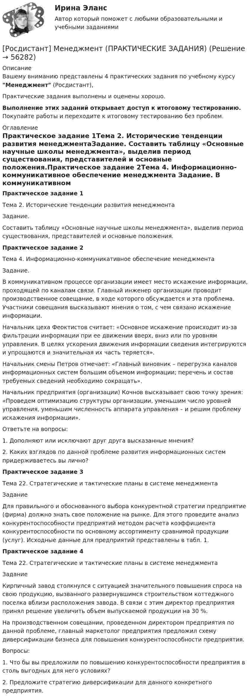     
            Описание
            Вашему вниманию представлены 4 практических задания по учебному курсу Менеджмент (Росдистант),Практические задания выполнены и оценены хорошо.Выполнение этих заданий открывает доступ к итоговому тестированию. Покупайте работы и переходите к итоговому тестированию без проблем. 
            Оглавление
            Практическое задание 1Тема 2. Исторические тенденции развития менеджментаЗадание. 	Составить таблицу «Основные научные школы менеджмента», выделив период существования, представителей и основные положения.Практическое задание 2Тема 4. Информационно-коммуникативное обеспечение менеджмента	 	Задание.	В коммуникативном процессе организации имеет место искажение информации, проходящей по каналам связи. Главный инженер организации проводит производственное совещание, в ходе которого обсуждается и эта проблема. Участники совещания высказывают мнения о том, с чем связано искажение информации.	Начальник цеха Феоктистов считает: «Основное искажение происходит из-за фильтрации информации при ее движении вверх, вниз или по уровням управления. В целях ускорения движения информации сведения интегрируются и упрощаются и значительная их часть теряется».	Начальник смены Петров отмечает: «Главный виновник – перегрузка каналов информационных систем большим объемом информации; перечень и состав требуемых сведе­ний необходимо сокращать».	Начальник предприятия (организации) Кочнов высказывает свою точку зрения: «Проведем оптимизацию структуры организации, уменьшим число уровней управления, уменьшим численность аппарата управления – и решим проблему искажения информации».	Ответьте на вопросы:1. Дополняют или исключают друг друга высказанные мнения?2. Каких взглядов по данной проблеме развития информационных систем придерживаетесь вы лично?Практическое задание 3Тема 22. Стратегические и тактические планы в системе менеджмента	Задание	Для правильного и обоснованного выбора конкурентной стратегии предприятие (фирма) должно знать свое положение на рынке. Для этого проведите анализ конкурентоспособности предприятий методом расчета коэффициента конкурентоспособности по основному ассортименту сравнимой продукции (услуг). Исходные данные для предприятий представлены в табл. 1. Практическое задание 4Тема 22. Стратегические и тактические планы в системе менеджмента	Задание	Кирпичный завод столкнулся с ситуацией значительного повышения спроса на свою продукцию, вызванного развернувшимся строительством коттеджного поселка вблизи расположения завода. В связи с этим директор предприятия принял решение увеличить объем выпускаемой продукции на 30 %.	На производственном совещании, проведенном директором предприятия по данной проблеме, главный маркетолог предприятия предложил схему диверсификации бизнеса для повышения конкурентоспособности предприятия.	 	Вопросы:	1.   Что бы вы предложили по повышению конкурентоспособности предприятия в столь выгодных для него условиях?	2.   Предложите стратегию диверсификации для данного конкретного предприятия.   
            
            
            [Росдистант] Менеджмент (контрольная работа, практические задания)[Росдистант] Менеджмент (ПРАКТИЧЕСКИЕ ЗАДАНИЯ)[Росдистант]Менеджмент.ПРАКТИЧЕСКОЕ ЗАДАНИЕ 1.Росдистант ТГУ 2023г[Росдистант]Менеджмент.ПРАКТИЧЕСКОЕ ЗАДАНИЕ 2.Росдистант ТГУ 2023г[Росдистант]Менеджмент.ПРАКТИЧЕСКОЕ ЗАДАНИЕ 3.Росдистант ТГУ 2023г[Росдистант]Менеджмент.ПРАКТИЧЕСКОЕ ЗАДАНИЕ 4.Росдистант ТГУ 2023г[Росдистант] Металлические конструкции 1.Итоговый тест Росдистант ТГУ[Росдистант]Международные стандарты финансовой отчётности.ПРАКТИЧЕСКОЕ ЗАДАНИЕ 6.Росдистант ТГУ 2023г[Росдистант] Менеджмент 1 (промежуточные и итоговый тесты, вопросы, ответы)[Росдистант] Менеджмент 2 (итоговый тест, вопросы, ответы)[Росдистант] Менеджмент в предпринимательской экосистеме (3044) (промежуточные и итоговый тесты, вопросы, ответы)[Росдистант]Менеджмент в предпринимательской экосистеме.Итоговый тест Росдистант ТГУ 2023г.[Росдистант] Менеджмент в предпринимательской экосистеме (ПРАКТИЧЕСКИЕ ЗАДАНИЯ)Росдистант. Менеджмент и маркетинг. Практическое задание №1. Ситуация 2.