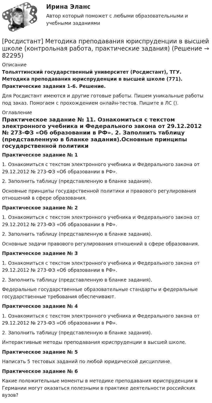      
            Описание
            Тольяттинский государственный университет (Росдистант), ТГУ. Методика преподавания юриспруденции в высшей школе (771). Практические задания 1-6. Решение.Для Росдистант имеются и другие готовые работы. Пишем уникальные работы под заказ. Помогаем с прохождением онлайн-тестов. Пишите в ЛС (). 
            Оглавление
            Практическое задание № 11.	Ознакомиться с текстом электронного учебника и Федерального закона от 29.12.2012 № 273-ФЗ «Об образовании в РФ». 2.	Заполнить таблицу (представленную в бланке задания).Основные принципы государственной политики и правового регулирования отношений в сфере образования.Практическое задание № 21.	Ознакомиться с текстом электронного учебника и Федерального закона от 29.12.2012 № 273-ФЗ «Об образовании в РФ». 2.	Заполнить таблицу (представленную в бланке задания).Основные задачи правового регулирования отношений в сфере образования.Практическое задание № 31.	Ознакомиться с текстом электронного учебника и Федерального закона от 29.12.2012 № 273-ФЗ «Об образовании в РФ». 2.	Заполнить таблицу (представленную в бланке задания).Федеральные государственные образовательные стандарты и федеральные государственные требования обеспечивают.Практическое задание № 41.	Ознакомиться с текстом электронного учебника и Федерального закона от 29.12.2012 № 273-ФЗ «Об образовании в РФ». 2.	Заполнить таблицу (представленную в бланке задания).Интерактивные методы преподавания юриспруденции в высшей школе.Практическое задание № 5Написать 5 тестовых заданий по любой юридической дисциплине.Практическое задание № 6Какие положительные моменты в методике преподавания юриспруденции в Германии могут оказаться полезными в практике деятельности российских вузов?   
            
            
            Росдистант. Металлорежущие станки. Тесты с ответами. всего 183 вопроса[Росдистант] Методика преподавания юриспруденции в высшей школе (контрольная работа, практические задания)[Росдистант] Методика преподавания юриспруденции в высшей школе (Практические задания 1,2,3,4,5,6 для ВКС) Росдистант ТГУ[Росдистант] Методика развития речи дошкольников с ограниченными возможностями здоровья 1 (9088) (промежуточные и итоговый тесты, вопросы, ответы)[Росдистант] Методика развития речи дошкольников с ограниченными возможностями здоровья 1 (контрольная работа, практические задания)[Росдистант] Методика развития речи дошкольников с ограниченными возможностями здоровья 1 (ПРАКТИЧЕСКИЕ ЗАДАНИЯ)[Росдистант] Методика развития речи дошкольников с ограниченными возможностями здоровья 2 (комплексная контрольная работа, практические задания)[Росдистант] Металлические конструкции 2.Итоговый тест Росдистант ТГУ[Росдистант]Металлические конструкции 2.Итоговый тест Росдистант ТГУ 2022г {Росдистант} Металлические конструкции 2. Практические работы ВКС[Росдистант] Металлические конструкции 2 (промежуточные и итоговый тесты, вопросы, ответы)[Росдистант] Металлорежущие инструменты и инструментальная оснастка (комплексная контрольная работа Вариант № 2 ) Росдистант ТГУРосдистант. Металлорежущие инструменты и инструментальная оснастка. Ответы на тесты[Росдистант]Металлорежущие станки.Итоговый тест Росдистант ТГУ 2023г