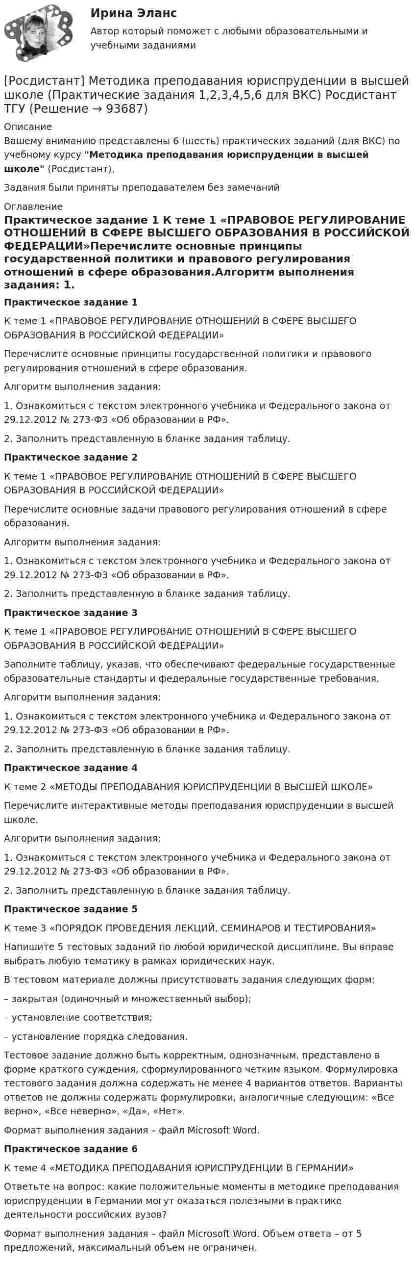     
            Описание
            Вашему вниманию представлены 6 (шесть) практических заданий (для ВКС) по учебному курсу Методика преподавания юриспруденции в высшей школе (Росдистант),Задания были приняты преподавателем без замечаний 
            Оглавление
            Практическое задание 1 К теме 1 «ПРАВОВОЕ РЕГУЛИРОВАНИЕ ОТНОШЕНИЙ В СФЕРЕ ВЫСШЕГО ОБРАЗОВАНИЯ В РОССИЙСКОЙ ФЕДЕРАЦИИ»Перечислите основные принципы государственной политики и правового регулирования отношений в сфере образования.Алгоритм выполнения задания: 1.	Ознакомиться с текстом электронного учебника и Федерального закона от 29.12.2012 № 273-ФЗ «Об образовании в РФ».2.	Заполнить представленную в бланке задания таблицу.Практическое задание 2 К теме 1 «ПРАВОВОЕ РЕГУЛИРОВАНИЕ ОТНОШЕНИЙ В СФЕРЕ ВЫСШЕГО ОБРАЗОВАНИЯ В РОССИЙСКОЙ ФЕДЕРАЦИИ»Перечислите основные задачи правового регулирования отношений в сфере образования.Алгоритм выполнения задания: 1.	Ознакомиться с текстом электронного учебника и Федерального закона от 29.12.2012 № 273-ФЗ «Об образовании в РФ».2.	Заполнить представленную в бланке задания таблицу.Практическое задание 3К теме 1 «ПРАВОВОЕ РЕГУЛИРОВАНИЕ ОТНОШЕНИЙ В СФЕРЕ ВЫСШЕГО ОБРАЗОВАНИЯ В РОССИЙСКОЙ ФЕДЕРАЦИИ»Заполните таблицу, указав, что обеспечивают федеральные государственные образовательные стандарты и федеральные государственные требования.Алгоритм выполнения задания: 1.	Ознакомиться с текстом электронного учебника и Федерального закона от 29.12.2012 № 273-ФЗ «Об образовании в РФ».2.	Заполнить представленную в бланке задания таблицу.Практическое задание 4К теме 2 «МЕТОДЫ ПРЕПОДАВАНИЯ ЮРИСПРУДЕНЦИИ В ВЫСШЕЙ ШКОЛЕ»Перечислите интерактивные методы преподавания юриспруденции в высшей школе.Алгоритм выполнения задания: 1.	Ознакомиться с текстом электронного учебника и Федерального закона от 29.12.2012 № 273-ФЗ «Об образовании в РФ».2.	Заполнить представленную в бланке задания таблицу.Практическое задание 5К теме 3 «ПОРЯДОК ПРОВЕДЕНИЯ ЛЕКЦИЙ, СЕМИНАРОВ И ТЕСТИРОВАНИЯ» Напишите 5 тестовых заданий по любой юридической дисциплине. Вы вправе выбрать любую тематику в рамках юридических наук. В тестовом материале должны присутствовать задания следующих форм:– закрытая (одиночный и множественный выбор); – установление соответствия; – установление порядка следования.Тестовое задание должно быть корректным, однозначным, представлено в форме краткого суждения, сформулированного четким языком. Формулировка тестового задания должна содержать не менее 4 вариантов ответов. Варианты ответов не должны содержать формулировки, аналогичные следующим: «Все верно», «Все неверно», «Да», «Нет». Формат выполнения задания – файл Microsoft Word. Практическое задание 6К теме 4 «МЕТОДИКА ПРЕПОДАВАНИЯ ЮРИСПРУДЕНЦИИ В ГЕРМАНИИ»Ответьте на вопрос: какие положительные моменты в методике преподавания юриспруденции в Германии могут оказаться полезными в практике деятельности российских вузов?Формат выполнения задания – файл Microsoft Word. Объем ответа – от 5 предложений, максимальный объем не ограничен.  
            
            
            [Росдистант] Методика преподавания юриспруденции в высшей школе (контрольная работа, практические задания)[Росдистант] Методика преподавания юриспруденции в высшей школе (Практические задания 1,2,3,4,5,6 для ВКС) Росдистант ТГУ[Росдистант] Методика развития речи дошкольников с ограниченными возможностями здоровья 1 (9088) (промежуточные и итоговый тесты, вопросы, ответы)[Росдистант] Методика развития речи дошкольников с ограниченными возможностями здоровья 1 (контрольная работа, практические задания)[Росдистант] Методика развития речи дошкольников с ограниченными возможностями здоровья 1 (ПРАКТИЧЕСКИЕ ЗАДАНИЯ)[Росдистант] Методика развития речи дошкольников с ограниченными возможностями здоровья 2 (комплексная контрольная работа, практические задания)[Росдистант] Методика развития речи дошкольников с ограниченными возможностями здоровья 2 (контрольная работа, практические задания)[Росдистант]Металлические конструкции 2.Итоговый тест Росдистант ТГУ 2022г {Росдистант} Металлические конструкции 2. Практические работы ВКС[Росдистант] Металлические конструкции 2 (промежуточные и итоговый тесты, вопросы, ответы)[Росдистант] Металлорежущие инструменты и инструментальная оснастка (комплексная контрольная работа Вариант № 2 ) Росдистант ТГУРосдистант. Металлорежущие инструменты и инструментальная оснастка. Ответы на тесты[Росдистант]Металлорежущие станки.Итоговый тест Росдистант ТГУ 2023г[Росдистант] Металлорежущие станки (промежуточные и итоговый тесты, вопросы, ответы)