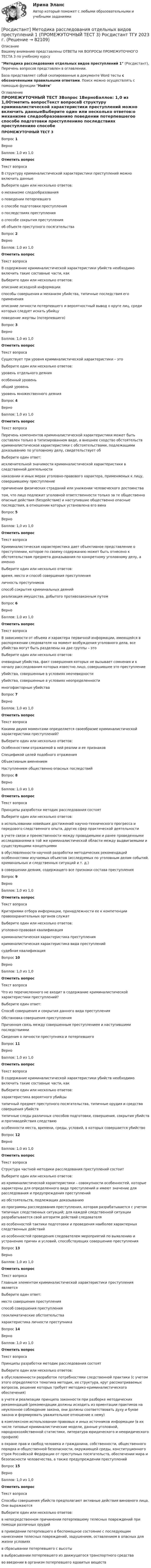      
            Описание
            Вашему вниманию представлены ОТВЕТЫ НА ВОПРОСЫ ПРОМЕЖУТОЧНОГО ТЕСТА 3 по учебному курсуМетодика расследования отдельных видов преступлений 1 (Росдистант), Перечень вопросов представлен в оглавлении.База представляет собой скопированные в документе Word тесты с обозначенными правильными ответами. Поиск можно осуществлять с помощью функции Найти 
            Оглавление
            ПРОМЕЖУТОЧНЫЙ ТЕСТ 3Вопрос 1ВерноБаллов: 1,0 из 1,0Отметить вопросТекст вопросаВ структуру криминалистической характеристики преступлений можно включить данныеВыберите один или несколько ответов:о механизме следообразованияо поведении потерпевшегоо способе подготовки преступленияо последствиях преступленияо способе сокрытия преступленияоб объекте преступного посягательстваВопрос 2ВерноБаллов: 1,0 из 1,0Отметить вопросТекст вопросаВ содержание криминалистической характеристики убийств необходимо включить такие составные части, какВыберите один или несколько ответов:описание исходной информацииспособы совершения и механизм убийства, типичные последствия его примененияописание личности потерпевшего и вероятностный вывод о круге лиц, среди которых следует искать убийцуповедение жертвы (потерпевшего)Вопрос 3ВерноБаллов: 1,0 из 1,0Отметить вопросТекст вопросаСуществует три уровня криминалистической характеристики – этоВыберите один или несколько ответов:уровень отдельного деянияособенный уровеньобщий уровеньуровень множественного деянияВопрос 4ВерноБаллов: 1,0 из 1,0Отметить вопросТекст вопросаПеречень компонентов криминалистической характеристики может быть составлен только в типизированном виде, а внешнее сходство обстоятельств криминалистической характеристики с обстоятельствами, подлежащими доказыванию по уголовному делу, свидетельствует обВыберите один ответ:исключительной значимости криминалистической характеристики в следственной деятельностинаказании и иных мерах уголовно-правового характера, применяемых к лицу, совершившему преступлениепричинении физических страданий или унижении человеческого достоинстватом, что лицо подлежит уголовной ответственности только за те общественно опасные действия (бездействие) и наступившие общественно опасные последствия, в отношении которых установлена его винаВопрос 5ВерноБаллов: 1,0 из 1,0Отметить вопросТекст вопросаКриминалистическая характеристика дает объективное представление о преступлении, которое по своему содержанию может быть отнесено к обстоятельствам предмета доказывания по конкретному уголовному делу, а именноВыберите один или несколько ответов:время, место и способ совершения преступленияличность преступниковспособ сокрытия криминальных деянийреализация имущества, добытого противозаконным путемВопрос 6ВерноБаллов: 1,0 из 1,0Отметить вопросТекст вопросаВ зависимости от объема и характера первичной информации, имеющейся в распоряжении следователя на момент возбуждения уголовного дела, все убийства могут быть разделены на две группы – этоВыберите один или несколько ответов:очевидные убийства, факт совершения которых не вызывает сомнения и к началу расследования которых известно лицо, совершившее это преступлениеубийства, совершенные в условиях неочевидностиубийства, совершенные в условиях неопределенностимногофакторные убийстваВопрос 7ВерноБаллов: 1,0 из 1,0Отметить вопросТекст вопросаКакими двумя моментами определяется своеобразие криминалистической характеристики преступлений?Выберите один или несколько ответов:Особенностями отражаемой в ней реалии и ее признаковСпецификой целей подобного отраженияОбъективным вменениемНаступлением общественно опасных последствийВопрос 8ВерноБаллов: 1,0 из 1,0Отметить вопросТекст вопросаПринципы разработки методик расследования состоятВыберите один или несколько ответов:в использовании новейших достижений научно-технического прогресса и передового следственного опыта, других сфер практической деятельностив учете связи и преемственности между проводимыми и ранее проведенными исследованиями в той же криминалистической области между выдвигаемыми и существующими концепциямив обусловленности научной разработки методических рекомендаций особенностями изучаемых объектов (исследуемых по уголовным делам событий, криминальных и следственных ситуаций и т. д.)в совершении деяния, содержащего все признаки состава преступленияВопрос 9ВерноБаллов: 1,0 из 1,0Отметить вопросТекст вопросаКритериями отбора информации, принадлежности ее к компетенции правоохранительных органов служатВыберите один или несколько ответов:уголовно-правовая квалификациякриминалистическая характеристика преступлениякриминалистическая характеристика вида преступленийсудебная квалификацияВопрос 10ВерноБаллов: 1,0 из 1,0Отметить вопросТекст вопросаЧто из перечисленного не входит в содержание криминалистической характеристики преступлений?Выберите один ответ:Способ совершения и сокрытия данного вида преступленияОбстановка совершения преступленияПричинная связь между совершенным преступлением и наступившими последствиямиСведения о личности преступника и потерпевшегоВопрос 11ВерноБаллов: 1,0 из 1,0Отметить вопросТекст вопросаВ содержание криминалистической характеристики убийств необходимо включить такие составные части, какВыберите один или несколько ответов:характеристика вероятного убийцытипичный предмет преступного посягательства, типичные орудия и средства совершения убийствтипичные следы различных способов подготовки, совершения, сокрытия убийств и противодействия следствиюособенности места, времени, среды, условий, в которых совершается убийствоВопрос 12ВерноБаллов: 1,0 из 1,0Отметить вопросТекст вопросаСтруктура частной методики расследования преступлений состоитВыберите один или несколько ответов:из криминалистической характеристики – совокупности особенностей, которые характерны для определенного вида преступлений и имеют значение для расследования и предупреждения преступленийиз обстоятельств, подлежащих доказываниюиз программы расследования преступления, которая разрабатывается с учетом типичных следственных ситуаций; для каждой следственной ситуации разрабатывается свой алгоритм действий следователяиз особенностей тактики подготовки и проведения наиболее характерных следственных действийиз особенностей проведения следователем мероприятий по выявлению и устранению причин и условий, способствующих совершению преступленияВопрос 13ВерноБаллов: 1,0 из 1,0Отметить вопросТекст вопросаГлавным элементом криминалистической характеристики преступления являетсяВыберите один ответ:место совершения преступленияспособ совершения преступлениягеоклиматические обстоятельствахарактеристика личности преступникаВопрос 14ВерноБаллов: 1,0 из 1,0Отметить вопросТекст вопросаПринципы разработки методик расследования состоятВыберите один или несколько ответов:в обусловленности разработок потребностями следственной практики (с учетом этого определяются тематика методик, их структура, круг рассматриваемых вопросов, решение которых требует методико-криминалистического обеспечения)в учете и реализации принципа законности при разборке методических рекомендаций (рекомендации должны исходить из ориентации практиков на неуклонное соблюдение закона, они должны соответствовать духу и букве закона и формировать уважительное отношение к нему)в комплексном использовании правовых и иных источников информации (в их числе типовые криминалистические модели, данные уголовной, народнохозяйственной статистики, литература юридического и неюридического профиля)в охране прав и свобод человека и гражданина, собственности, общественного порядка и общественной безопасности, окружающей среды, конституционного строя Российской Федерации от преступных посягательств, обеспечении мира и безопасности человечества, а также предупреждении преступленийВопрос 15ВерноБаллов: 1,0 из 1,0Отметить вопросТекст вопросаСпособы совершения убийств предполагают активные действия виновного лица. Они выражаютсяВыберите один или несколько ответов:в непосредственном причинении потерпевшему телесных повреждений при помощи различных орудийв приведении потерпевшего в беспомощное состояние с последующим нанесением телесных повреждений, задушением, оставлением в опасных для жизни условияхв сбрасывании потерпевшего с высотыв выбрасывании потерпевшего из движущегося транспортного средстваво введении в организм потерпевшего ядовитых веществ  
            
            
            [Росдистант] Методика расследования отдельных видов преступлений 1 (ПРОМЕЖУТОЧНЫЙ ТЕСТ 2) Росдистант ТГУ 2023 г.[Росдистант] Методика расследования отдельных видов преступлений 1 (ПРОМЕЖУТОЧНЫЙ ТЕСТ 3) Росдистант ТГУ 2023 г.[Росдистант] Методика расследования отдельных видов преступлений 1 (ПРОМЕЖУТОЧНЫЙ ТЕСТ 4) Росдистант ТГУ 2023 г.[Росдистант] Методика расследования отдельных видов преступлений 1 (ПРОМЕЖУТОЧНЫЙ ТЕСТ 5) Росдистант ТГУ 2023 г.[Росдистант] Методика расследования отдельных видов преступлений 1 (ПРОМЕЖУТОЧНЫЙ ТЕСТ 6) Росдистант ТГУ 2023 г.[Росдистант] Методика расследования отдельных видов преступлений 1 (ПРОМЕЖУТОЧНЫЙ ТЕСТ 7) Росдистант ТГУ 2023 г.[Росдистант]Методика расследования отдельных видов преступлений.Итоговый тест Росдистант ТГУ 2023г [Росдистант] Методика развития речи дошкольников с ограниченными возможностями здоровья 1 (9088) (промежуточные и итоговый тесты, вопросы, ответы)[Росдистант] Методика развития речи дошкольников с ограниченными возможностями здоровья 1 (контрольная работа, практические задания)[Росдистант] Методика развития речи дошкольников с ограниченными возможностями здоровья 1 (ПРАКТИЧЕСКИЕ ЗАДАНИЯ)[Росдистант] Методика развития речи дошкольников с ограниченными возможностями здоровья 2 (комплексная контрольная работа, практические задания)[Росдистант] Методика развития речи дошкольников с ограниченными возможностями здоровья 2 (контрольная работа, практические задания)[Росдистант] Методика расследования отдельных видов преступлений 1 (ПРОМЕЖУТОЧНЫЕ ТЕСТЫ 1,2,3,4,5,6,7) Росдистант ТГУ 2023 г.[Росдистант] Методика расследования отдельных видов преступлений 1 (ПРОМЕЖУТОЧНЫЕ ТЕСТЫ 1,2,3,4,5,6,7) Росдистант ТГУ 2023 г.