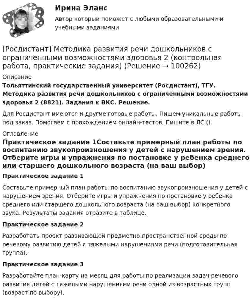     
            Описание
            Тольяттинский государственный университет (Росдистант), ТГУ. Методика развития речи дошкольников с ограниченными возможностями здоровья 2 (8821). Задания к ВКС. Решение.Для Росдистант имеются и другие готовые работы. Пишем уникальные работы под заказ. Помогаем с прохождением онлайн-тестов. Пишите в ЛС (). 
            Оглавление
            Практическое задание 1Составьте примерный план работы по воспитанию звукопроизношения у детей с нарушением зрения. Отберите игры и упражнения по постановке у ребенка среднего или старшего дошкольного возраста (на ваш выбор) конкретного звука. Результаты задания отразите в таблице.Практическое задание 2Разработать проект развивающей предметно-пространственной среды по речевому развитию детей с тяжелыми нарушениями речи (подготовительная группа).Практическое задание 3Разработайте план-карту на месяц для работы по реализации задач речевого развития детей с тяжелыми нарушениями речи одной из возрастных групп (возраст по выбору).  
            
            
            [Росдистант] Методика развития речи дошкольников с ограниченными возможностями здоровья 2 (комплексная контрольная работа, практические задания)[Росдистант] Методика развития речи дошкольников с ограниченными возможностями здоровья 2 (контрольная работа, практические задания)[Росдистант] Методика расследования отдельных видов преступлений 1 (ПРОМЕЖУТОЧНЫЕ ТЕСТЫ 1,2,3,4,5,6,7) Росдистант ТГУ 2023 г.[Росдистант] Методика расследования отдельных видов преступлений 1 (ПРОМЕЖУТОЧНЫЕ ТЕСТЫ 1,2,3,4,5,6,7) Росдистант ТГУ 2023 г.[Росдистант] Методика расследования отдельных видов преступлений 1 (ПРОМЕЖУТОЧНЫЙ ТЕСТ 1) Росдистант ТГУ 2023 г.[Росдистант] Методика расследования отдельных видов преступлений 1 (ПРОМЕЖУТОЧНЫЙ ТЕСТ 2) Росдистант ТГУ 2023 г.[Росдистант] Методика расследования отдельных видов преступлений 1 (ПРОМЕЖУТОЧНЫЙ ТЕСТ 3) Росдистант ТГУ 2023 г.[Росдистант]Металлорежущие станки.Итоговый тест Росдистант ТГУ 2023г[Росдистант] Металлорежущие станки (промежуточные и итоговый тесты, вопросы, ответы)Росдистант. Металлорежущие станки. Тесты с ответами. всего 183 вопроса[Росдистант] Методика преподавания юриспруденции в высшей школе (контрольная работа, практические задания)[Росдистант] Методика преподавания юриспруденции в высшей школе (Практические задания 1,2,3,4,5,6 для ВКС) Росдистант ТГУ[Росдистант] Методика развития речи дошкольников с ограниченными возможностями здоровья 1 (9088) (промежуточные и итоговый тесты, вопросы, ответы)[Росдистант] Методика развития речи дошкольников с ограниченными возможностями здоровья 1 (контрольная работа, практические задания)