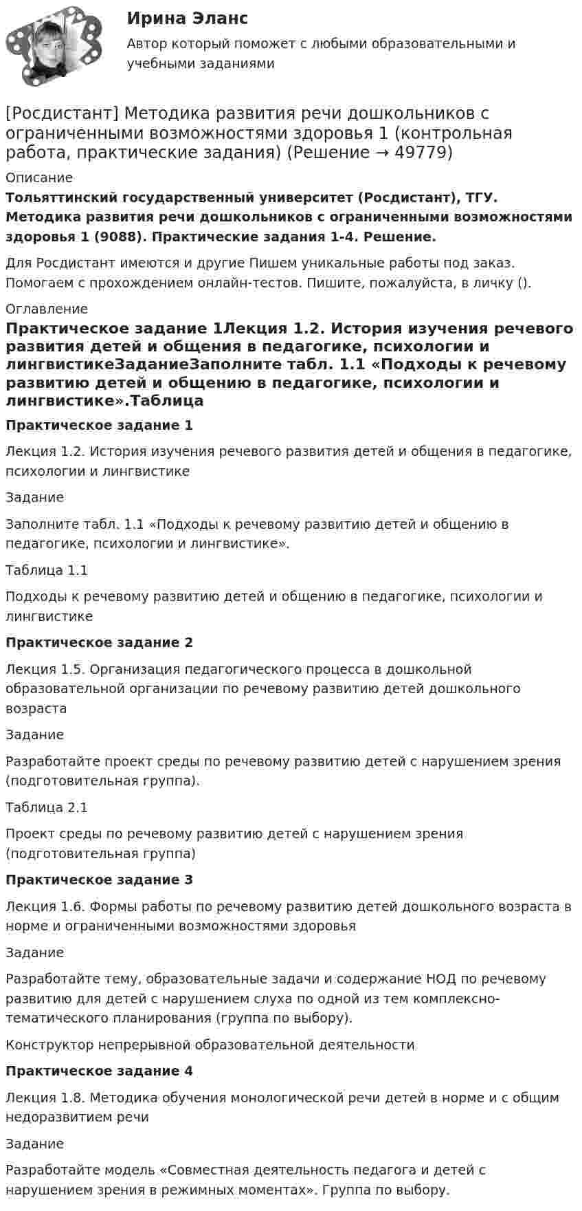     
            Описание
            Тольяттинский государственный университет (Росдистант), ТГУ. Методика развития речи дошкольников с ограниченными возможностями здоровья 1 (9088). Практические задания 1-4. Решение.Для Росдистант имеются и другие  Пишем уникальные работы под заказ. Помогаем с прохождением онлайн-тестов. Пишите, пожалуйста, в личку (). 
            Оглавление
            Практическое задание 1Лекция 1.2. История изучения речевого развития детей и общения в педагогике, психологии и лингвистикеЗаданиеЗаполните табл. 1.1 «Подходы к речевому развитию детей и общению в педагогике, психологии и лингвистике».Таблица 1.1Подходы к речевому развитию детей и общению в педагогике, психологии и лингвистикеПрактическое задание 2Лекция 1.5. Организация педагогического процесса в дошкольной образовательной организации по речевому развитию детей дошкольного возрастаЗадание Разработайте проект среды по речевому развитию детей с нарушением зрения (подготовительная группа).Таблица 2.1 Проект среды по речевому развитию детей с нарушением зрения (подготовительная группа)Практическое задание 3Лекция 1.6. Формы работы по речевому развитию детей дошкольного возраста в норме и ограниченными возможностями здоровьяЗадание Разработайте тему, образовательные задачи и содержание НОД по речевому развитию для детей с нарушением слуха по одной из тем комплексно-тематического планирования (группа по выбору).Конструктор непрерывной образовательной деятельностиПрактическое задание 4 Лекция 1.8. Методика обучения монологической речи детей в норме и с общим недоразвитием речиЗадание Разработайте модель «Совместная деятельность педагога и детей с нарушением зрения в режимных моментах». Группа по выбору. 
            
            
            [Росдистант] Методика развития речи дошкольников с ограниченными возможностями здоровья 1 (9088) (промежуточные и итоговый тесты, вопросы, ответы)[Росдистант] Методика развития речи дошкольников с ограниченными возможностями здоровья 1 (контрольная работа, практические задания)[Росдистант] Методика развития речи дошкольников с ограниченными возможностями здоровья 1 (ПРАКТИЧЕСКИЕ ЗАДАНИЯ)[Росдистант] Методика развития речи дошкольников с ограниченными возможностями здоровья 2 (комплексная контрольная работа, практические задания)[Росдистант] Методика развития речи дошкольников с ограниченными возможностями здоровья 2 (контрольная работа, практические задания)[Росдистант] Методика расследования отдельных видов преступлений 1 (ПРОМЕЖУТОЧНЫЕ ТЕСТЫ 1,2,3,4,5,6,7) Росдистант ТГУ 2023 г.[Росдистант] Методика расследования отдельных видов преступлений 1 (ПРОМЕЖУТОЧНЫЕ ТЕСТЫ 1,2,3,4,5,6,7) Росдистант ТГУ 2023 г.[Росдистант] Металлические конструкции 2 (промежуточные и итоговый тесты, вопросы, ответы)[Росдистант] Металлорежущие инструменты и инструментальная оснастка (комплексная контрольная работа Вариант № 2 ) Росдистант ТГУРосдистант. Металлорежущие инструменты и инструментальная оснастка. Ответы на тесты[Росдистант]Металлорежущие станки.Итоговый тест Росдистант ТГУ 2023г[Росдистант] Металлорежущие станки (промежуточные и итоговый тесты, вопросы, ответы)Росдистант. Металлорежущие станки. Тесты с ответами. всего 183 вопроса[Росдистант] Методика преподавания юриспруденции в высшей школе (контрольная работа, практические задания)