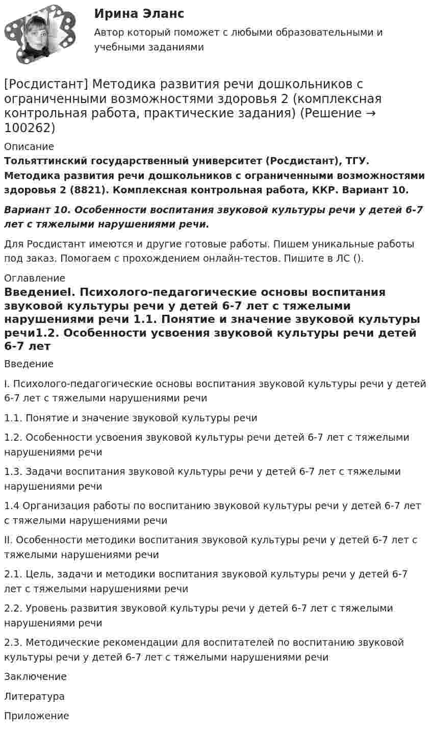     
            Описание
            Тольяттинский государственный университет (Росдистант), ТГУ. Методика развития речи дошкольников с ограниченными возможностями здоровья 2 (8821). Комплексная контрольная работа, ККР. Вариант 10.Вариант 10. Особенности воспитания звуковой культуры речи у детей 6-7 лет с тяжелыми нарушениями речи.Для Росдистант имеются и другие готовые работы. Пишем уникальные работы под заказ. Помогаем с прохождением онлайн-тестов. Пишите в ЛС (). 
            Оглавление
            ВведениеI. Психолого-педагогические основы воспитания звуковой культуры речи у детей 6-7 лет с тяжелыми нарушениями речи	1.1. Понятие и значение звуковой культуры речи1.2. Особенности усвоения звуковой культуры речи детей 6-7 лет с тяжелыми нарушениями речи1.3. Задачи воспитания звуковой культуры речи у детей 6-7 лет с тяжелыми нарушениями речи1.4 Организация работы по воспитанию звуковой культуры речи у детей 6-7 лет с тяжелыми нарушениями речиII. Особенности методики воспитания звуковой культуры речи у детей 6-7 лет с тяжелыми нарушениями речи2.1. Цель, задачи и методики воспитания звуковой культуры речи у детей 6-7 лет с тяжелыми нарушениями речи2.2. Уровень развития звуковой культуры речи у детей 6-7 лет с тяжелыми нарушениями речи2.3. Методические рекомендации для воспитателей по воспитанию звуковой культуры речи у детей 6-7 лет с тяжелыми нарушениями речиЗаключениеЛитератураПриложение  
            
            
            [Росдистант] Методика развития речи дошкольников с ограниченными возможностями здоровья 1 (ПРАКТИЧЕСКИЕ ЗАДАНИЯ)[Росдистант] Методика развития речи дошкольников с ограниченными возможностями здоровья 2 (комплексная контрольная работа, практические задания)[Росдистант] Методика развития речи дошкольников с ограниченными возможностями здоровья 2 (контрольная работа, практические задания)[Росдистант] Методика расследования отдельных видов преступлений 1 (ПРОМЕЖУТОЧНЫЕ ТЕСТЫ 1,2,3,4,5,6,7) Росдистант ТГУ 2023 г.[Росдистант] Методика расследования отдельных видов преступлений 1 (ПРОМЕЖУТОЧНЫЕ ТЕСТЫ 1,2,3,4,5,6,7) Росдистант ТГУ 2023 г.[Росдистант] Методика расследования отдельных видов преступлений 1 (ПРОМЕЖУТОЧНЫЙ ТЕСТ 1) Росдистант ТГУ 2023 г.[Росдистант] Методика расследования отдельных видов преступлений 1 (ПРОМЕЖУТОЧНЫЙ ТЕСТ 2) Росдистант ТГУ 2023 г.Росдистант. Металлорежущие инструменты и инструментальная оснастка. Ответы на тесты[Росдистант]Металлорежущие станки.Итоговый тест Росдистант ТГУ 2023г[Росдистант] Металлорежущие станки (промежуточные и итоговый тесты, вопросы, ответы)Росдистант. Металлорежущие станки. Тесты с ответами. всего 183 вопроса[Росдистант] Методика преподавания юриспруденции в высшей школе (контрольная работа, практические задания)[Росдистант] Методика преподавания юриспруденции в высшей школе (Практические задания 1,2,3,4,5,6 для ВКС) Росдистант ТГУ[Росдистант] Методика развития речи дошкольников с ограниченными возможностями здоровья 1 (9088) (промежуточные и итоговый тесты, вопросы, ответы)