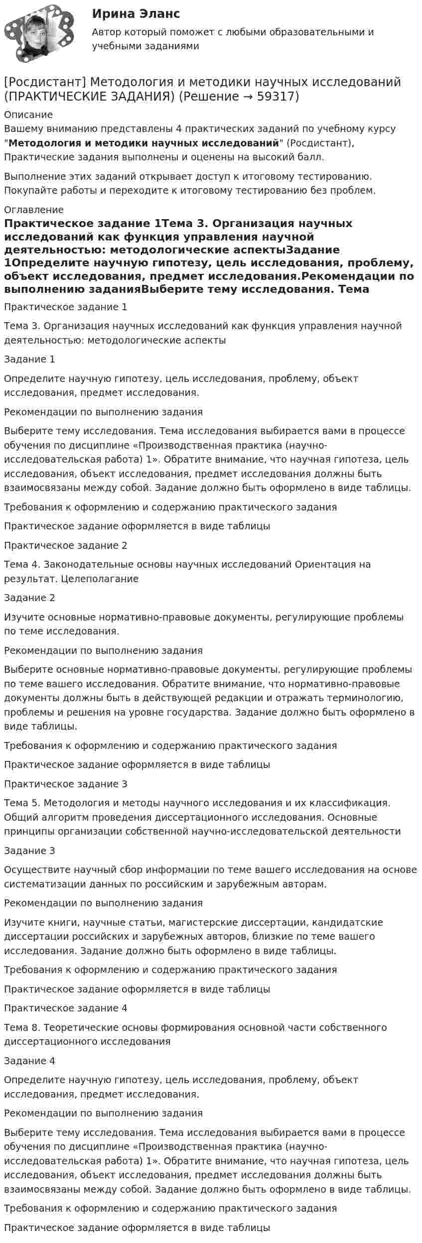     
            Описание
            Вашему вниманию представлены 4 практических заданий по учебному курсу Методология и методики научных исследований (Росдистант), Практические задания выполнены и оценены на высокий балл.Выполнение этих заданий открывает доступ к итоговому тестированию. Покупайте работы и переходите к итоговому тестированию без проблем. 
            Оглавление
            Практическое задание 1Тема 3. Организация научных исследований как функция управления научной деятельностью: методологические аспектыЗадание 1Определите научную гипотезу, цель исследования, проблему, объект исследования, предмет исследования.Рекомендации по выполнению заданияВыберите тему исследования. Тема исследования выбирается вами в процессе обучения по дисциплине «Производственная практика (научно-исследовательская работа) 1». Обратите внимание, что научная гипотеза, цель исследования, объект исследования, предмет исследования должны быть взаимосвязаны между собой. Задание должно быть оформлено в виде таблицы.Требования к оформлению и содержанию практического заданияПрактическое задание оформляется в виде таблицыПрактическое задание 2Тема 4. Законодательные основы научных исследований Ориентация на результат. ЦелеполаганиеЗадание 2Изучите основные нормативно-правовые документы, регулирующие проблемы по теме исследования.Рекомендации по выполнению заданияВыберите основные нормативно-правовые документы, регулирующие проблемы по теме вашего исследования. Обратите внимание, что нормативно-правовые документы должны быть в действующей редакции и отражать терминологию, проблемы и решения на уровне государства. Задание должно быть оформлено в виде таблицы.Требования к оформлению и содержанию практического заданияПрактическое задание оформляется в виде таблицыПрактическое задание 3Тема 5. Методология и методы научного исследования и их классификация. Общий алгоритм проведения диссертационного исследования. Основные принципы организации собственной научно-исследовательской деятельностиЗадание 3Осуществите научный сбор информации по теме вашего исследования на основе систематизации данных по российским и зарубежным авторам.Рекомендации по выполнению заданияИзучите книги, научные статьи, магистерские диссертации, кандидатские диссертации российских и зарубежных авторов, близкие по теме вашего исследования. Задание должно быть оформлено в виде таблицы.Требования к оформлению и содержанию практического заданияПрактическое задание оформляется в виде таблицыПрактическое задание 4Тема 8. Теоретические основы формирования основной части собственного диссертационного исследованияЗадание 4Определите научную гипотезу, цель исследования, проблему, объект исследования, предмет исследования.Рекомендации по выполнению заданияВыберите тему исследования. Тема исследования выбирается вами в процессе обучения по дисциплине «Производственная практика (научно-исследовательская работа) 1». Обратите внимание, что научная гипотеза, цель исследования, объект исследования, предмет исследования должны быть взаимосвязаны между собой. Задание должно быть оформлено в виде таблицы.Требования к оформлению и содержанию практического заданияПрактическое задание оформляется в виде таблицы  
            
            
            [Росдистант] Методология аудита (промежуточные и итоговый тесты, вопросы, ответы)[Росдистант] Методология и методики научных исследований (ПРАКТИЧЕСКИЕ ЗАДАНИЯ)[Росдистант] Методология и методики научных исследований (ПРАКТИЧЕСКИЕ ЗАДАНИЯ)[Росдистант] Методы восстановления деталей автомобилей (Практические задания 1-2 для ВКС) Росдистант ТГУРосдистант. Методы и приборы контроля окружающей среды и экологический мониторинг. Промежуточные тесты 1-5. Всего 100 вопросов[Росдистант] Методы исследования и прогнозирования (контрольная работа, практические задания)[Росдистант] Методы и технологии прикладной информатики (контрольная работа, практические задания)[Росдистант]Методика расследования отдельных видов преступлений.Итоговый тест Росдистант ТГУ 2023г [Росдистант] Методика расследования отдельных видов преступлений (ПРАКТИЧЕСКИЕ ЗАДАНИЯ)[Росдистант]Методика расследования отдельных видов преступлений.ПРАКТИЧЕСКОЕ ЗАДАНИЕ 1.Росдистант ТГУ 2023г[Росдистант]Методика расследования отдельных видов преступлений.ПРАКТИЧЕСКОЕ ЗАДАНИЕ 2.Росдистант ТГУ 2023г[Росдистант]Методика расследования отдельных видов преступлений.ПРАКТИЧЕСКОЕ ЗАДАНИЕ 3.Росдистант ТГУ 2023г[Росдистант]Методика расследования отдельных видов преступлений.ПРАКТИЧЕСКОЕ ЗАДАНИЕ 4.Росдистант ТГУ 2023г[Росдистант]Методика расследования отдельных видов преступлений.ПРАКТИЧЕСКОЕ ЗАДАНИЕ 5.Росдистант ТГУ 2023г