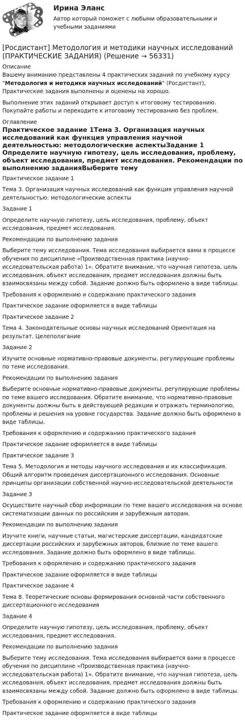     
            Описание
            Вашему вниманию представлены 4 практических заданий по учебному курсу Методология и методики научных исследований (Росдистант), Практические задания выполнены и оценены на хорошо. Выполнение этих заданий открывает доступ к итоговому тестированию. Покупайте работы и переходите к итоговому тестированию без проблем. 
            Оглавление
            Практическое задание 1Тема 3. Организация научных исследований как функция управления научной деятельностью: методологические аспектыЗадание 1 	Определите научную гипотезу, цель исследования, проблему, объект исследования, предмет исследования. 	 Рекомендации по выполнению заданияВыберите тему исследования. Тема исследования выбирается вами в процессе обучения по дисциплине «Производственная практика (научно-исследовательская работа) 1». Обратите внимание, что научная гипотеза, цель исследования, объект исследования, предмет исследования должны быть взаимосвязаны между собой. Задание должно быть оформлено в виде таблицы. 	Требования к оформлению и содержанию практического задания	Практическое задание оформляется в виде таблицыПрактическое задание 2Тема 4. Законодательные основы научных исследований Ориентация на результат. ЦелеполаганиеЗадание 2 	Изучите основные нормативно-правовые документы, регулирующие проблемы по теме исследования.	 Рекомендации по выполнению заданияВыберите основные нормативно-правовые документы, регулирующие проблемы по теме вашего исследования. Обратите внимание, что нормативно-правовые документы должны быть в действующей редакции и отражать терминологию, проблемы и решения на уровне государства. Задание должно быть оформлено в виде таблицы. 	Требования к оформлению и содержанию практического задания	Практическое задание оформляется в виде таблицыПрактическое задание 3Тема 5. Методология и методы научного исследования и их классификация. Общий алгоритм проведения диссертационного исследования. Основные принципы организации собственной научно-исследовательской деятельностиЗадание 3 	Осуществите научный сбор информации по теме вашего исследования на основе систематизации данных по российским и зарубежным авторам. 	Рекомендации по выполнению заданияИзучите книги, научные статьи, магистерские диссертации, кандидатские диссертации российских и зарубежных авторов, близкие по теме вашего исследования. Задание должно быть оформлено в виде таблицы. 	Требования к оформлению и содержанию практического задания	Практическое задание оформляется в виде таблицыПрактическое задание 4Тема 8. Теоретические основы формирования основной части собственного диссертационного исследованияЗадание 4 	Определите научную гипотезу, цель исследования, проблему, объект исследования, предмет исследования. 	 Рекомендации по выполнению заданияВыберите тему исследования. Тема исследования выбирается вами в процессе обучения по дисциплине «Производственная практика (научно-исследовательская работа) 1». Обратите внимание, что научная гипотеза, цель исследования, объект исследования, предмет исследования должны быть взаимосвязаны между собой. Задание должно быть оформлено в виде таблицы. 	Требования к оформлению и содержанию практического задания	Практическое задание оформляется в виде таблицы  
            
            
            [Росдистант] Методология и методики научных исследований (ПРАКТИЧЕСКИЕ ЗАДАНИЯ)[Росдистант] Методология и методики научных исследований (ПРАКТИЧЕСКИЕ ЗАДАНИЯ)[Росдистант] Методы восстановления деталей автомобилей (Практические задания 1-2 для ВКС) Росдистант ТГУРосдистант. Методы и приборы контроля окружающей среды и экологический мониторинг. Промежуточные тесты 1-5. Всего 100 вопросов[Росдистант] Методы исследования и прогнозирования (контрольная работа, практические задания)[Росдистант] Методы и технологии прикладной информатики (контрольная работа, практические задания)[Росдистант] Методы и технологии прикладной информатики (контрольная работа, практические задания)[Росдистант] Методика расследования отдельных видов преступлений (ПРАКТИЧЕСКИЕ ЗАДАНИЯ)[Росдистант]Методика расследования отдельных видов преступлений.ПРАКТИЧЕСКОЕ ЗАДАНИЕ 1.Росдистант ТГУ 2023г[Росдистант]Методика расследования отдельных видов преступлений.ПРАКТИЧЕСКОЕ ЗАДАНИЕ 2.Росдистант ТГУ 2023г[Росдистант]Методика расследования отдельных видов преступлений.ПРАКТИЧЕСКОЕ ЗАДАНИЕ 3.Росдистант ТГУ 2023г[Росдистант]Методика расследования отдельных видов преступлений.ПРАКТИЧЕСКОЕ ЗАДАНИЕ 4.Росдистант ТГУ 2023г[Росдистант]Методика расследования отдельных видов преступлений.ПРАКТИЧЕСКОЕ ЗАДАНИЕ 5.Росдистант ТГУ 2023г[Росдистант]Методика расследования отдельных видов преступлений.ПРАКТИЧЕСКОЕ ЗАДАНИЕ 6.Росдистант ТГУ 2023г