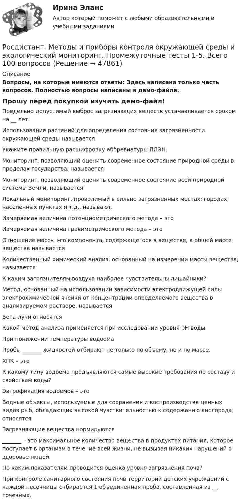     
            Описание
            Вопросы, на которые имеются ответы: Здесь написана только часть вопросов. Полностью вопросы написаны в демо-файле. Прошу перед покупкой изучить демо-файл! Предельно допустимый выброс загрязняющих веществ устанавливается сроком на __ лет.Использование растений для определения состояния загрязненности окружающей среды называетсяУкажите правильную расшифровку аббревиатуры ПДЭН.Мониторинг, позволяющий оценить современное состояние природной среды в пределах государства, называетсяМониторинг, позволяющий оценить современное состояние всей природной системы Земли, называется Локальный мониторинг, проводимый в сильно загрязненных местах: городах, населенных пунктах и т.д., называют. Измеряемая величина потенциометрического метода – это Измеряемая величина гравиметрического метода – этоОтношение массы i-го компонента, содержащегося в веществе, к общей массе вещества называется Количественный химический анализ, основанный на измерении массы вещества, называетсяК каким загрязнителям воздуха наиболее чувствительны лишайники?Метод, основанный на использовании зависимости электродвижущей силы электрохимической ячейки от концентрации определяемого вещества в анализируемом растворе, называетсяБета-лучи относятсяКакой метод анализа применяется при исследовании уровня pH водыПри понижении температуры водоемаПробы _______ жидкостей отбирают не только по объему, но и по массе.ХПК – это К какому типу водоема предъявляются самые высокие требования по составу и свойствам воды?Эвтрофикация водоемов – этоВодные объекты, используемые для сохранения и воспроизводства ценных видов рыб, обладающих высокой чувствительностью к содержанию кислорода, относятсяЗагрязняющие вещества нормируются _______ – это максимальное количество вещества в продуктах питания, которое поступает в организм в течение всей жизни, не вызывая никаких нарушений в здоровье людей.По каким показателям проводится оценка уровня загрязнения почв?При контроле санитарного состояния почв территорий детских учреждений с каждой песочницы отбирается 1 объединенная проба, составленная из __ точечных.  
            
            
            [Росдистант] Методы восстановления деталей автомобилей (Практические задания 1-2 для ВКС) Росдистант ТГУРосдистант. Методы и приборы контроля окружающей среды и экологический мониторинг. Промежуточные тесты 1-5. Всего 100 вопросов[Росдистант] Методы исследования и прогнозирования (контрольная работа, практические задания)[Росдистант] Методы и технологии прикладной информатики (контрольная работа, практические задания)[Росдистант] Методы и технологии прикладной информатики (контрольная работа, практические задания)[Росдистант] Методы оценки эффективности мероприятий по обеспечению техносферной безопасности.Итоговый тест Росдистант ТГУ 2022г [Росдистант]Методы оценки эффективности мероприятий по обеспечению техносферной безопасности.Итоговый тест Росдистант ТГУ 2023г[Росдистант]Методика расследования отдельных видов преступлений.ПРАКТИЧЕСКОЕ ЗАДАНИЕ 2.Росдистант ТГУ 2023г[Росдистант]Методика расследования отдельных видов преступлений.ПРАКТИЧЕСКОЕ ЗАДАНИЕ 3.Росдистант ТГУ 2023г[Росдистант]Методика расследования отдельных видов преступлений.ПРАКТИЧЕСКОЕ ЗАДАНИЕ 4.Росдистант ТГУ 2023г[Росдистант]Методика расследования отдельных видов преступлений.ПРАКТИЧЕСКОЕ ЗАДАНИЕ 5.Росдистант ТГУ 2023г[Росдистант]Методика расследования отдельных видов преступлений.ПРАКТИЧЕСКОЕ ЗАДАНИЕ 6.Росдистант ТГУ 2023г[Росдистант] Методология аудита (промежуточные и итоговый тесты, вопросы, ответы)[Росдистант] Методология и методики научных исследований (ПРАКТИЧЕСКИЕ ЗАДАНИЯ)