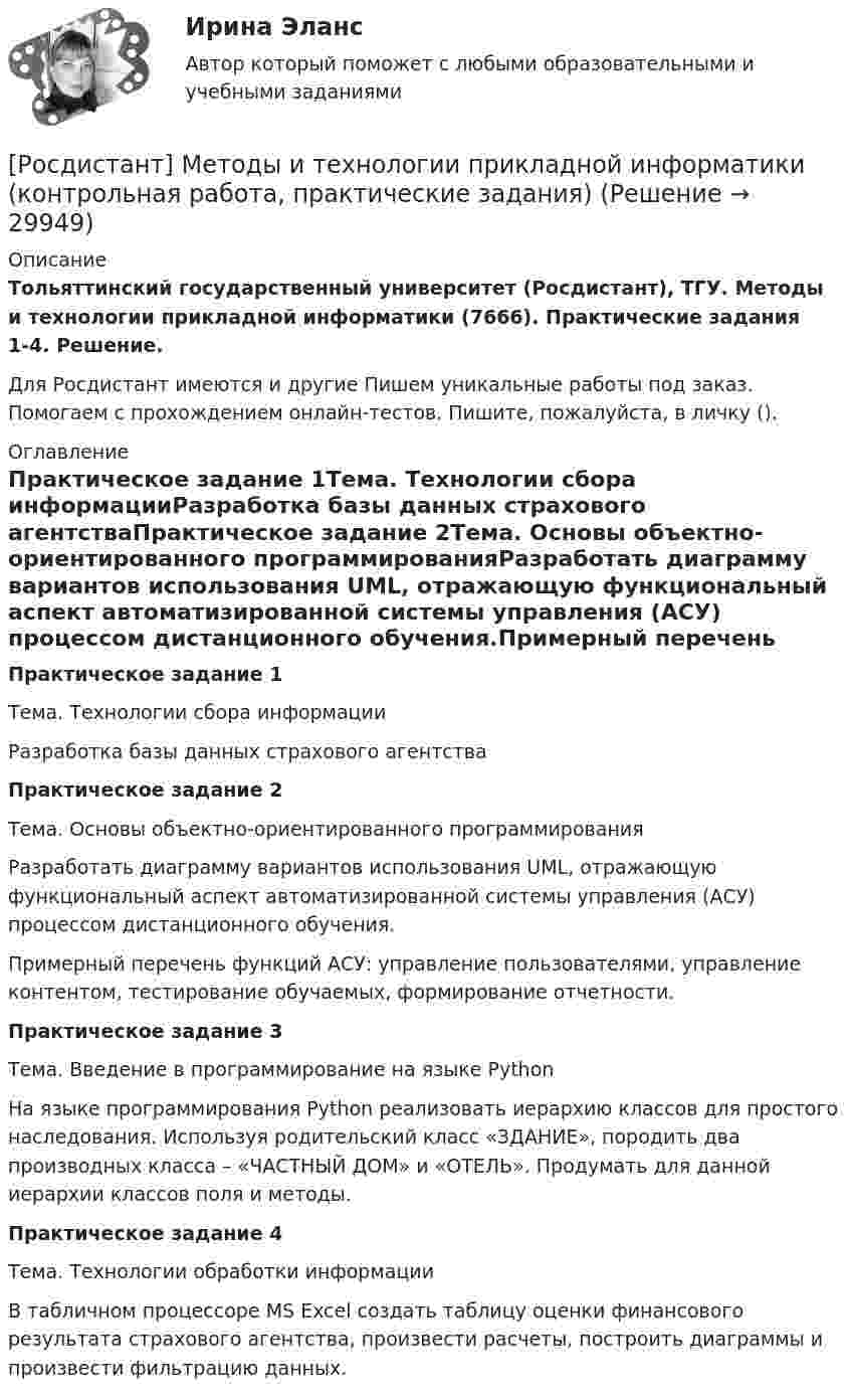     
          Описание
          Тольяттинский государственный университет (Росдистант), ТГУ. Методы и технологии прикладной информатики (7666). Практические задания 1-4. Решение.Для Росдистант имеются и другие  Пишем уникальные работы под заказ. Помогаем с прохождением онлайн-тестов. Пишите, пожалуйста, в личку (). 
          Оглавление
          Практическое задание 1Тема. Технологии сбора информацииРазработка базы данных страхового агентстваПрактическое задание 2Тема. Основы объектно-ориентированного программированияРазработать диаграмму вариантов использования UML, отражающую функциональный аспект автоматизированной системы управления (АСУ) процессом дистанционного обучения.Примерный перечень функций АСУ: управление пользователями, управление контентом, тестирование обучаемых, формирование отчетности.Практическое задание 3Тема. Введение в программирование на языке PythonНа языке программирования Python реализовать иерархию классов для простого наследования. Используя родительский класс «ЗДАНИЕ», породить два производных класса – «ЧАСТНЫЙ ДОМ» и «ОТЕЛЬ». Продумать для данной иерархии классов поля и методы.Практическое задание 4Тема. Технологии обработки информацииВ табличном процессоре MS Excel создать таблицу оценки финансового результата страхового агентства, произвести расчеты, построить диаграммы и произвести фильтрацию данных. 
            
            
            [Росдистант] Методы и технологии прикладной информатики (контрольная работа, практические задания)[Росдистант] Методы и технологии прикладной информатики (контрольная работа, практические задания)[Росдистант] Методы оценки эффективности мероприятий по обеспечению техносферной безопасности.Итоговый тест Росдистант ТГУ 2022г [Росдистант]Методы оценки эффективности мероприятий по обеспечению техносферной безопасности.Итоговый тест Росдистант ТГУ 2023г[Росдистант] Методы оценки эффективности мероприятий по обеспечению техносферной безопасности (ПРАКТИЧЕСКИЕ ЗАДАНИЯ 1-8)[Росдистант] Методы решения проблем в информатике (7529) (контрольная работа, практические задания, вариант В,Г,Д)Росдистант. Методы решения проблем в информатике. Практические задания 1-4. Вариант К,Л,М.[Росдистант]Методика расследования отдельных видов преступлений.ПРАКТИЧЕСКОЕ ЗАДАНИЕ 5.Росдистант ТГУ 2023г[Росдистант]Методика расследования отдельных видов преступлений.ПРАКТИЧЕСКОЕ ЗАДАНИЕ 6.Росдистант ТГУ 2023г[Росдистант] Методология аудита (промежуточные и итоговый тесты, вопросы, ответы)[Росдистант] Методология и методики научных исследований (ПРАКТИЧЕСКИЕ ЗАДАНИЯ)[Росдистант] Методология и методики научных исследований (ПРАКТИЧЕСКИЕ ЗАДАНИЯ)[Росдистант] Методы восстановления деталей автомобилей (Практические задания 1-2 для ВКС) Росдистант ТГУРосдистант. Методы и приборы контроля окружающей среды и экологический мониторинг. Промежуточные тесты 1-5. Всего 100 вопросов