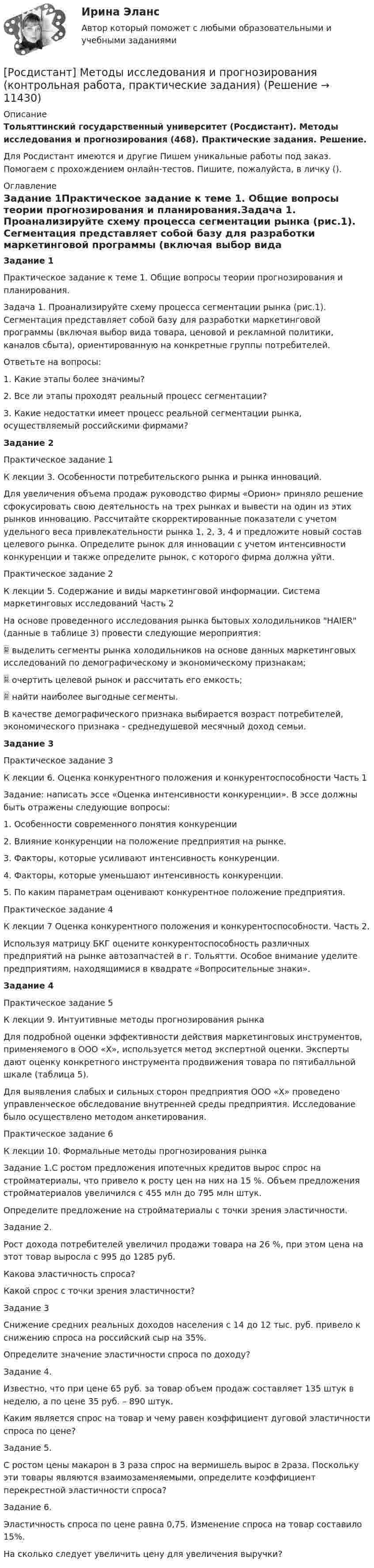     
          Описание
          Тольяттинский государственный университет (Росдистант). Методы исследования и прогнозирования (468). Практические задания. Решение.Для Росдистант имеются и другие  Пишем уникальные работы под заказ. Помогаем с прохождением онлайн-тестов. Пишите, пожалуйста, в личку (). 
          Оглавление
          Задание 1Практическое задание к теме 1. Общие вопросы теории прогнозирования и планирования.Задача 1. Проанализируйте схему процесса сегментации рынка (рис.1). Сегментация представляет собой базу для разработки маркетинговой программы (включая выбор вида товара, ценовой и рекламной политики, каналов сбыта), ориентированную на конкретные группы потребителей. Ответьте на вопросы:1.	Какие этапы более значимы?2.	Все ли этапы проходят реальный процесс сегментации?3.	Какие недостатки имеет процесс реальной сегментации рынка, осуществляемый российскими фирмами?Задание 2Практическое задание 1 К лекции 3. Особенности потребительского рынка и рынка инноваций.Для увеличения объема продаж руководство фирмы «Орион» приняло решение сфокусировать свою деятельность на трех рынках и вывести на один из этих рынков инновацию. Рассчитайте скорректированные показатели с учетом удельного веса привлекательности рынка 1, 2, 3, 4 и предложите новый состав целевого рынка. Определите рынок для инновации с учетом интенсивности конкуренции и также определите рынок, с которого фирма должна уйти.Практическое задание 2К лекции 5. Содержание и виды маркетинговой информации. Система маркетинговых исследований Часть 2На основе проведенного исследования рынка бытовых холодильников HAIER (данные в таблице 3) провести следующие мероприятия:	выделить сегменты рынка холодильников на основе данных маркетинговых исследований по демографическому и экономическому признакам;	очертить целевой рынок и рассчитать его емкость;	найти наиболее выгодные сегменты.В качестве демографического признака выбирается возраст потребителей, экономического признака - среднедушевой месячный доход семьи.Задание 3Практическое задание 3К лекции 6. Оценка конкурентного положения и конкурентоспособности Часть 1Задание: написать эссе «Оценка интенсивности конкуренции». В эссе должны быть отражены следующие вопросы:1. Особенности современного понятия конкуренции 2. Влияние конкуренции на положение предприятия на рынке.3. Факторы, которые усиливают интенсивность конкуренции.4. Факторы, которые уменьшают интенсивность конкуренции.5. По каким параметрам оценивают конкурентное положение предприятия.Практическое задание 4К лекции 7 Оценка конкурентного положения и конкурентоспособности. Часть 2.Используя матрицу БКГ оцените конкурентоспособность различных предприятий на рынке автозапчастей в г. Тольятти. Особое внимание уделите предприятиям, находящимися в квадрате «Вопросительные знаки». Задание 4Практическое задание 5К лекции 9. Интуитивные методы прогнозирования рынкаДля подробной оценки эффективности действия маркетинговых инструментов, применяемого в ООО «Х», используется метод экспертной оценки. Эксперты дают оценку конкретного инструмента продвижения товара по пятибалльной шкале (таблица 5).Для выявления слабых и сильных сторон предприятия ООО «Х» проведено управленческое обследование внутренней среды предприятия. Исследование было осуществлено методом анкетирования.Практическое задание 6 К лекции 10. Формальные методы прогнозирования рынкаЗадание 1.С ростом предложения ипотечных кредитов вырос спрос на стройматериалы, что привело к росту цен на них на 15 %. Объем предложения стройматериалов увеличился с 455 млн до 795 млн штук. Определите предложение на стройматериалы с точки зрения эластичности.Задание 2.Рост дохода потребителей увеличил продажи товара на 26 %, при этом цена на этот товар выросла с 995 до 1285 руб. Какова эластичность спроса? Какой спрос с точки зрения эластичности?Задание 3Снижение средних реальных доходов населения с 14 до 12 тыс. руб. привело к снижению спроса на российский сыр на 35%.Определите значение эластичности спроса по доходу?Задание 4.Известно, что при цене 65 руб. за товар объем продаж составляет 135 штук в неделю, а по цене 35 руб. – 890 штук.  Каким является спрос на товар и чему равен коэффициент дуговой эластичности спроса по цене?Задание 5.С ростом цены макарон в 3 раза спрос на вермишель вырос в 2раза. Поскольку эти товары являются взаимозаменяемыми, определите коэффициент перекрестной эластичности спроса?Задание 6.Эластичность спроса по цене равна 0,75. Изменение спроса на товар составило 15%.На сколько следует увеличить цену для увеличения выручки?   
            
            
            Росдистант. Методы и приборы контроля окружающей среды и экологический мониторинг. Промежуточные тесты 1-5. Всего 100 вопросов[Росдистант] Методы исследования и прогнозирования (контрольная работа, практические задания)[Росдистант] Методы и технологии прикладной информатики (контрольная работа, практические задания)[Росдистант] Методы и технологии прикладной информатики (контрольная работа, практические задания)[Росдистант] Методы оценки эффективности мероприятий по обеспечению техносферной безопасности.Итоговый тест Росдистант ТГУ 2022г [Росдистант]Методы оценки эффективности мероприятий по обеспечению техносферной безопасности.Итоговый тест Росдистант ТГУ 2023г[Росдистант] Методы оценки эффективности мероприятий по обеспечению техносферной безопасности (ПРАКТИЧЕСКИЕ ЗАДАНИЯ 1-8)[Росдистант]Методика расследования отдельных видов преступлений.ПРАКТИЧЕСКОЕ ЗАДАНИЕ 3.Росдистант ТГУ 2023г[Росдистант]Методика расследования отдельных видов преступлений.ПРАКТИЧЕСКОЕ ЗАДАНИЕ 4.Росдистант ТГУ 2023г[Росдистант]Методика расследования отдельных видов преступлений.ПРАКТИЧЕСКОЕ ЗАДАНИЕ 5.Росдистант ТГУ 2023г[Росдистант]Методика расследования отдельных видов преступлений.ПРАКТИЧЕСКОЕ ЗАДАНИЕ 6.Росдистант ТГУ 2023г[Росдистант] Методология аудита (промежуточные и итоговый тесты, вопросы, ответы)[Росдистант] Методология и методики научных исследований (ПРАКТИЧЕСКИЕ ЗАДАНИЯ)[Росдистант] Методология и методики научных исследований (ПРАКТИЧЕСКИЕ ЗАДАНИЯ)