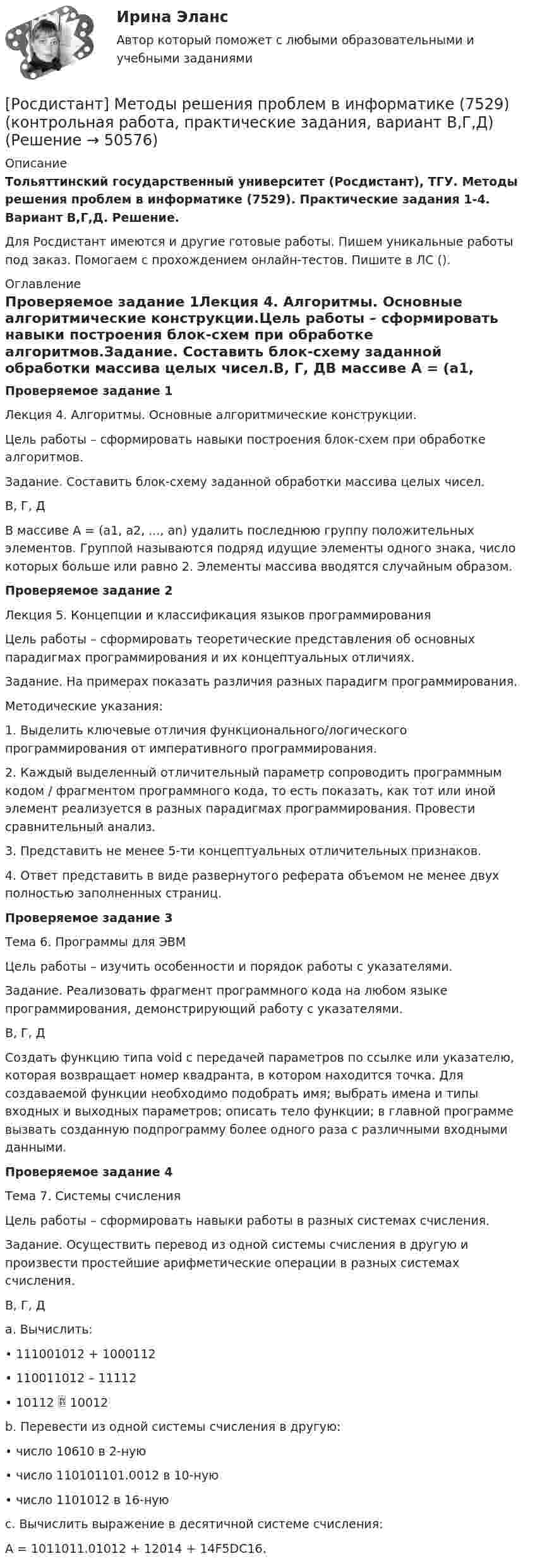     
            Описание
            Тольяттинский государственный университет (Росдистант), ТГУ. Методы решения проблем в информатике (7529). Практические задания 1-4. Вариант В,Г,Д. Решение.Для Росдистант имеются и другие готовые работы. Пишем уникальные работы под заказ. Помогаем с прохождением онлайн-тестов. Пишите в ЛС (). 
            Оглавление
            Проверяемое задание 1Лекция 4. Алгоритмы. Основные алгоритмические конструкции.Цель работы – сформировать навыки построения блок-схем при обработке алгоритмов.Задание. Составить блок-схему заданной обработки массива целых чисел.В, Г, ДВ массиве A = (a1, а2, ..., аn) удалить последнюю группу положительных элементов. Группой называются подряд идущие элементы одного знака, число которых больше или равно 2. Элементы массива вводятся случайным образом.Проверяемое задание 2Лекция 5. Концепции и классификация языков программированияЦель работы – сформировать теоретические представления об основных парадигмах программирования и их концептуальных отличиях.Задание. На примерах показать различия разных парадигм программирования.Методические указания:1.	Выделить ключевые отличия функционального/логического программирования от императивного программирования.2.	Каждый выделенный отличительный параметр сопроводить программным кодом / фрагментом программного кода, то есть показать, как тот или иной элемент реализуется в разных парадигмах программирования. Провести сравнительный анализ.3.	Представить не менее 5-ти концептуальных отличительных признаков.4.	Ответ представить в виде развернутого реферата объемом не менее двух полностью заполненных страниц.Проверяемое задание 3Тема 6. Программы для ЭВМЦель работы – изучить особенности и порядок работы с указателями.Задание. Реализовать фрагмент программного кода на любом языке программирования, демонстрирующий работу с указателями. В, Г, ДСоздать функцию типа void с передачей параметров по ссылке или указателю, которая возвращает номер квадранта, в котором находится точка. Для создаваемой функции необходимо подобрать имя; выбрать имена и типы входных и выходных параметров; описать тело функции; в главной программе вызвать созданную подпрограмму более одного раза с различными входными данными.Проверяемое задание 4Тема 7. Системы счисленияЦель работы – сформировать навыки работы в разных системах счисления.Задание. Осуществить перевод из одной системы счисления в другую и произвести простейшие арифметические операции в разных системах счисления.В, Г, Дa.	Вычислить:•	111001012 + 1000112•	110011012 – 11112•	10112  10012b.	Перевести из одной системы счисления в другую:•	число 10610 в 2-ную•	число 110101101.0012 в 10-ную•	число 1101012 в 16-нуюc.	Вычислить выражение в десятичной системе счисления:А = 1011011.01012 + 12014 + 14F5DC16. 
            
            
            [Росдистант] Методы оценки эффективности мероприятий по обеспечению техносферной безопасности (ПРАКТИЧЕСКИЕ ЗАДАНИЯ 1-8)[Росдистант] Методы решения проблем в информатике (7529) (контрольная работа, практические задания, вариант В,Г,Д)Росдистант. Методы решения проблем в информатике. Практические задания 1-4. Вариант К,Л,М.Росдистант. Метрология. Итоговый тест[Росдистант] Метрология (итоговый тест, вопросы, ответы)Росдистант. Метрология, стандартизация и сертификация, Вариант 5, ККРРосдистант. Метрология, стандартизация и сертификация . Задание 1. Вариант 09[Росдистант] Методология и методики научных исследований (ПРАКТИЧЕСКИЕ ЗАДАНИЯ)[Росдистант] Методы восстановления деталей автомобилей (Практические задания 1-2 для ВКС) Росдистант ТГУРосдистант. Методы и приборы контроля окружающей среды и экологический мониторинг. Промежуточные тесты 1-5. Всего 100 вопросов[Росдистант] Методы исследования и прогнозирования (контрольная работа, практические задания)[Росдистант] Методы и технологии прикладной информатики (контрольная работа, практические задания)[Росдистант] Методы и технологии прикладной информатики (контрольная работа, практические задания)[Росдистант] Методы оценки эффективности мероприятий по обеспечению техносферной безопасности.Итоговый тест Росдистант ТГУ 2022г 