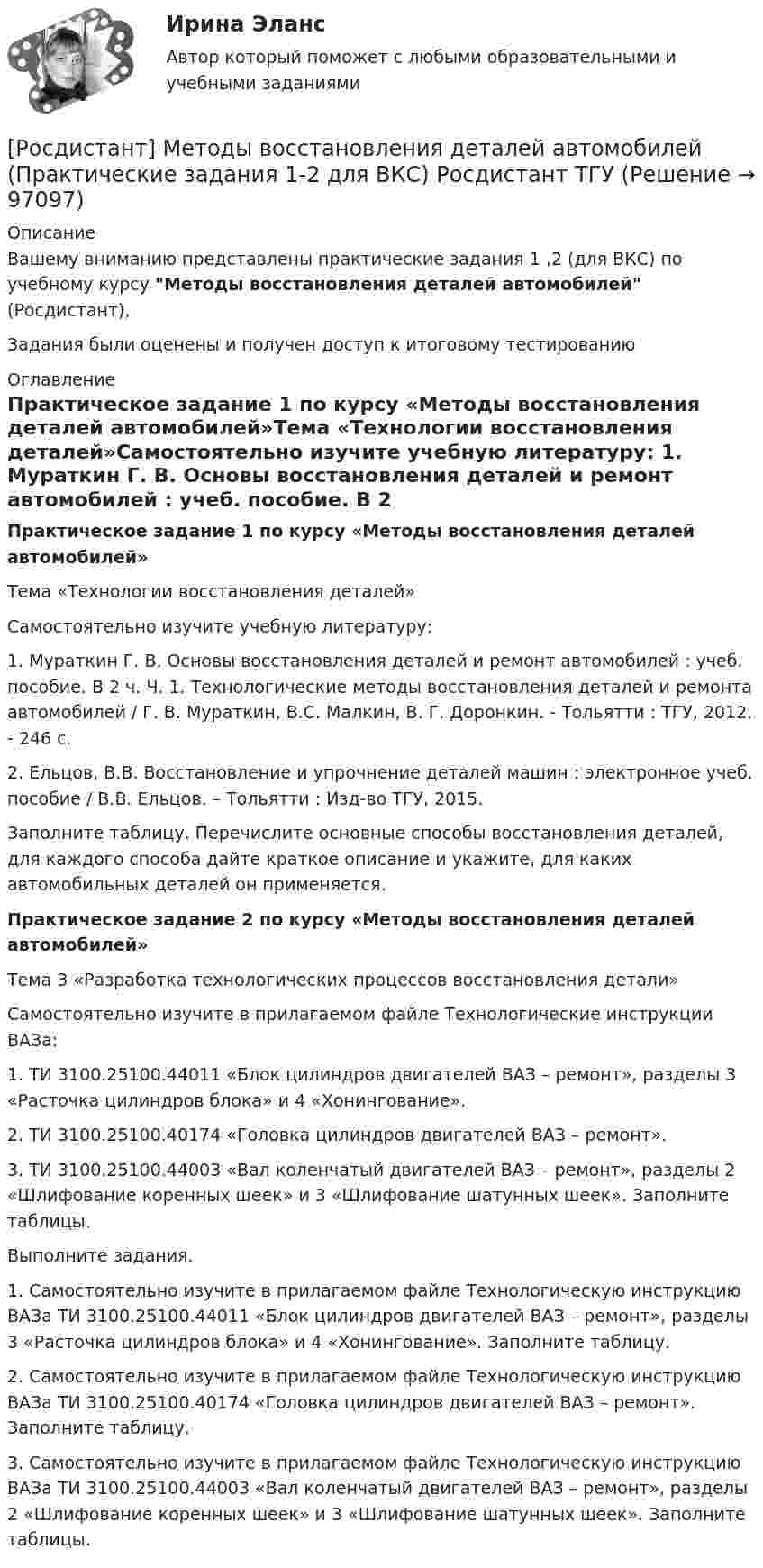      
            Описание
            Вашему вниманию представлены практические задания 1 ,2 (для ВКС) по учебному курсу Методы восстановления деталей автомобилей (Росдистант),Задания были оценены и получен доступ к итоговому тестированию 
            Оглавление
            Практическое задание 1 по курсу «Методы восстановления деталей автомобилей»Тема «Технологии восстановления деталей»Самостоятельно изучите учебную литературу: 1.	Мураткин Г. В. Основы восстановления деталей и ремонт автомобилей : учеб. пособие. В 2 ч. Ч. 1. Технологические методы восстановления деталей и ремонта автомобилей / Г. В. Мураткин, В.С. Малкин, В. Г. Доронкин. - Тольятти : ТГУ, 2012. - 246 с.2.	Ельцов, В.В. Восстановление и упрочнение деталей машин : электронное учеб. пособие / В.В. Ельцов. – Тольятти : Изд-во ТГУ, 2015. Заполните таблицу. Перечислите основные способы восстановления деталей, для каждого способа дайте краткое описание и укажите, для каких автомобильных деталей он применяется.Практическое задание 2 по курсу «Методы восстановления деталей автомобилей»Тема 3 «Разработка технологических процессов восстановления детали»Самостоятельно изучите в прилагаемом файле Технологические инструкции ВАЗа: 1.	ТИ 3100.25100.44011 «Блок цилиндров двигателей ВАЗ – ремонт», разделы 3 «Расточка цилиндров блока» и 4 «Хонингование». 2.	ТИ 3100.25100.40174 «Головка цилиндров двигателей ВАЗ – ремонт».3.	ТИ 3100.25100.44003 «Вал коленчатый двигателей ВАЗ – ремонт», разделы 2 «Шлифование коренных шеек» и 3 «Шлифование шатунных шеек». Заполните таблицы.Выполните задания.1. Самостоятельно изучите в прилагаемом файле Технологическую инструкцию ВАЗа ТИ 3100.25100.44011 «Блок цилиндров двигателей ВАЗ – ремонт», разделы 3 «Расточка цилиндров блока» и 4 «Хонингование». Заполните таблицу.2. Самостоятельно изучите в прилагаемом файле Технологическую инструкцию ВАЗа ТИ 3100.25100.40174 «Головка цилиндров двигателей ВАЗ – ремонт». Заполните таблицу.3. Самостоятельно изучите в прилагаемом файле Технологическую инструкцию ВАЗа ТИ 3100.25100.44003 «Вал коленчатый двигателей ВАЗ – ремонт», разделы 2 «Шлифование коренных шеек» и 3 «Шлифование шатунных шеек». Заполните таблицы.  
            
            
            [Росдистант] Методология и методики научных исследований (ПРАКТИЧЕСКИЕ ЗАДАНИЯ)[Росдистант] Методы восстановления деталей автомобилей (Практические задания 1-2 для ВКС) Росдистант ТГУРосдистант. Методы и приборы контроля окружающей среды и экологический мониторинг. Промежуточные тесты 1-5. Всего 100 вопросов[Росдистант] Методы исследования и прогнозирования (контрольная работа, практические задания)[Росдистант] Методы и технологии прикладной информатики (контрольная работа, практические задания)[Росдистант] Методы и технологии прикладной информатики (контрольная работа, практические задания)[Росдистант] Методы оценки эффективности мероприятий по обеспечению техносферной безопасности.Итоговый тест Росдистант ТГУ 2022г [Росдистант]Методика расследования отдельных видов преступлений.ПРАКТИЧЕСКОЕ ЗАДАНИЕ 1.Росдистант ТГУ 2023г[Росдистант]Методика расследования отдельных видов преступлений.ПРАКТИЧЕСКОЕ ЗАДАНИЕ 2.Росдистант ТГУ 2023г[Росдистант]Методика расследования отдельных видов преступлений.ПРАКТИЧЕСКОЕ ЗАДАНИЕ 3.Росдистант ТГУ 2023г[Росдистант]Методика расследования отдельных видов преступлений.ПРАКТИЧЕСКОЕ ЗАДАНИЕ 4.Росдистант ТГУ 2023г[Росдистант]Методика расследования отдельных видов преступлений.ПРАКТИЧЕСКОЕ ЗАДАНИЕ 5.Росдистант ТГУ 2023г[Росдистант]Методика расследования отдельных видов преступлений.ПРАКТИЧЕСКОЕ ЗАДАНИЕ 6.Росдистант ТГУ 2023г[Росдистант] Методология аудита (промежуточные и итоговый тесты, вопросы, ответы)