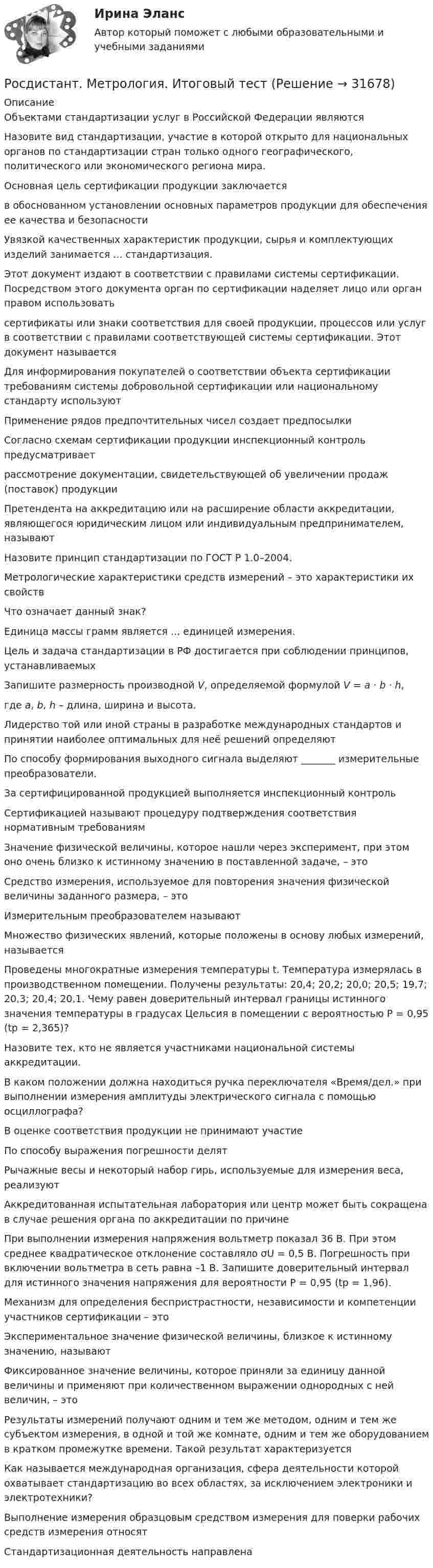      
          Описание
          Объектами стандартизации услуг в Российской Федерации являютсяНазовите вид стандартизации, участие в которой открыто для национальных органов по стандартизации стран только одного географического, политического или экономического региона мира.Основная цель сертификации продукции заключаетсяв обоснованном установлении основных параметров продукции для обеспечения ее качества и безопасностиУвязкой качественных характеристик продукции, сырья и комплектующих изделий занимается ... стандартизация.Этот документ издают в соответствии с правилами системы сертификации. Посредством этого документа орган по сертификации наделяет лицо или орган правом использовать сертификаты или знаки соответствия для своей продукции, процессов или услуг в соответствии с правилами соответствующей системы сертификации. Этот документ называетсяДля информирования покупателей о соответствии объекта сертификации требованиям системы добровольной сертификации или национальному стандарту используютПрименение рядов предпочтительных чисел создает предпосылкиСогласно схемам сертификации продукции инспекционный контроль предусматриваетрассмотрение документации, свидетельствующей об увеличении продаж (поставок) продукцииПретендента на аккредитацию или на расширение области аккредитации, являющегося юридическим лицом или индивидуальным предпринимателем, называютНазовите принцип стандартизации по ГОСТ Р 1.0–2004.Метрологические характеристики средств измерений – это характеристики их свойствЧто означает данный знак?Единица массы грамм является ... единицей измерения.Цель и задача стандартизации в РФ достигается при соблюдении принципов, устанавливаемыхЗапишите размерность производной V, определяемой формулой V = a · b · h,где a, b, h – длина, ширина и высота.Лидерство той или иной страны в разработке международных стандартов и принятии наиболее оптимальных для неё решений определяютПо способу формирования выходного сигнала выделяют _______ измерительные преобразователи.За сертифицированной продукцией выполняется инспекционный контрольСертификацией называют процедуру подтверждения соответствия нормативным требованиямЗначение физической величины, которое нашли через эксперимент, при этом оно очень близко к истинному значению в поставленной задаче, – этоСредство измерения, используемое для повторения значения физической величины заданного размера, – этоИзмерительным преобразователем называютМножество физических явлений, которые положены в основу любых измерений, называетсяПроведены многократные измерения температуры t. Температура измерялась в производственном помещении. Получены результаты: 20,4; 20,2; 20,0; 20,5; 19,7; 20,3; 20,4; 20,1. Чему равен доверительный интервал границы истинного значения температуры в градусах Цельсия в помещении с вероятностью Р = 0,95 (tp = 2,365)?Назовите тех, кто не является участниками национальной системы аккредитации.В каком положении должна находиться ручка переключателя «Время/дел.» при выполнении измерения амплитуды электрического сигнала с помощью осциллографа?В оценке соответствия продукции не принимают участиеПо способу выражения погрешности делятРычажные весы и некоторый набор гирь, используемые для измерения веса, реализуютАккредитованная испытательная лаборатория или центр может быть сокращена в случае решения органа по аккредитации по причинеПри выполнении измерения напряжения вольтметр показал 36 В. При этом среднее квадратическое отклонение составляло σU = 0,5 В. Погрешность при включении вольтметра в сеть равна –1 В. Запишите доверительный интервал для истинного значения напряжения для вероятности Р = 0,95 (tp = 1,96).Механизм для определения беспристрастности, независимости и компетенции участников сертификации – этоЭкспериментальное значение физической величины, близкое к истинному значению, называютФиксированное значение величины, которое приняли за единицу данной величины и применяют при количественном выражении однородных с ней величин, – этоРезультаты измерений получают одним и тем же методом, одним и тем же субъектом измерения, в одной и той же комнате, одним и тем же оборудованием в кратком промежутке времени. Такой результат характеризуетсяКак называется международная организация, сфера деятельности которой охватывает стандартизацию во всех областях, за исключением электроники и электротехники?Выполнение измерения образцовым средством измерения для поверки рабочих средств измерения относятСтандартизационная деятельность направлена   
            
            
            Росдистант. Методы решения проблем в информатике. Практические задания 1-4. Вариант К,Л,М.Росдистант. Метрология. Итоговый тест[Росдистант] Метрология (итоговый тест, вопросы, ответы)Росдистант. Метрология, стандартизация и сертификация, Вариант 5, ККРРосдистант. Метрология, стандартизация и сертификация . Задание 1. Вариант 09Росдистант. Метрология, стандартизация и сертификация . Задание 1. Вариант 09Росдистант. Метрология, стандартизация и сертификация . Задание 2. Вариант 09Росдистант. Методы и приборы контроля окружающей среды и экологический мониторинг. Промежуточные тесты 1-5. Всего 100 вопросов[Росдистант] Методы исследования и прогнозирования (контрольная работа, практические задания)[Росдистант] Методы и технологии прикладной информатики (контрольная работа, практические задания)[Росдистант] Методы и технологии прикладной информатики (контрольная работа, практические задания)[Росдистант] Методы оценки эффективности мероприятий по обеспечению техносферной безопасности.Итоговый тест Росдистант ТГУ 2022г [Росдистант]Методы оценки эффективности мероприятий по обеспечению техносферной безопасности.Итоговый тест Росдистант ТГУ 2023г[Росдистант] Методы оценки эффективности мероприятий по обеспечению техносферной безопасности (ПРАКТИЧЕСКИЕ ЗАДАНИЯ 1-8)