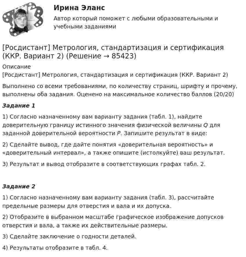     
            Описание
            [Росдистант] Метрология, стандартизация и сертификация (ККР. Вариант 2)Выполнено со всеми требованиями, по количеству страниц, шрифту и прочему, выполнены оба задания. Оценено на максимальное количество баллов (20/20) Задание 1	1) Согласно назначенному вам варианту задания (табл. 1), найдите доверительную границу                     истинного значения физической величины Q для заданной доверительной вероятности Р. Запишите результат в виде:	2) Сделайте вывод, где дайте понятия «доверительная вероятность» и «доверительный интервал», а также опишите (истолкуйте) ваш результат.	3) Результат и вывод отобразите в соответствующих графах табл. 2. Задание 2	1) Согласно назначенному вам варианту задания (табл. 3), рассчитайте предельные размеры для отверстия и вала и их допуска.	2) Отобразите в выбранном масштабе графическое изображение допусков отверстия и вала, а также их действительные размеры.	3) Сделайте заключение о годности деталей.	4) Результаты отобразите в табл. 4.   
            
            
            РОСДИСТАНТ , Метрология, стандартизация и сертификация, ККР , ВАРИАНТ 1,2[Росдистант] Метрология, стандартизация и сертификация (ККР. Вариант 2)Росдистант Метрология, стандартизация и сертификация,  ККР, Вариант 9[Росдистант] Метрология, стандартизация и сертификация (комплексная контрольная работа)Росдистант. Метрология, стандартизация и сертификация. Комплексная контрольная работа (ККР). Вариант 9Росдистант. Метрология, стандартизация и сертификация. Практические задания 2-4. Вариант 1.[Росдистант] Метрология, стандартизация и сертификация (практические задания, вариант 1)Росдистант. Метрология, стандартизация и сертификация . Задание 2. Вариант 09Росдистант. Метрология, стандартизация и сертификация . Задание 3. Вариант 9Росдистант. Метрология, стандартизация и сертификация . Задание 4. Вариант 09[Росдистант] Метрология, стандартизация и сертификация (ИТОГОВЫЙ ТЕСТ)[Росдистант] Метрология, стандартизация и сертификация (ИТОГОВЫЙ ТЕСТ)[Росдистант] Метрология, стандартизация и сертификация (ИТОГОВЫЙ ТЕСТ)[Росдистант] Метрология, стандартизация и сертификация.Итоговый тест Росдистант ТГУ 2022г 