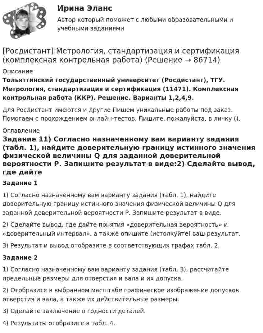     
            Описание
            Тольяттинский государственный университет (Росдистант), ТГУ. Метрология, стандартизация и сертификация (11471). Комплексная контрольная работа (ККР). Решение. Варианты 1,2,4,9.Для Росдистант имеются и другие  Пишем уникальные работы под заказ. Помогаем с прохождением онлайн-тестов. Пишите, пожалуйста, в личку (). 
            Оглавление
            Задание 11) Согласно назначенному вам варианту задания (табл. 1), найдите доверительную границу истинного значения физической величины Q для заданной доверительной вероятности Р. Запишите результат в виде:2) Сделайте вывод, где дайте понятия «доверительная вероятность» и «доверительный интервал», а также опишите (истолкуйте) ваш результат.3) Результат и вывод отобразите в соответствующих графах табл. 2.Задание 21) Согласно назначенному вам варианту задания (табл. 3), рассчитайте предельные размеры для отверстия и вала и их допуска.2) Отобразите в выбранном масштабе графическое изображение допусков отверстия и вала, а также их действительные размеры.3) Сделайте заключение о годности деталей.4) Результаты отобразите в табл. 4.  
            
            
            Росдистант Метрология, стандартизация и сертификация,  ККР, Вариант 9[Росдистант] Метрология, стандартизация и сертификация (комплексная контрольная работа)Росдистант. Метрология, стандартизация и сертификация. Комплексная контрольная работа (ККР). Вариант 9Росдистант. Метрология, стандартизация и сертификация. Практические задания 2-4. Вариант 1.[Росдистант] Метрология, стандартизация и сертификация (практические задания, вариант 1)[Росдистант] Метрология, стандартизация и сертификация (практические задания, вариант 8)Росдистант. Метрология, стандартизация и сертификация (практические задания, вариант 8)Росдистант. Метрология, стандартизация и сертификация . Задание 4. Вариант 09[Росдистант] Метрология, стандартизация и сертификация (ИТОГОВЫЙ ТЕСТ)[Росдистант] Метрология, стандартизация и сертификация (ИТОГОВЫЙ ТЕСТ)[Росдистант] Метрология, стандартизация и сертификация (ИТОГОВЫЙ ТЕСТ)[Росдистант] Метрология, стандартизация и сертификация.Итоговый тест Росдистант ТГУ 2022г [Росдистант]Метрология, стандартизация и сертификация.Итоговый тест Росдистант ТГУ 2023гРОСДИСТАНТ , Метрология, стандартизация и сертификация, ККР , ВАРИАНТ 1,2