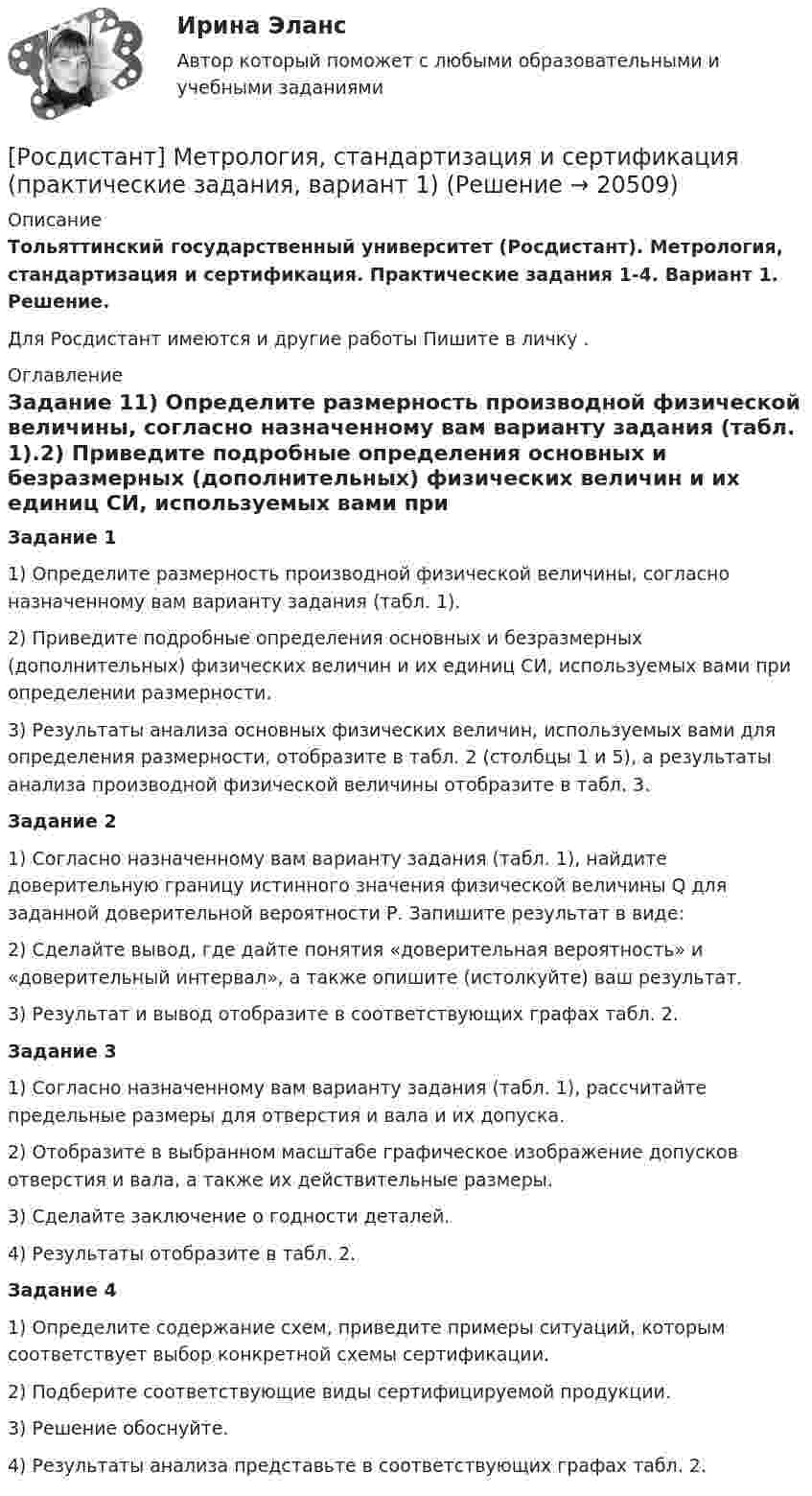     
          Описание
          Тольяттинский государственный университет (Росдистант). Метрология, стандартизация и сертификация. Практические задания 1-4. Вариант 1. Решение.Для Росдистант имеются и другие работы Пишите в личку . 
          Оглавление
          Задание 11) Определите размерность производной физической величины, согласно назначенному вам варианту задания (табл. 1).2) Приведите подробные определения основных и безразмерных (дополнительных) физических величин и их единиц СИ, используемых вами при определении размерности.3) Результаты анализа основных физических величин, используемых вами для определения размерности, отобразите в табл. 2 (столбцы 1 и 5), а результаты анализа производной физической величины отобразите в табл. 3.Задание 21) Согласно назначенному вам варианту задания (табл. 1), найдите доверительную границу истинного значения физической величины Q для заданной доверительной вероятности Р. Запишите результат в виде:2) Сделайте вывод, где дайте понятия «доверительная вероятность» и «доверительный интервал», а также опишите (истолкуйте) ваш результат.3) Результат и вывод отобразите в соответствующих графах табл. 2.Задание 31) Согласно назначенному вам варианту задания (табл. 1), рассчитайте предельные размеры для отверстия и вала и их допуска.2) Отобразите в выбранном масштабе графическое изображение допусков отверстия и вала, а также их действительные размеры.3) Сделайте заключение о годности деталей.4) Результаты отобразите в табл. 2.Задание 41) Определите содержание схем, приведите примеры ситуаций, которым соответствует выбор конкретной схемы сертификации.2) Подберите соответствующие виды сертифицируемой продукции.3) Решение обоснуйте.4) Результаты анализа представьте в соответствующих графах табл. 2. 
            
            
            Росдистант. Метрология, стандартизация и сертификация. Практические задания 2-4. Вариант 1.[Росдистант] Метрология, стандартизация и сертификация (практические задания, вариант 1)[Росдистант] Метрология, стандартизация и сертификация (практические задания, вариант 8)Росдистант. Метрология, стандартизация и сертификация (практические задания, вариант 8)Росдистант. Метрология, стандартизация и сертификация. Практическое задание 1. Вариант 1.[Росдистант] Метрология, стандартизация и сертификация (промежуточные и итоговый тесты, вопросы, ответы)Росдистант. Метрология, стандартизация и сертификация .Тесты с ответами. Всего 54 вопроса[Росдистант] Метрология, стандартизация и сертификация (ИТОГОВЫЙ ТЕСТ)[Росдистант] Метрология, стандартизация и сертификация.Итоговый тест Росдистант ТГУ 2022г [Росдистант]Метрология, стандартизация и сертификация.Итоговый тест Росдистант ТГУ 2023гРОСДИСТАНТ , Метрология, стандартизация и сертификация, ККР , ВАРИАНТ 1,2[Росдистант] Метрология, стандартизация и сертификация (ККР. Вариант 2)Росдистант Метрология, стандартизация и сертификация,  ККР, Вариант 9[Росдистант] Метрология, стандартизация и сертификация (комплексная контрольная работа)