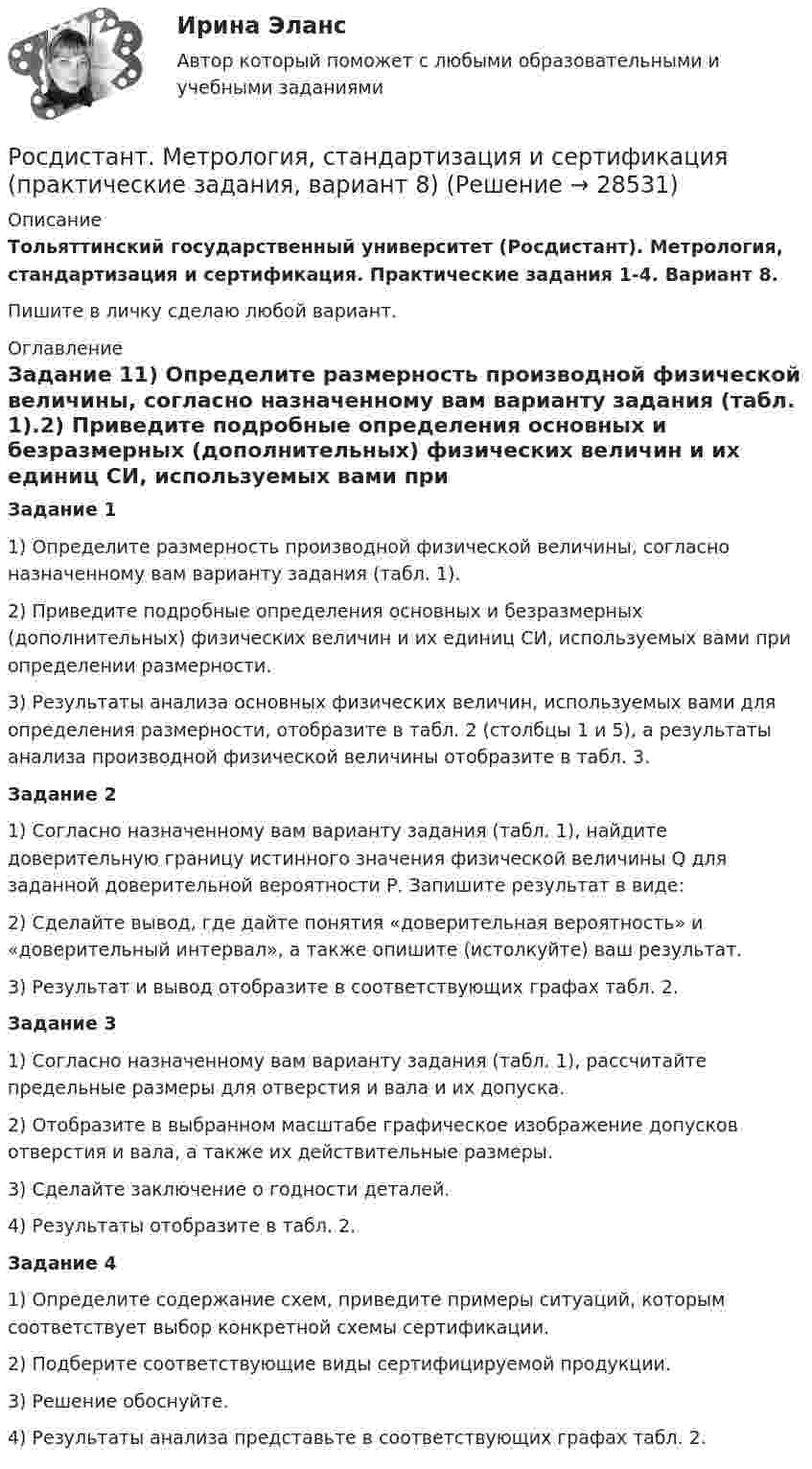     
          Описание
          Тольяттинский государственный университет (Росдистант). Метрология, стандартизация и сертификация. Практические задания 1-4. Вариант 8. Пишите в личку сделаю любой вариант. 
          Оглавление
          Задание 11) Определите размерность производной физической величины, согласно назначенному вам варианту задания (табл. 1).2) Приведите подробные определения основных и безразмерных (дополнительных) физических величин и их единиц СИ, используемых вами при определении размерности.3) Результаты анализа основных физических величин, используемых вами для определения размерности, отобразите в табл. 2 (столбцы 1 и 5), а результаты анализа производной физической величины отобразите в табл. 3.Задание 21) Согласно назначенному вам варианту задания (табл. 1), найдите доверительную границу истинного значения физической величины Q для заданной доверительной вероятности Р. Запишите результат в виде:2) Сделайте вывод, где дайте понятия «доверительная вероятность» и «доверительный интервал», а также опишите (истолкуйте) ваш результат.3) Результат и вывод отобразите в соответствующих графах табл. 2.Задание 31) Согласно назначенному вам варианту задания (табл. 1), рассчитайте предельные размеры для отверстия и вала и их допуска.2) Отобразите в выбранном масштабе графическое изображение допусков отверстия и вала, а также их действительные размеры.3) Сделайте заключение о годности деталей.4) Результаты отобразите в табл. 2.Задание 41) Определите содержание схем, приведите примеры ситуаций, которым соответствует выбор конкретной схемы сертификации.2) Подберите соответствующие виды сертифицируемой продукции.3) Решение обоснуйте.4) Результаты анализа представьте в соответствующих графах табл. 2. 
            
            
            [Росдистант] Метрология, стандартизация и сертификация (практические задания, вариант 8)Росдистант. Метрология, стандартизация и сертификация (практические задания, вариант 8)Росдистант. Метрология, стандартизация и сертификация. Практическое задание 1. Вариант 1.[Росдистант] Метрология, стандартизация и сертификация (промежуточные и итоговый тесты, вопросы, ответы)Росдистант. Метрология, стандартизация и сертификация .Тесты с ответами. Всего 54 вопросаРосдистант. Механика 1. Вариант (7-7-8)Росдистант. Механика 1. Вариант (8,5,12)[Росдистант]Метрология, стандартизация и сертификация.Итоговый тест Росдистант ТГУ 2023гРОСДИСТАНТ , Метрология, стандартизация и сертификация, ККР , ВАРИАНТ 1,2[Росдистант] Метрология, стандартизация и сертификация (ККР. Вариант 2)Росдистант Метрология, стандартизация и сертификация,  ККР, Вариант 9[Росдистант] Метрология, стандартизация и сертификация (комплексная контрольная работа)Росдистант. Метрология, стандартизация и сертификация. Комплексная контрольная работа (ККР). Вариант 9Росдистант. Метрология, стандартизация и сертификация. Практические задания 2-4. Вариант 1.