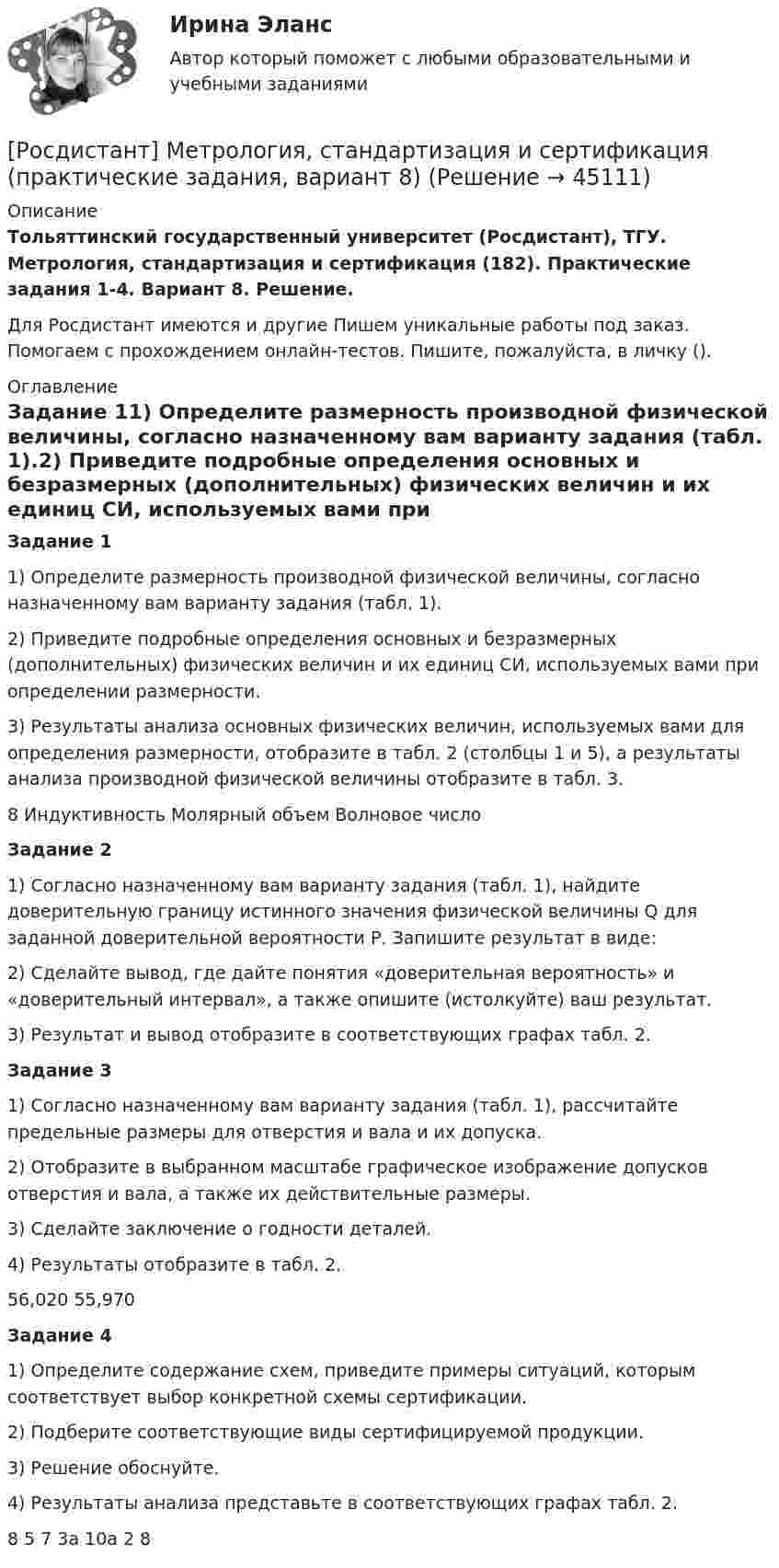    
            Описание
            Тольяттинский государственный университет (Росдистант), ТГУ. Метрология, стандартизация и сертификация (182). Практические задания 1-4. Вариант 8. Решение.Для Росдистант имеются и другие  Пишем уникальные работы под заказ. Помогаем с прохождением онлайн-тестов. Пишите, пожалуйста, в личку (). 
            Оглавление
            Задание 11) Определите размерность производной физической величины, согласно назначенному вам варианту задания (табл. 1).2) Приведите подробные определения основных и безразмерных (дополнительных) физических величин и их единиц СИ, используемых вами при определении размерности.3) Результаты анализа основных физических величин, используемых вами для определения размерности, отобразите в табл. 2 (столбцы 1 и 5), а результаты анализа производной физической величины отобразите в табл. 3.8	Индуктивность	Молярный объем	Волновое числоЗадание 21) Согласно назначенному вам варианту задания (табл. 1), найдите доверительную границу истинного значения физической величины Q для заданной доверительной вероятности Р. Запишите результат в виде:2) Сделайте вывод, где дайте понятия «доверительная вероятность» и «доверительный интервал», а также опишите (истолкуйте) ваш результат.3) Результат и вывод отобразите в соответствующих графах табл. 2.Задание 31) Согласно назначенному вам варианту задания (табл. 1), рассчитайте предельные размеры для отверстия и вала и их допуска.2) Отобразите в выбранном масштабе графическое изображение допусков отверстия и вала, а также их действительные размеры.3) Сделайте заключение о годности деталей.4) Результаты отобразите в табл. 2.56,020	55,970Задание 41) Определите содержание схем, приведите примеры ситуаций, которым соответствует выбор конкретной схемы сертификации. 2) Подберите соответствующие виды сертифицируемой продукции. 3) Решение обоснуйте.4) Результаты анализа представьте в соответствующих графах табл. 2.8	5    7	3а    10а	2     8 
            
            
            [Росдистант] Метрология, стандартизация и сертификация (практические задания, вариант 1)[Росдистант] Метрология, стандартизация и сертификация (практические задания, вариант 8)Росдистант. Метрология, стандартизация и сертификация (практические задания, вариант 8)Росдистант. Метрология, стандартизация и сертификация. Практическое задание 1. Вариант 1.[Росдистант] Метрология, стандартизация и сертификация (промежуточные и итоговый тесты, вопросы, ответы)Росдистант. Метрология, стандартизация и сертификация .Тесты с ответами. Всего 54 вопросаРосдистант. Механика 1. Вариант (7-7-8)[Росдистант] Метрология, стандартизация и сертификация.Итоговый тест Росдистант ТГУ 2022г [Росдистант]Метрология, стандартизация и сертификация.Итоговый тест Росдистант ТГУ 2023гРОСДИСТАНТ , Метрология, стандартизация и сертификация, ККР , ВАРИАНТ 1,2[Росдистант] Метрология, стандартизация и сертификация (ККР. Вариант 2)Росдистант Метрология, стандартизация и сертификация,  ККР, Вариант 9[Росдистант] Метрология, стандартизация и сертификация (комплексная контрольная работа)Росдистант. Метрология, стандартизация и сертификация. Комплексная контрольная работа (ККР). Вариант 9