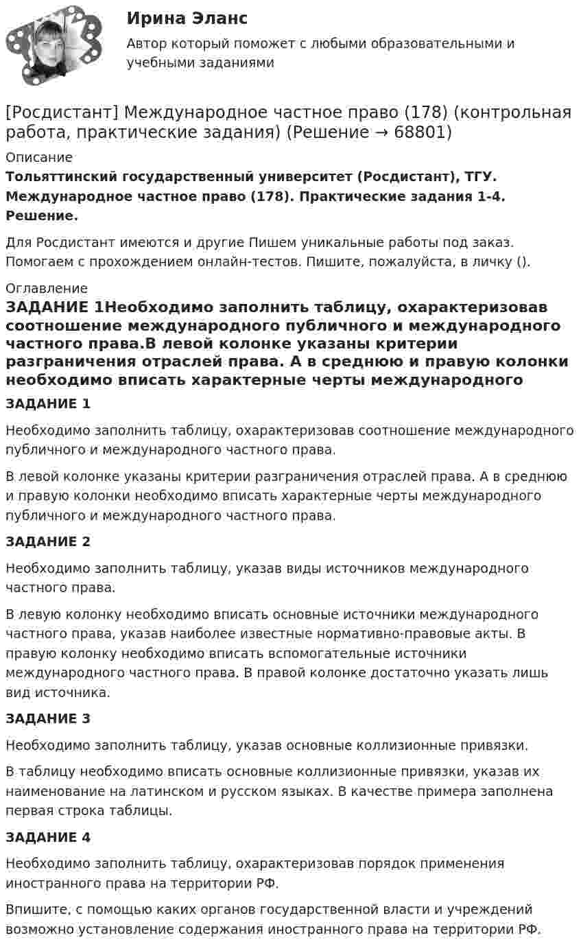      
            Описание
            Тольяттинский государственный университет (Росдистант), ТГУ. Международное частное право (178). Практические задания 1-4. Решение.Для Росдистант имеются и другие  Пишем уникальные работы под заказ. Помогаем с прохождением онлайн-тестов. Пишите, пожалуйста, в личку (). 
            Оглавление
            ЗАДАНИЕ 1Необходимо заполнить таблицу, охарактеризовав соотношение международного публичного и международного частного права.В левой колонке указаны критерии разграничения отраслей права. А в среднюю и правую колонки необходимо вписать характерные черты международного публичного и международного частного права.ЗАДАНИЕ 2Необходимо заполнить таблицу, указав виды источников международного частного права.В левую колонку необходимо вписать основные источники международного частного права, указав наиболее известные нормативно-правовые акты. В правую колонку необходимо вписать вспомогательные источники международного частного права. В правой колонке достаточно указать лишь вид источника.ЗАДАНИЕ 3Необходимо заполнить таблицу, указав основные коллизионные привязки.В таблицу необходимо вписать основные коллизионные привязки, указав их наименование на латинском и русском языках. В качестве примера заполнена первая строка таблицы.ЗАДАНИЕ 4Необходимо заполнить таблицу, охарактеризовав порядок применения иностранного права на территории РФ.Впишите, с помощью каких органов государственной власти и учреждений возможно установление содержания иностранного права на территории РФ.  
            
            
            (Росдистант) Международное право (Практическое задание 8)[Росдистант] Международное частное право (178) (контрольная работа, практические задания)[Росдистант] Международное частное право (178) (промежуточные и итоговый тесты, вопросы, ответы)[Росдистант]Международное частное право.ЗАДАНИЕ 1 Росдистант ТГУ 2023г[Росдистант]Международное частное право.Задание 3.Росдистант ТГУ 2023г[Росдистант]Международное частное право.ЗАДАНИЕ 3 Росдистант ТГУ 2023г[Росдистант]Международное частное право.Задание 4.Росдистант ТГУ 2023г(Росдистант) Международное право (Практические задания 1-8 кроме 5 задания!)[Росдистант] Международное право (Практические задания для ВКС) Росдистант ТГУ(Росдистант) Международное право (Практическое задание 1)(Росдистант) Международное право (Практическое задание 2)(Росдистант) Международное право (Практическое задание 3)(Росдистант) Международное право (Практическое задание 4)(Росдистант) Международное право (Практическое задание 6)
