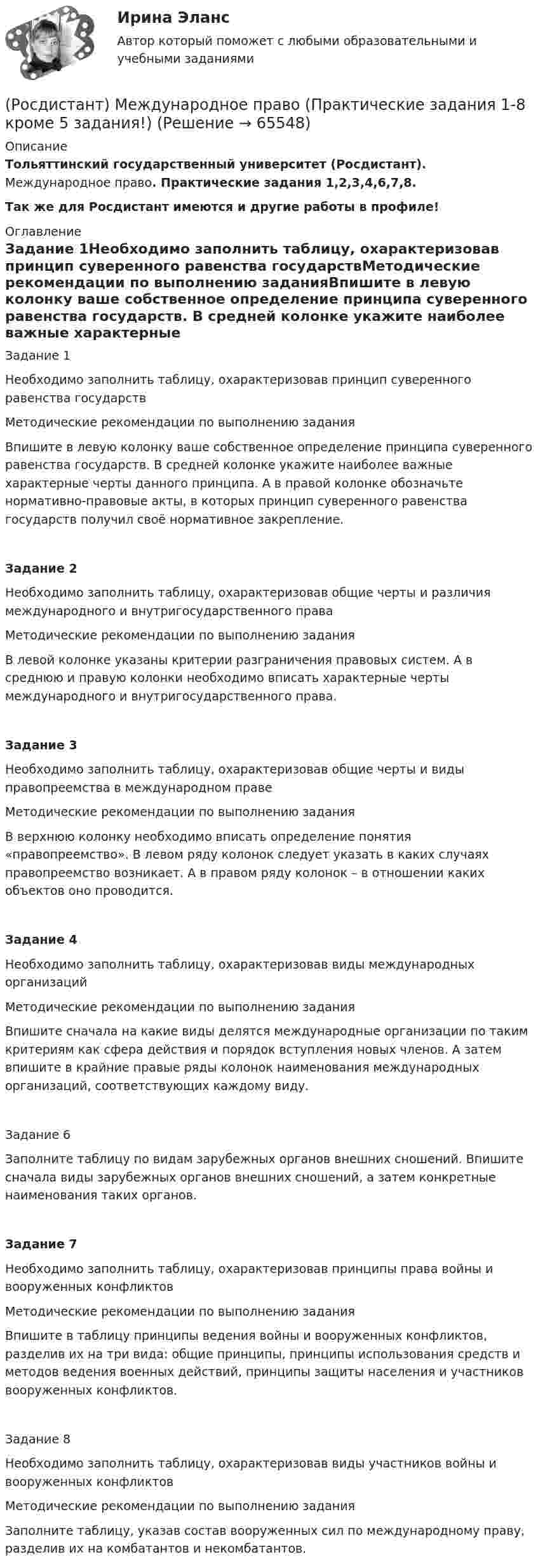     
            Описание
            Тольяттинский государственный университет (Росдистант). Международное право. Практические задания 1,2,3,4,6,7,8.Так же для Росдистант имеются и другие работы в профиле! 
            Оглавление
            Задание 1Необходимо заполнить таблицу, охарактеризовав принцип суверенного равенства государствМетодические рекомендации по выполнению заданияВпишите в левую колонку ваше собственное определение принципа суверенного равенства государств. В средней колонке укажите наиболее важные характерные черты данного принципа. А в правой колонке обозначьте нормативно-правовые акты, в которых принцип суверенного равенства государств получил своё нормативное закрепление.Задание 2Необходимо заполнить таблицу, охарактеризовав общие черты и различия международного и внутригосударственного праваМетодические рекомендации по выполнению заданияВ левой колонке указаны критерии разграничения правовых систем. А в среднюю и правую колонки необходимо вписать характерные черты международного и внутригосударственного права.Задание 3Необходимо заполнить таблицу, охарактеризовав общие черты и виды правопреемства в международном правеМетодические рекомендации по выполнению заданияВ верхнюю колонку необходимо вписать определение понятия «правопреемство». В левом ряду колонок следует указать в каких случаях правопреемство возникает. А в правом ряду колонок – в отношении каких объектов оно проводится.Задание 4Необходимо заполнить таблицу, охарактеризовав виды международных организацийМетодические рекомендации по выполнению заданияВпишите сначала на какие виды делятся международные организации по таким критериям как сфера действия и порядок вступления новых членов. А затем впишите в крайние правые ряды колонок наименования международных организаций, соответствующих каждому виду.Задание 6Заполните таблицу по видам зарубежных органов внешних сношений. Впишите сначала виды зарубежных органов внешних сношений, а затем конкретные наименования таких органов.Задание 7Необходимо заполнить таблицу, охарактеризовав принципы права войны и вооруженных конфликтовМетодические рекомендации по выполнению заданияВпишите в таблицу принципы ведения войны и вооруженных конфликтов, разделив их на три вида: общие принципы, принципы использования средств и методов ведения военных действий, принципы защиты населения и участников вооруженных конфликтов.Задание 8Необходимо заполнить таблицу, охарактеризовав виды участников войны и вооруженных конфликтовМетодические рекомендации по выполнению заданияЗаполните таблицу, указав состав вооруженных сил по международному праву, разделив их на комбатантов и некомбатантов.  
            
            
            (Росдистант) Международное право (Практические задания 1-8 за исключение 5 задания!)(Росдистант) Международное право (Практические задания 1-8 кроме 5 задания!)[Росдистант] Международное право (Практические задания для ВКС) Росдистант ТГУ(Росдистант) Международное право (Практическое задание 1)(Росдистант) Международное право (Практическое задание 2)(Росдистант) Международное право (Практическое задание 3)(Росдистант) Международное право (Практическое задание 4)[Росдистант]Международное право.ЗАДАНИЕ 5.Росдистант ТГУ 2022г[Росдистант]Международное право.ЗАДАНИЕ 6.Росдистант ТГУ 2022гРосдистант Международное право Задание 7 Принципы ведения войны и вооруженных конфликтов[Росдистант]Международное право.ЗАДАНИЕ 7.Росдистант ТГУ 2022г[Росдистант]Международное право.ЗАДАНИЕ 8.Росдистант ТГУ 2022г[Росдистант] Международное право.Итоговый тест Росдистант ТГУ 2022г[Росдистант]Международное право.Итоговый тест Росдистант ТГУ 2023г 