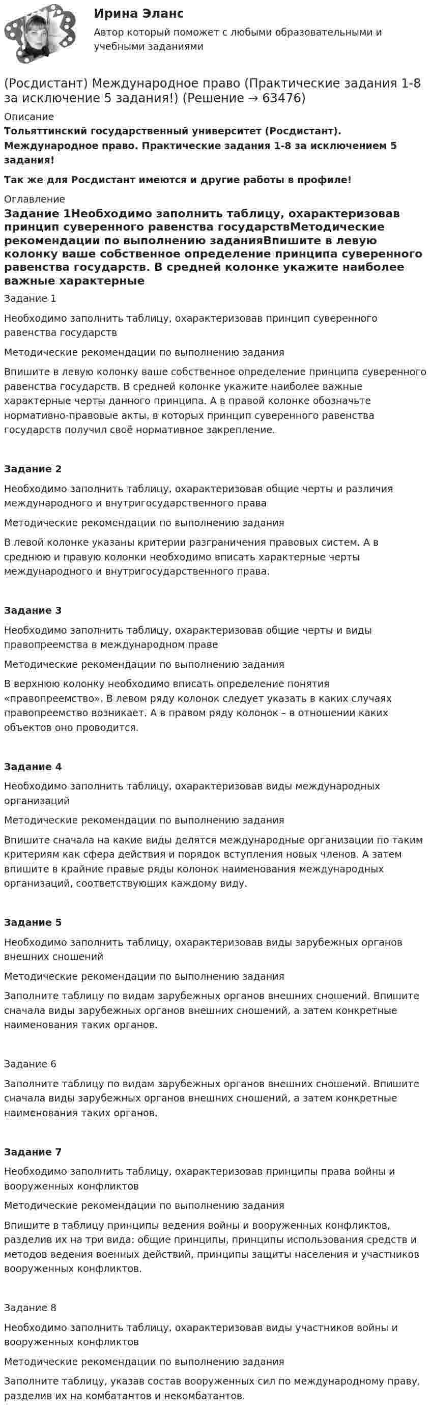    
            Описание
            Тольяттинский государственный университет (Росдистант). Международное право. Практические задания 1-8 за исключением 5 задания!Так же для Росдистант имеются и другие работы в профиле! 
            Оглавление
            Задание 1Необходимо заполнить таблицу, охарактеризовав принцип суверенного равенства государствМетодические рекомендации по выполнению заданияВпишите в левую колонку ваше собственное определение принципа суверенного равенства государств. В средней колонке укажите наиболее важные характерные черты данного принципа. А в правой колонке обозначьте нормативно-правовые акты, в которых принцип суверенного равенства государств получил своё нормативное закрепление.Задание 2Необходимо заполнить таблицу, охарактеризовав общие черты и различия международного и внутригосударственного праваМетодические рекомендации по выполнению заданияВ левой колонке указаны критерии разграничения правовых систем. А в среднюю и правую колонки необходимо вписать характерные черты международного и внутригосударственного права.Задание 3Необходимо заполнить таблицу, охарактеризовав общие черты и виды правопреемства в международном правеМетодические рекомендации по выполнению заданияВ верхнюю колонку необходимо вписать определение понятия «правопреемство». В левом ряду колонок следует указать в каких случаях правопреемство возникает. А в правом ряду колонок – в отношении каких объектов оно проводится.Задание 4Необходимо заполнить таблицу, охарактеризовав виды международных организацийМетодические рекомендации по выполнению заданияВпишите сначала на какие виды делятся международные организации по таким критериям как сфера действия и порядок вступления новых членов. А затем впишите в крайние правые ряды колонок наименования международных организаций, соответствующих каждому виду.Задание 5Необходимо заполнить таблицу, охарактеризовав виды зарубежных органов внешних сношенийМетодические рекомендации по выполнению заданияЗаполните таблицу по видам зарубежных органов внешних сношений. Впишите сначала виды зарубежных органов внешних сношений, а затем конкретные наименования таких органов.Задание 6Заполните таблицу по видам зарубежных органов внешних сношений. Впишите сначала виды зарубежных органов внешних сношений, а затем конкретные наименования таких органов.Задание 7Необходимо заполнить таблицу, охарактеризовав принципы права войны и вооруженных конфликтовМетодические рекомендации по выполнению заданияВпишите в таблицу принципы ведения войны и вооруженных конфликтов, разделив их на три вида: общие принципы, принципы использования средств и методов ведения военных действий, принципы защиты населения и участников вооруженных конфликтов.Задание 8 Необходимо заполнить таблицу, охарактеризовав виды участников войны и вооруженных конфликтовМетодические рекомендации по выполнению задания Заполните таблицу, указав состав вооруженных сил по международному праву, разделив их на комбатантов и некомбатантов.  
            
            
            [Росдистант] Международное право (контрольная работа, практические задания)(Росдистант) Международное право (Практические задания 1-8 за исключение 5 задания!)(Росдистант) Международное право (Практические задания 1-8 кроме 5 задания!)[Росдистант] Международное право (Практические задания для ВКС) Росдистант ТГУ(Росдистант) Международное право (Практическое задание 1)(Росдистант) Международное право (Практическое задание 2)(Росдистант) Международное право (Практическое задание 3)[Росдистант]Международное право.ЗАДАНИЕ 4.Росдистант ТГУ 2022г[Росдистант]Международное право.ЗАДАНИЕ 5.Росдистант ТГУ 2022г[Росдистант]Международное право.ЗАДАНИЕ 6.Росдистант ТГУ 2022гРосдистант Международное право Задание 7 Принципы ведения войны и вооруженных конфликтов[Росдистант]Международное право.ЗАДАНИЕ 7.Росдистант ТГУ 2022г[Росдистант]Международное право.ЗАДАНИЕ 8.Росдистант ТГУ 2022г[Росдистант] Международное право.Итоговый тест Росдистант ТГУ 2022г