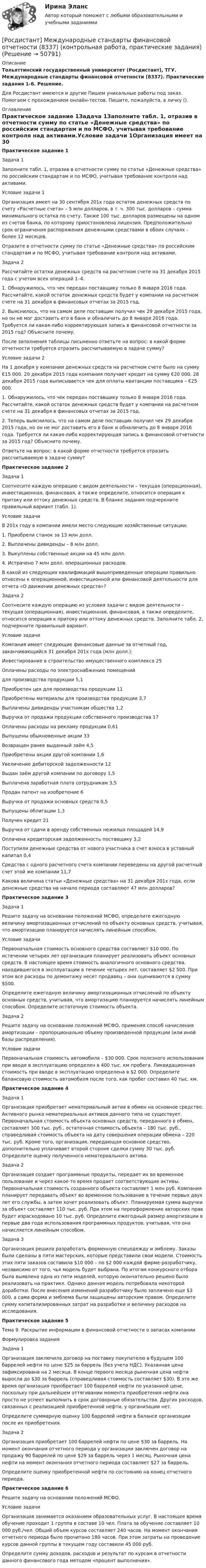     
            Описание
            Тольяттинский государственный университет (Росдистант), ТГУ. Международные стандарты финансовой отчетности (8337). Практические задания 1-6. Решение.Для Росдистант имеются и другие  Пишем уникальные работы под заказ. Помогаем с прохождением онлайн-тестов. Пишите, пожалуйста, в личку (). 
            Оглавление
            Практическое задание 1Задача 1Заполните табл. 1, отразив в отчетности сумму по статье «Денежные средства» по российским стандартам и по МСФО, учитывая требование контроля над активами.Условие задачи 1Организация имеет на 30 сентября 201х года остаток денежных средств по счету «Расчетные счета» – 5 млн долларов, в т. ч. 300 тыс. долларов – сумма минимального остатка по счету. Также 100 тыс. долларов размещены на одном из счетов банка, по которому приостановлена лицензия. Предположительно срок ограничения распоряжения денежными средствами в обоих случаях – более 12 месяцев.Отразите в отчетности сумму по статье «Денежные средства» по российским стандартам и по МСФО, учитывая требование контроля над активами.Задача 2 Рассчитайте остатки денежных средств на расчетном счете на 31 декабря 2015 года с учетом всех операций 1–4.1.	Обнаружилось, что чек передан поставщику только 8 января 2016 года. Рассчитайте, какой остаток денежных средств будет у компании на расчетном счете на 31 декабря в финансовых отчетах за 2015 год.2.	Выяснилось, что на самом деле поставщик получил чек 29 декабря 2015 года, но он не мог доставить его в банк и обналичить до 8 января 2016 года. Требуется ли какая-либо корректирующая запись в финансовой отчетности за 2015 год? Объясните почему.После заполнения таблицы письменно ответьте на вопрос: в какой форме отчетности требуется отразить рассчитываемую в задаче сумму?Условие задачи 2На 1 декабря у компании денежных средств на расчетном счете было на сумму €15 000. 20 декабря 2015 года компания получает кредит на сумму €20 000. 28 декабря 2015 года выписывается чек для оплаты квитанции поставщика – €25 000. 1. Обнаружилось, что чек передан поставщику только 8 января 2016 года. Рассчитайте, какой остаток денежных средств будет у компании на расчетном счете на 31 декабря в финансовых отчетах за 2015 год. 2. Теперь выяснилось, что на самом деле поставщик получил чек 29 декабря 2015 года, но он не мог доставить его в банк и обналичить до 8 января 2016 года. Требуется ли какая-либо корректирующая запись в финансовой отчетности за 2015 год? Объясните почему.Ответьте на вопрос: в какой форме отчетности требуется отразить рассчитываемую в задаче сумму?Практическое задание 2Задача 1 Соотнесите каждую операцию с видом деятельности – текущая (операционная), инвестиционная, финансовая, а также определите, относится операция к притоку или оттоку денежных средств. В бланке задания подчеркните правильный вариант (табл. 1).Условие задачиВ 201х году в компании имели место следующие хозяйственные ситуации: 1.	Приобрели станок за 13 млн долл.	2.	Выплачены дивиденды – 8 млн долл.3.	Выкуплены собственные акции на 45 млн долл. 4.	Истрачено 7 млн долл. операционных расходов.В какой из следующих квалификаций вышеприведенные операции правильно отнесены к операционной, инвестиционной или финансовой деятельности для отчета «О движении денежных средств»?Задача 2Соотнесите каждую операцию из условия задачи с видом деятельности – текущая (операционная), инвестиционная, финансовая, а также определите, относится операция к притоку или оттоку денежных средств. Заполните табл. 2, подчеркните правильный вариант. Условие задачиКомпания имеет следующие финансовые данные за отчетный год, заканчивающийся 31 декабря 201х года (млн долл.):Инвестирование в строительство имущественного комплекса    25Оплачены расходы по электроснабжению помещений для производства продукции                                5,1Приобретен цех для производства продукции                 11Приобретены материалы для производства продукции          3,7Выплачены дивиденды участникам общества                  1,2Выручка от продажи продукции собственного производства	 17Оплачены расходы на рекламу продукции                    0,61Выпущены обыкновенные акции			                33Возвращен ранее выданный заём                            4,5Приобретены акции другой компании                        1,6Увеличение дебиторской задолженности		                12Выдан заём другой компании по договору                     1,5Выплачена заработная плата сотрудникам			      3,5	Продан патент на изобретение			                 6Выручка от продажи основных средств			           0,5Выпущены облигации                                      1,3Получен кредит                                           21Выручка от сдачи в аренду собственных нежилых площадей     14,9Оплачена кредиторская задолженность поставщику             3,2Поступили денежные средства от нового участника в счет взноса в уставный капитал                                               0,4Средства с одного расчетного счета компании переведены на другой расчетный счет этой же компании                                  11,7Какова величина статьи «Денежные средства» на 31 декабря 201х года, если денежные средства на начало периода составляют 47 млн долларов?Практическое задание 3Задача 1 Решите задачу на основании положений МСФО, определите ежегодную величину амортизационных отчислений по объекту основных средств, учитывая, что амортизацию планируется начислять линейным способом.Условие задачи Первоначальная стоимость основного средства составляет $10 000. По истечении четырех лет организация планирует реализовать объект основных средств. В настоящее время стоимость аналогичного основного средства, находившегося в эксплуатации в течение четырех лет, составляет $2 500. При этом все расходы по демонтажу несет продавец – они оцениваются в сумму $500.  Определите ежегодную величину амортизационных отчислений по объекту основных средств, учитывая, что амортизацию планируется начислять линейным способом. Определите остаточную стоимость объекта.Задача 2 Решите задачу на основании положений МСФО, применяя способ начисления амортизации – пропорционально объему произведенной продукции (или иной базы распределения).Условие задачиПервоначальная стоимость автомобиля – $30 000. Срок полезного использования при вводе в эксплуатацию определен в 400 тыс. км пробега. Ликвидационная стоимость при вводе в эксплуатацию определена в $2 000. Определите балансовую стоимость автомобиля после того, как пробег составил 40 тыс. км.Практическое задание 4Задача 1 Организация приобретает нематериальный актив в обмен на основное средство. Активного рынка нематериальных активов данного типа не существует. Первоначальная стоимость объекта основных средств, переданного в обмен, составляет 300 тыс. руб., остаточная стоимость объекта – 180 тыс. руб., справедливая стоимость объекта на дату совершения операции обмена – 220 тыс. руб. Кроме того, организация, передающая основное средство, дополнительно уплачивает второй стороне сделки сумму 30 тыс. руб. Определите оценку полученного нематериального актива.Задача 2 Организация создает программные продукты, передает их во временное пользование и через какое-то время продает соответствующие активы. Первоначальная стоимость созданного объекта составляет 1 млн руб. Компания планирует передавать объект во временное пользование в течение первых двух лет его службы, а затем хочет реализовать объект. Планируемая сумма выручки за объект составляет 110 тыс. руб. При этом на переоформление авторских прав будет израсходовано 10 тыс. руб. Определите ежегодный размер амортизации в первые два года использования программных продуктов, учитывая, что она начисляется линейным способом. Задача 3Организация решила разработать форменную спецодежду и эмблему. Заказы были сделаны в пяти мастерских, которые представили свои модели. Стоимость этих пяти заказов составила $10 000 – по $2 000 каждой фирме-разработчику, независимо от того, чья модель будет выбрана. По итогам конкурсного отбора была выявлена одна из пяти моделей, которую окончательно решено было реализовать на практике. Однако данная модель потребовала некоторой доработки. После внесения изменений разработчику было заплачено еще $3 000, а сама форма и эмблема были защищены авторским правом. Определите сумму капитализированных затрат на разработки и величину расходов на исследования.Практическое задание 5Тема 9. Раскрытие информации в финансовой отчетности о запасах компанииФормулировка заданияЗадача 1 Организация заключила договор на поставку покупателю в будущем 100 баррелей нефти по цене $25 за баррель (без учета НДС). Указанная цена зафиксирована на 2 месяца. В конце первого месяца рыночная цена нефти выросла до $30 за баррель (справедливая стоимость составляет $30). В это же время организация приобретает 100 баррелей нефти по указанной цене, поскольку при дальнейшем оттягивании момента приобретения нефти она просто не успеет выполнить в срок договорные обязательства. Других расходов, связанных с реализацией приобретенной нефти, у организации нет.Определите суммарную оценку 100 баррелей нефти в балансе организации после их приобретения.  Задача 2 Организация приобретает 100 баррелей нефти по цене $30 за баррель. На момент окончания отчетного периода у организации заключен договор на продажу 90 баррелей по цене $29 за баррель через 1 месяц. Рыночная цена нефти на момент окончания отчетного периода составляет $27 за баррель.Определите оценку приобретенной нефти по состоянию на конец отчетного периода.Практическое задание 6Решите задачу на основании положений МСФО.Условие задачи Организация занимается оказанием образовательных услуг. В настоящее время обучение проходит 1 группа в составе 10 чел. Плата за обучение составляет 10 000 руб./чел. Общий объем курсов составляет 240 часов. На момент окончания отчетного периода было прочитано 180 часов. При этом затраты на проведение курсов данной группы в текущем году составили 45 000 руб.  Определите сумму доходов, расходов и результат по курсам в отчетности данного финансового года методом «процент выполнения». 
            
            
            [Росдистант]Международное частное право.Итоговый Росдистант ТГУ 2023г[Росдистант] Международные стандарты финансовой отчетности (8337) (контрольная работа, практические задания)[Росдистант] Международные стандарты финансовой отчётности.Итоговый Росдистант ТГУ 2023г[Росдистант]Международные стандарты финансовой отчётности.ПРАКТИЧЕСКИЕ ЗАДАНИЯ 3 И 4.Росдистант ТГУ 2023г[Росдистант]Международные стандарты финансовой отчётности.ПРАКТИЧЕСКОЕ ЗАДАНИЕ 1.Росдистант ТГУ 2023г[Росдистант]Международные стандарты финансовой отчётности.ПРАКТИЧЕСКОЕ ЗАДАНИЕ 2.Росдистант ТГУ 2023г[Росдистант]Международные стандарты финансовой отчётности.ПРАКТИЧЕСКОЕ ЗАДАНИЕ 5.Росдистант ТГУ 2023г(Росдистант) Международное право (Практическое задание 7)(Росдистант) Международное право (Практическое задание 8)[Росдистант] Международное частное право (178) (контрольная работа, практические задания)[Росдистант] Международное частное право (178) (промежуточные и итоговый тесты, вопросы, ответы)[Росдистант]Международное частное право.ЗАДАНИЕ 1 Росдистант ТГУ 2023г[Росдистант]Международное частное право.Задание 3.Росдистант ТГУ 2023г[Росдистант]Международное частное право.ЗАДАНИЕ 3 Росдистант ТГУ 2023г
