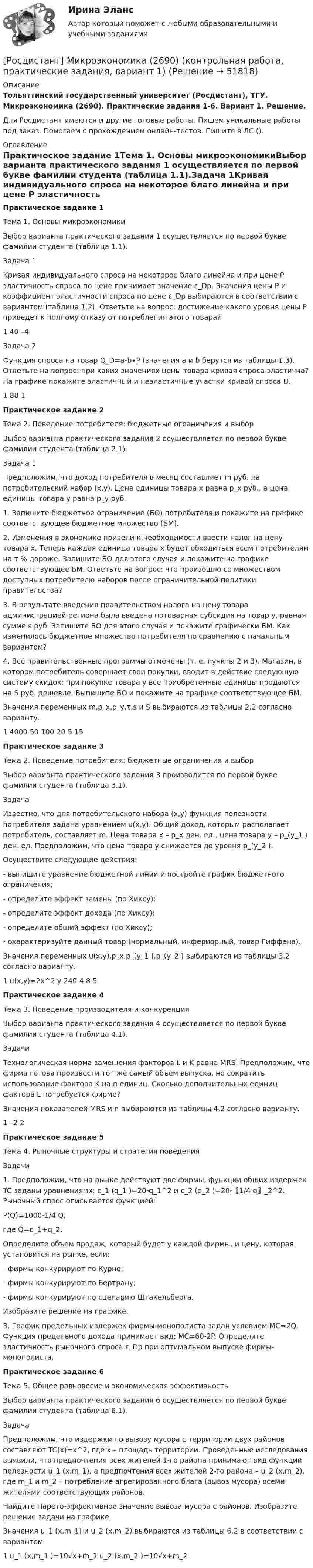     
            Описание
            Тольяттинский государственный университет (Росдистант), ТГУ. Микроэкономика (2690). Практические задания 1-6. Вариант 1. Решение.Для Росдистант имеются и другие готовые работы. Пишем уникальные работы под заказ. Помогаем с прохождением онлайн-тестов. Пишите в ЛС (). 
            Оглавление
            Практическое задание 1Тема 1. Основы микроэкономикиВыбор варианта практического задания 1 осуществляется по первой букве фамилии студента (таблица 1.1).Задача 1Кривая индивидуального спроса на некоторое благо линейна и при цене P эластичность спроса по цене принимает значение ε_Dp. Значения цены P и коэффициент эластичности спроса по цене ε_Dp выбираются в соответствии с вариантом (таблица 1.2). Ответьте на вопрос: достижение какого уровня цены P приведет к полному отказу от потребления этого товара?1	40	–4Задача 2Функция спроса на товар Q_D=a-b∙P (значения a и b берутся из таблицы 1.3). Ответьте на вопрос: при каких значениях цены товара кривая спроса эластична? На графике покажите эластичный и неэластичные участки кривой спроса D.1	80	1Практическое задание 2Тема 2. Поведение потребителя: бюджетные ограничения и выборВыбор варианта практического задания 2 осуществляется по первой букве фамилии студента (таблица 2.1).Задача 1Предположим, что доход потребителя в месяц составляет m руб. на потребительский набор (x,y). Цена единицы товара x равна p_x руб., а цена единицы товара y равна p_y руб.1. Запишите бюджетное ограничение (БО) потребителя и покажите на графике соответствующее бюджетное множество (БМ).2. Изменения в экономике привели к необходимости ввести налог на цену товара x. Теперь каждая единица товара x будет обходиться всем потребителям на τ % дороже. Запишите БО для этого случая и покажите на графике соответствующее БМ. Ответьте на вопрос: что произошло со множеством доступных потребителю наборов после ограничительной политики правительства?3. В результате введения правительством налога на цену товара администрацией региона была введена потоварная субсидия на товар y, равная сумме s руб. Запишите БО для этого случая и покажите графически БМ. Как изменилось бюджетное множество потребителя по сравнению с начальным вариантом?4. Все правительственные программы отменены (т. е. пункты 2 и 3). Магазин, в котором потребитель совершает свои покупки, вводит в действие следующую систему скидок: при покупке товара y все приобретенные единицы продаются на S руб. дешевле. Выпишите БО и покажите на графике соответствующее БМ.Значения переменных m,p_x,p_y,τ,s и S выбираются из таблицы 2.2 согласно варианту.1	4000	50	100	20	5	15Практическое задание 3Тема 2. Поведение потребителя: бюджетные ограничения и выборВыбор варианта практического задания 3 производится по первой букве фамилии студента (таблица 3.1).ЗадачаИзвестно, что для потребительского набора (x,y) функция полезности потребителя задана уравнением u(x,y). Общий доход, которым располагает потребитель, составляет m. Цена товара x – p_x ден. ед., цена товара y – p_(y_1 ) ден. ед. Предположим, что цена товара y снижается до уровня p_(y_2 ).Осуществите следующие действия:- выпишите уравнение бюджетной линии и постройте график бюджетного ограничения;- определите эффект замены (по Хиксу);- определите эффект дохода (по Хиксу);- определите общий эффект (по Хиксу);- охарактеризуйте данный товар (нормальный, инфериорный, товар Гиффена).Значения переменных u(x,y),p_x,p_(y_1 ),p_(y_2 ) выбираются из таблицы 3.2 согласно варианту.1	u(x,y)=2x^2 y	240	4	8	5Практическое задание 4Тема 3. Поведение производителя и конкуренцияВыбор варианта практического задания 4 осуществляется по первой букве фамилии студента (таблица 4.1).ЗадачиТехнологическая норма замещения факторов L и K равна MRS. Предположим, что фирма готова произвести тот же самый объем выпуска, но сократить использование фактора K на n единиц. Сколько дополнительных единиц фактора L потребуется фирме?Значения показателей MRS и n выбираются из таблицы 4.2 согласно варианту.1	–2	2Практическое задание 5Тема 4. Рыночные структуры и стратегия поведенияЗадачи1. Предположим, что на рынке действуют две фирмы, функции общих издержек TC заданы уравнениями: c_1 (q_1 )=20-q_1^2 и c_2 (q_2 )=20-〖1/4 q〗_2^2. Рыночный спрос описывается функцией:P(Q)=1000-1/4 Q,где Q=q_1+q_2.Определите объем продаж, который будет у каждой фирмы, и цену, которая установится на рынке, если:- фирмы конкурируют по Курно;- фирмы конкурируют по Бертрану;- фирмы конкурируют по сценарию Штакельберга.Изобразите решение на графике.3. График предельных издержек фирмы-монополиста задан условием MC=2Q. Функция предельного дохода принимает вид: MC=60-2P. Определите эластичность рыночного спроса ε_Dp при оптимальном выпуске фирмы-монополиста.Практическое задание 6Тема 5. Общее равновесие и экономическая эффективностьВыбор варианта практического задания 6 осуществляется по первой букве фамилии студента (таблица 6.1).ЗадачаПредположим, что издержки по вывозу мусора с территории двух районов составляют TC(x)=x^2, где x – площадь территории. Проведенные исследования выявили, что предпочтения всех жителей 1-го района принимают вид функции полезности u_1 (x,m_1), а предпочтения всех жителей 2-го района – u_2 (x,m_2), где m_1 и m_2 – потребление агрегированного блага (вывоз мусора) всеми жителями соответствующих районов.Найдите Парето-эффективное значение вывоза мусора с районов. Изобразите решение задачи на графике.Значения u_1 (x,m_1) и u_2 (x,m_2) выбираются из таблицы 6.2 в соответствии с вариантом.1	u_1 (x,m_1 )=10√x+m_1	u_2 (x,m_2 )=10√x+m_2 
            
            
            РОСДИСТАНТ.МИКРОЭКОНОМИКА[Росдистант] Микроэкономика (2690) (контрольная работа, практические задания, вариант 1)[Росдистант] Микроэкономика (2690) (контрольная работа, практические задания, вариант 2)[Росдистант] Микроэкономика (2690) (контрольная работа, практические задания, вариант 5)[Росдистант] Микроэкономика (2690) (контрольная работа, практические задания, вариант 6)[Росдистант] Микроэкономика (2690) (контрольная работа, практические задания, вариант 7)[Росдистант] Микроэкономика (итоговый тест, вопросы, ответы)(Росдистант) Механический смысл производной 2-го порядка состоит в том, что она естьРОСДИСТАНТ.МИКРОЭКОНОМИКАРОСДИСТАНТ.МИКРОЭКОНОМИКАРОСДИСТАНТ.МИКРОЭКОНОМИКАРОСДИСТАНТ.МИКРОЭКОНОМИКАРОСДИСТАНТ.МИКРОЭКОНОМИКАРОСДИСТАНТ.МИКРОЭКОНОМИКА