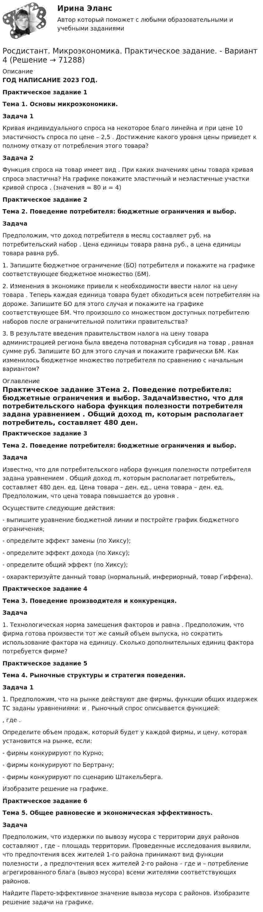      
            Описание
            ГОД НАПИСАНИЕ 2023 ГОД.Практическое задание 1Тема 1. Основы микроэкономики. Задача 1	Кривая индивидуального спроса на некоторое благо линейна и при цене                      10 эластичность спроса по цене    – 2,5 . Достижение какого уровня цены    приведет к полному отказу от потребления этого товара?  Задача 2	Функция спроса на товар имеет вид                     . При каких значениях цены товара кривая спроса эластична? На графике покажите эластичный и неэластичные участки кривой спроса   . (значения     = 80 и     = 4)Практическое задание 2Тема 2. Поведение потребителя: бюджетные ограничения и выбор. ЗадачаПредположим, что доход потребителя в месяц составляет                      руб. на потребительский набор   . Цена единицы товара    равна    руб., а цена единицы товара    равна    руб. 1. Запишите бюджетное ограничение (БО) потребителя и покажите на графике соответствующее бюджетное множество (БМ).2. Изменения в экономике привели к необходимости ввести налог на цену товара   . Теперь каждая единица товара    будет обходиться всем потребителям на    дороже. Запишите БО для этого случая и покажите на графике соответствующее БМ. Что произошло со множеством доступных потребителю наборов после ограничительной политики правительства?3. В результате введения правительством налога на цену товара администрацией региона была введена потоварная субсидия на товар   , равная сумме    руб. Запишите БО для этого случая и покажите графически БМ. Как изменилось бюджетное множество потребителя по сравнению с начальным вариантом? 
            Оглавление
            Практическое задание 3Тема 2. Поведение потребителя: бюджетные ограничения и выбор. ЗадачаИзвестно, что для потребительского набора                      функция полезности потребителя задана уравнением   . Общий доход m, которым располагает потребитель, составляет 480 ден. ед. Цена товара    –    ден. ед., цена товара    –    ден. ед. Предположим, что цена товара    повышается до уровня    .Осуществите следующие действия:- выпишите уравнение бюджетной линии и постройте график бюджетного ограничения;- определите эффект замены (по Хиксу);- определите эффект дохода (по Хиксу);- определите общий эффект (по Хиксу);- охарактеризуйте данный товар (нормальный, инфериорный, товар Гиффена).Практическое задание 4Тема 3. Поведение производителя и конкуренция. Задача	1.   Технологическая норма замещения факторов                      и    равна    . Предположим, что фирма готова произвести тот же самый объем выпуска, но сократить использование фактора    на    единицу. Сколько дополнительных единиц фактора    потребуется фирме?Практическое задание 5Тема 4. Рыночные структуры и стратегия поведения. Задача 1	1. Предположим, что на рынке действуют две фирмы, функции общих издержек ТС заданы уравнениями:    и   . Рыночный спрос описывается функцией:  ,	где   .	Определите объем продаж, который будет у каждой фирмы, и цену, которая установится на рынке, если:	- фирмы конкурируют по Курно;	- фирмы конкурируют по Бертрану;	- фирмы конкурируют по сценарию Штакельберга.	Изобразите решение на графике.Практическое задание 6Тема 5. Общее равновесие и экономическая эффективность. Задача	Предположим, что издержки по вывозу мусора с территории двух районов составляют                     , где    – площадь территории. Проведенные исследования выявили, что предпочтения всех жителей 1-го района принимают вид функции полезности   , а предпочтения всех жителей 2-го района –    где    и    – потребление агрегированного блага (вывоз мусора) всеми жителями соответствующих районов.Найдите Парето-эффективное значение вывоза мусора с районов. Изобразите решение задачи на графике.  
            
            
            РОСДИСТАНТ Микроэкономика Практика 1,2,3,4,5,6 (вариант 6 П,Р,С), Промежуточные тесты №1-5Росдистант. Микроэкономика. Практическое задание. - Вариант 4Росдистант. Микроэкономика .Промежуточные тесты 1-5 + Итоговый тест(Росдистант) Минором элемента a₁₂ определителя | 1 2 3 / 0 4 5 / 6 7 8 | является?(Росдистант) Минором элемента a₂₁ определителя | 2 3 1 / 0 4 7 / 1 5 6 | является?(Росдистант) Минором элемента a₂₂ определителя | 2 3 1 / 0 4 7 / 1 5 6 | является?[Росдистант] Мировые финансовые рынки (ПРАКТИЧЕСКОЕ ЗАДАНИЕ 2)[Росдистант] Микроэкономика (2690) (контрольная работа, практические задания, вариант 1)[Росдистант] Микроэкономика (2690) (контрольная работа, практические задания, вариант 2)[Росдистант] Микроэкономика (2690) (контрольная работа, практические задания, вариант 5)[Росдистант] Микроэкономика (2690) (контрольная работа, практические задания, вариант 6)[Росдистант] Микроэкономика (2690) (контрольная работа, практические задания, вариант 7)[Росдистант] Микроэкономика (итоговый тест, вопросы, ответы)[Росдистант] Микроэкономика.Итоговый тест Росдистант ТГУ 2021г 