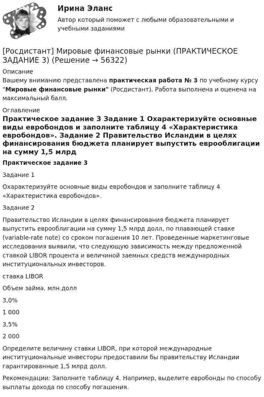     
            Описание
            Вашему вниманию представлена практическая работа № 3 по учебному курсу Мировые финансовые рынки (Росдистант). Работа выполнена и оценена на максимальный балл. 
            Оглавление
            Практическое задание 3	Задание 1	Охарактеризуйте основные виды евробондов и заполните таблицу 4 «Характеристика евробондов».	Задание 2	Правительство Исландии в целях финансирования бюджета планирует выпустить еврооблигации на сумму 1,5 млрд долл, по плавающей ставке (variable-rate note) со сроком погашения 10 лет. Проведенные маркетинговые исследования выявили, что следующую зависимость между предложенной ставкой LIBOR процента и величиной заемных средств международных институциональных инвесторов.   ставка LIBOR Объем займа, млн.долл   3,0% 1 000   3,5% 2 000  	 	Определите величину ставки LIBOR, при которой международные институциональные инвесторы предоставили бы правительству Исландии гарантированные 1,5 млрд долл.	Рекомендации: Заполните таблицу 4. Например, выделите евробонды по способу выплаты дохода по способу погашения.   
            
            
            [Росдистант] Мировые финансовые рынки (ПРАКТИЧЕСКОЕ ЗАДАНИЕ 2)[Росдистант] Мировые финансовые рынки (ПРАКТИЧЕСКОЕ ЗАДАНИЕ 3)[Росдистант] Мировые финансовые рынки (ПРАКТИЧЕСКОЕ ЗАДАНИЕ 4)[Росдистант] Мировые финансовые рынки (ПРАКТИЧЕСКОЕ ЗАДАНИЕ 5)Росдистант. Моделирование и оптимизация энерго- и ресурсосберегающих процессов в химической технологии, нефтехимии и биотехнологии. Практические задания 1-4Росдистант. Моделирование и оптимизация энерго- и ресурсосберегающих процессов в химической технологии, нефтехимии и биотехнологии. Промежуточные тесты 1-6. Всего 143 вопроса с ответами[Росдистант] Моделирование систем электроснабжения.Итоговый тест Росдистант ТГУ 2023г[Росдистант] Микроэкономика.Итоговый тест Росдистант ТГУ 2021г [Росдистант]Микроэкономика.Итоговый тест Росдистант ТГУ 2023гРОСДИСТАНТ Микроэкономика Практика 1,2,3,4,5,6 (вариант 6 П,Р,С), Промежуточные тесты №1-5Росдистант. Микроэкономика. Практическое задание. - Вариант 4Росдистант. Микроэкономика .Промежуточные тесты 1-5 + Итоговый тест(Росдистант) Минором элемента a₁₂ определителя | 1 2 3 / 0 4 5 / 6 7 8 | является?(Росдистант) Минором элемента a₂₁ определителя | 2 3 1 / 0 4 7 / 1 5 6 | является?