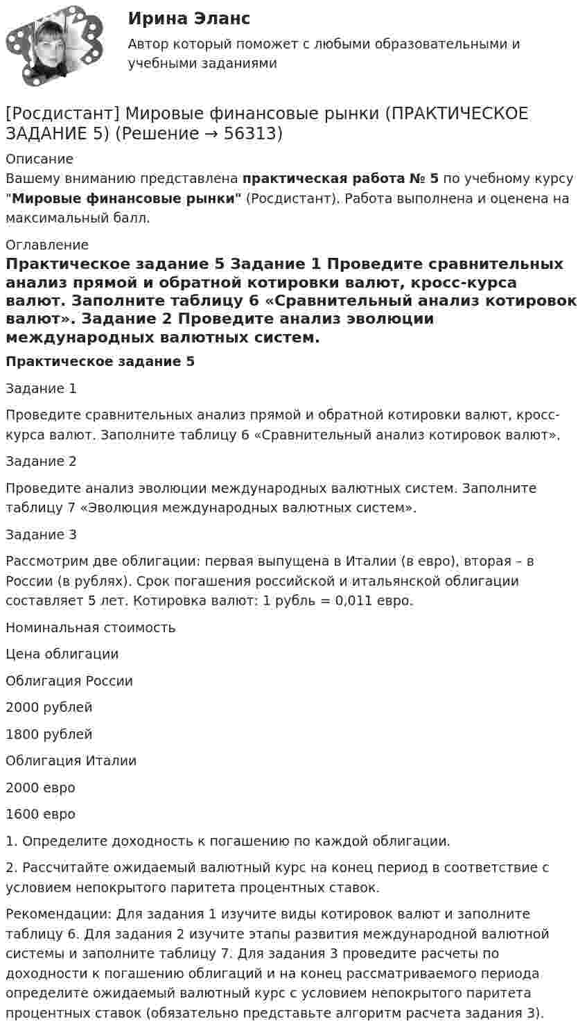     
            Описание
            Вашему вниманию представлена практическая работа № 5 по учебному курсу Мировые финансовые рынки (Росдистант). Работа выполнена и оценена на максимальный балл. 
            Оглавление
            Практическое задание 5	Задание 1	Проведите сравнительных анализ прямой и обратной котировки валют, кросс-курса валют. Заполните таблицу 6 «Сравнительный анализ котировок валют».	Задание 2	Проведите анализ эволюции международных валютных систем. Заполните таблицу 7 «Эволюция международных валютных систем».	Задание 3	Рассмотрим две облигации: первая выпущена в Италии (в евро), вторая – в России (в рублях). Срок погашения российской и итальянской облигации составляет 5 лет. Котировка валют: 1 рубль = 0,011 евро.    Номинальная стоимость Цена облигации   Облигация России 2000 рублей 1800 рублей   Облигация Италии 2000 евро 1600 евро  	1.             Определите доходность к погашению по каждой облигации.	2.             Рассчитайте ожидаемый валютный курс на конец период в соответствие с условием непокрытого паритета процентных ставок.Рекомендации: Для задания 1 изучите виды котировок валют и заполните таблицу 6. Для задания 2 изучите этапы развития международной валютной системы и заполните таблицу 7. Для задания 3 проведите расчеты по доходности к погашению облигаций и на конец рассматриваемого периода определите ожидаемый валютный курс с условием непокрытого паритета процентных ставок (обязательно представьте алгоритм расчета задания 3).  
            
            
            [Росдистант] Мировые финансовые рынки (ПРАКТИЧЕСКОЕ ЗАДАНИЕ 4)[Росдистант] Мировые финансовые рынки (ПРАКТИЧЕСКОЕ ЗАДАНИЕ 5)Росдистант. Моделирование и оптимизация энерго- и ресурсосберегающих процессов в химической технологии, нефтехимии и биотехнологии. Практические задания 1-4Росдистант. Моделирование и оптимизация энерго- и ресурсосберегающих процессов в химической технологии, нефтехимии и биотехнологии. Промежуточные тесты 1-6. Всего 143 вопроса с ответами[Росдистант] Моделирование систем электроснабжения.Итоговый тест Росдистант ТГУ 2023г[Росдистант] Моделирование систем электроснабжения (контрольная работа, практические задания)[Росдистант] Моделирование систем электроснабжения (промежуточные и итоговый тесты, вопросы, ответы)РОСДИСТАНТ Микроэкономика Практика 1,2,3,4,5,6 (вариант 6 П,Р,С), Промежуточные тесты №1-5Росдистант. Микроэкономика. Практическое задание. - Вариант 4Росдистант. Микроэкономика .Промежуточные тесты 1-5 + Итоговый тест(Росдистант) Минором элемента a₁₂ определителя | 1 2 3 / 0 4 5 / 6 7 8 | является?(Росдистант) Минором элемента a₂₁ определителя | 2 3 1 / 0 4 7 / 1 5 6 | является?(Росдистант) Минором элемента a₂₂ определителя | 2 3 1 / 0 4 7 / 1 5 6 | является?[Росдистант] Мировые финансовые рынки (ПРАКТИЧЕСКОЕ ЗАДАНИЕ 2)