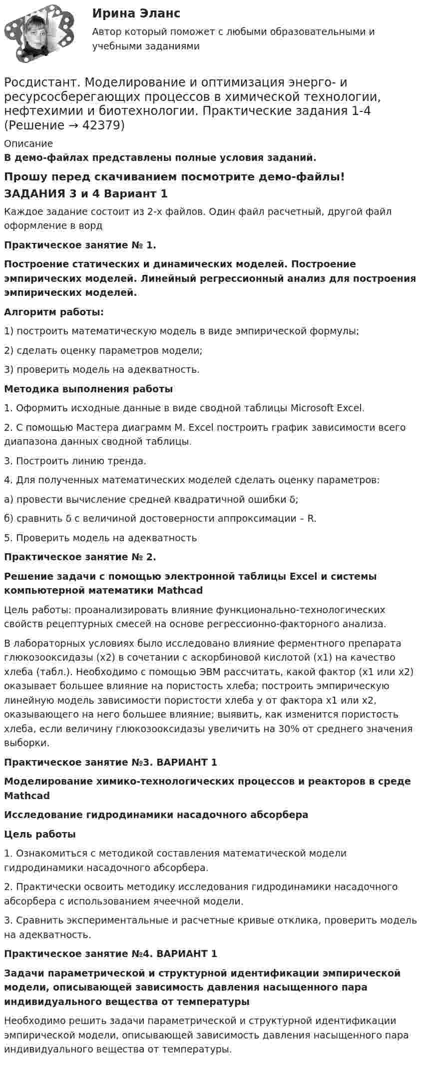     
          Описание
          В демо-файлах представлены полные условия заданий.Прошу перед скачиванием посмотрите демо-файлы!ЗАДАНИЯ 3 и 4 Вариант 1Каждое задание состоит из 2-х файлов. Один файл расчетный, другой файл оформление в вордПрактическое занятие № 1.Построение статических и динамических моделей. Построение эмпирических моделей. Линейный регрессионный анализ для построения эмпирических моделей. Алгоритм работы: 	1) построить математическую модель в виде эмпирической формулы;	2) сделать оценку параметров модели;	3) проверить модель на адекватность. Методика выполнения работы	1. Оформить исходные данные в виде сводной таблицы Microsoft Excel.	2. С помощью Мастера диаграмм M. Excel построить график зависимости всего диапазона данных сводной таблицы.	3. Построить линию тренда.	4. Для полученных математических моделей сделать оценку параметров:	а) провести вычисление средней квадратичной ошибки δ;	б) сравнить δ с величиной достоверности аппроксимации – R.5. Проверить модель на адекватность Практическое занятие № 2.  Решение задачи с помощью электронной таблицы Excel и системы компьютерной математики Mathcad	Цель работы: проанализировать влияние функционально-технологических свойств рецептурных смесей на основе регрессионно-факторного анализа.	В лабораторных условиях было исследовано влияние ферментного препарата глюкозооксидазы (х2) в сочетании с аскорбиновой кислотой (х1) на качество хлеба (табл.). Необходимо с помощью ЭВМ рассчитать, какой фактор (х1 или х2) оказывает большее влияние на пористость хлеба; построить эмпирическую линейную модель зависимости пористости хлеба y от фактора х1 или х2, оказывающего на него большее влияние; выявить, как изменится пористость хлеба, если величину глюкозооксидазы увеличить на 30% от среднего значения выборки. Практическое занятие №3. ВАРИАНТ 1 Моделирование химико-технологических процессов и реакторов в среде Mathcad Исследование гидродинамики насадочного абсорбера Цель работы 	1. Ознакомиться с методикой составления математической модели гидродинамики насадочного абсорбера. 	2. Практически освоить методику исследования гидродинамики насадочного абсорбера с использованием ячеечной модели. 	3. Сравнить экспериментальные и расчетные кривые отклика, проверить модель на адекватность.  Практическое занятие №4. ВАРИАНТ 1 Задачи параметрической и структурной идентификации эмпирической модели, описывающей зависимость давления насыщенного пара индивидуального вещества от температуры  Необходимо решить задачи параметрической и структурной идентификации эмпирической модели, описывающей зависимость давления насыщенного пара индивидуального вещества от температуры.  
            
            
            [Росдистант] Мировые финансовые рынки (ПРАКТИЧЕСКОЕ ЗАДАНИЕ 5)Росдистант. Моделирование и оптимизация энерго- и ресурсосберегающих процессов в химической технологии, нефтехимии и биотехнологии. Практические задания 1-4Росдистант. Моделирование и оптимизация энерго- и ресурсосберегающих процессов в химической технологии, нефтехимии и биотехнологии. Промежуточные тесты 1-6. Всего 143 вопроса с ответами[Росдистант] Моделирование систем электроснабжения.Итоговый тест Росдистант ТГУ 2023г[Росдистант] Моделирование систем электроснабжения (контрольная работа, практические задания)[Росдистант] Моделирование систем электроснабжения (промежуточные и итоговый тесты, вопросы, ответы)(Росдистант) Модулем комплексного числа называетсяРосдистант. Микроэкономика. Практическое задание. - Вариант 4Росдистант. Микроэкономика .Промежуточные тесты 1-5 + Итоговый тест(Росдистант) Минором элемента a₁₂ определителя | 1 2 3 / 0 4 5 / 6 7 8 | является?(Росдистант) Минором элемента a₂₁ определителя | 2 3 1 / 0 4 7 / 1 5 6 | является?(Росдистант) Минором элемента a₂₂ определителя | 2 3 1 / 0 4 7 / 1 5 6 | является?[Росдистант] Мировые финансовые рынки (ПРАКТИЧЕСКОЕ ЗАДАНИЕ 2)[Росдистант] Мировые финансовые рынки (ПРАКТИЧЕСКОЕ ЗАДАНИЕ 3)