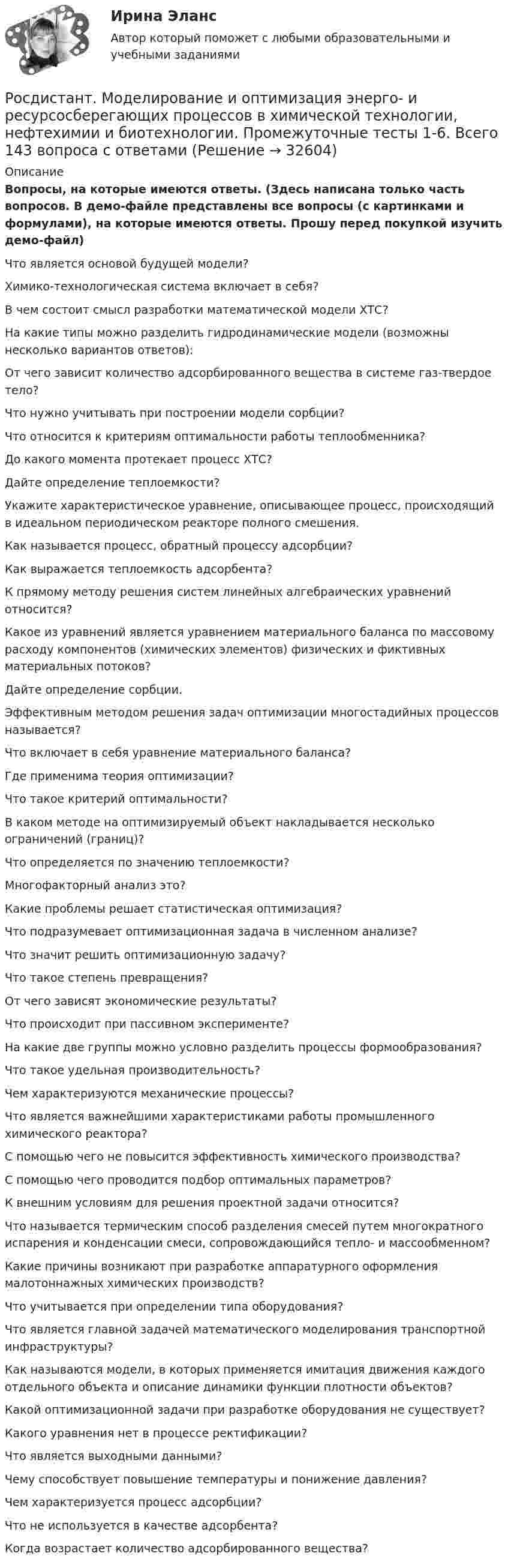     
          Описание
          Вопросы, на которые имеются ответы. (Здесь написана только часть вопросов. В демо-файле представлены все вопросы (с картинками и формулами), на которые имеются ответы. Прошу перед покупкой изучить демо-файл)Что является основой будущей модели?Химико-технологическая система включает в себя?В чем состоит смысл разработки математической модели ХТС?На какие типы можно разделить гидродинамические модели (возможны несколько вариантов ответов):От чего зависит количество адсорбированного вещества в системе газ-твердое тело?Что нужно учитывать при построении модели сорбции?Что относится к критериям оптимальности работы теплообменника?До какого момента протекает процесс ХТС?Дайте определение теплоемкости?Укажите характеристическое уравнение, описывающее процесс, происходящий в идеальном периодическом реакторе полного смешения.Как называется процесс, обратный процессу адсорбции?Как выражается теплоемкость адсорбента?К прямому методу решения систем линейных алгебраических уравнений относится?Какое из уравнений является уравнением материального баланса по массовому расходу компонентов (химических элементов) физических и фиктивных материальных потоков?Дайте определение сорбции.Эффективным методом решения задач оптимизации многостадийных процессов называется?Что включает в себя уравнение материального баланса?Где применима теория оптимизации?Что такое критерий оптимальности?В каком методе на оптимизируемый объект накладывается несколько ограничений (границ)?Что определяется по значению теплоемкости?Многофакторный анализ это?Какие проблемы решает статистическая оптимизация?Что подразумевает оптимизационная задача в численном анализе?Что значит решить оптимизационную задачу?Что такое степень превращения?От чего зависят экономические результаты?Что происходит при пассивном эксперименте?На какие две группы можно условно разделить процессы формообразования?Что такое удельная производительность?Чем характеризуются механические процессы?Что является важнейшими характеристиками работы промышленного химического реактора?С помощью чего не повысится эффективность химического производства?С помощью чего проводится подбор оптимальных параметров?К внешним условиям для решения проектной задачи относится?Что называется термическим способ разделения смесей путем многократного испарения и конденсации смеси, сопровождающийся тепло- и массообменном?Какие причины возникают при разработке аппаратурного оформления малотоннажных химических производств?Что учитывается при определении типа оборудования?Что является главной задачей математического моделирования транспортной инфраструктуры?Как называются модели, в которых применяется имитация движения каждого отдельного объекта и описание динамики функции плотности объектов?Какой оптимизационной задачи при разработке оборудования не существует?Какого уравнения нет в процессе ректификации?Что является выходными данными?Чему способствует повышение температуры и понижение давления?Чем характеризуется процесс адсорбции?Что не используется в качестве адсорбента?Когда возрастает количество адсорбированного вещества?  
            
            
            Росдистант. Моделирование и оптимизация энерго- и ресурсосберегающих процессов в химической технологии, нефтехимии и биотехнологии. Практические задания 1-4Росдистант. Моделирование и оптимизация энерго- и ресурсосберегающих процессов в химической технологии, нефтехимии и биотехнологии. Промежуточные тесты 1-6. Всего 143 вопроса с ответами[Росдистант] Моделирование систем электроснабжения.Итоговый тест Росдистант ТГУ 2023г[Росдистант] Моделирование систем электроснабжения (контрольная работа, практические задания)[Росдистант] Моделирование систем электроснабжения (промежуточные и итоговый тесты, вопросы, ответы)(Росдистант) Модулем комплексного числа называетсяРосдистант.Мониторинг безопасности. Практические работыРосдистант. Микроэкономика .Промежуточные тесты 1-5 + Итоговый тест(Росдистант) Минором элемента a₁₂ определителя | 1 2 3 / 0 4 5 / 6 7 8 | является?(Росдистант) Минором элемента a₂₁ определителя | 2 3 1 / 0 4 7 / 1 5 6 | является?(Росдистант) Минором элемента a₂₂ определителя | 2 3 1 / 0 4 7 / 1 5 6 | является?[Росдистант] Мировые финансовые рынки (ПРАКТИЧЕСКОЕ ЗАДАНИЕ 2)[Росдистант] Мировые финансовые рынки (ПРАКТИЧЕСКОЕ ЗАДАНИЕ 3)[Росдистант] Мировые финансовые рынки (ПРАКТИЧЕСКОЕ ЗАДАНИЕ 4)