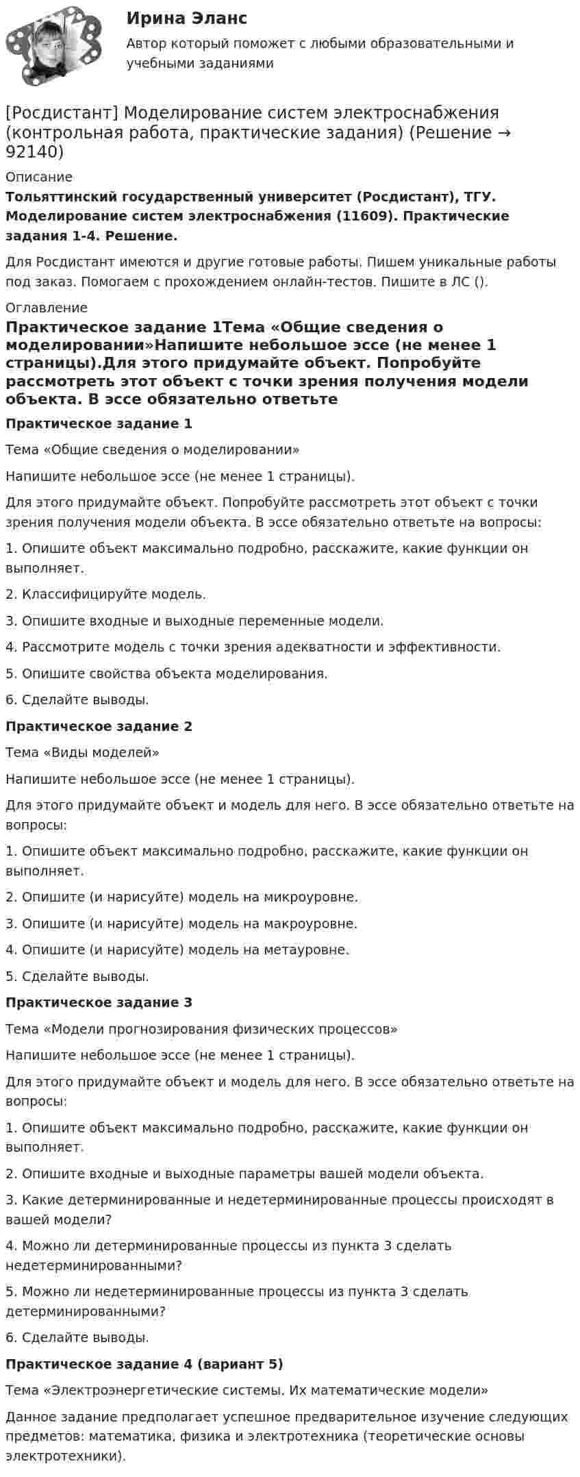     
            Описание
            Тольяттинский государственный университет (Росдистант), ТГУ. Моделирование систем электроснабжения (11609). Практические задания 1-4. Решение.Для Росдистант имеются и другие готовые работы. Пишем уникальные работы под заказ. Помогаем с прохождением онлайн-тестов. Пишите в ЛС (). 
            Оглавление
            Практическое задание 1Тема «Общие сведения о моделировании»Напишите небольшое эссе (не менее 1 страницы).Для этого придумайте объект. Попробуйте рассмотреть этот объект с точки зрения получения модели объекта. В эссе обязательно ответьте на вопросы:1.	Опишите объект максимально подробно, расскажите, какие функции он выполняет.2.	Классифицируйте модель.3.	Опишите входные и выходные переменные модели.4.	Рассмотрите модель с точки зрения адекватности и эффективности.5.	Опишите свойства объекта моделирования.6.	Сделайте выводы.Практическое задание 2Тема «Виды моделей»Напишите небольшое эссе (не менее 1 страницы).Для этого придумайте объект и модель для него. В эссе обязательно ответьте на вопросы:1.	Опишите объект максимально подробно, расскажите, какие функции он выполняет.2.	Опишите (и нарисуйте) модель на микроуровне.3.	Опишите (и нарисуйте) модель на макроуровне.4.	Опишите (и нарисуйте) модель на метауровне.5.	Сделайте выводы.Практическое задание 3Тема «Модели прогнозирования физических процессов»Напишите небольшое эссе (не менее 1 страницы).Для этого придумайте объект и модель для него. В эссе обязательно ответьте на вопросы:1.	Опишите объект максимально подробно, расскажите, какие функции он выполняет.2.	Опишите входные и выходные параметры вашей модели объекта.3.	Какие детерминированные и недетерминированные процессы происходят в вашей модели?4.	Можно ли детерминированные процессы из пункта 3 сделать недетерминированными?5.	Можно ли недетерминированные процессы из пункта 3 сделать детерминированными?6.	Сделайте выводы.Практическое задание 4 (вариант 5)Тема «Электроэнергетические системы. Их математические модели»Данное задание предполагает успешное предварительное изучение следующих предметов: математика, физика и электротехника (теоретические основы электротехники).  
            
            
            [Росдистант] Моделирование систем электроснабжения.Итоговый тест Росдистант ТГУ 2023г[Росдистант] Моделирование систем электроснабжения (контрольная работа, практические задания)[Росдистант] Моделирование систем электроснабжения (промежуточные и итоговый тесты, вопросы, ответы)(Росдистант) Модулем комплексного числа называетсяРосдистант.Мониторинг безопасности. Практические работы[Росдистант]Мотивация персонала.Итоговый тест Росдистант ТГУ 2023г[Росдистант] Мотивация персонала (контрольная работа, практические задания)(Росдистант) Минором элемента a₂₁ определителя | 2 3 1 / 0 4 7 / 1 5 6 | является?(Росдистант) Минором элемента a₂₂ определителя | 2 3 1 / 0 4 7 / 1 5 6 | является?[Росдистант] Мировые финансовые рынки (ПРАКТИЧЕСКОЕ ЗАДАНИЕ 2)[Росдистант] Мировые финансовые рынки (ПРАКТИЧЕСКОЕ ЗАДАНИЕ 3)[Росдистант] Мировые финансовые рынки (ПРАКТИЧЕСКОЕ ЗАДАНИЕ 4)[Росдистант] Мировые финансовые рынки (ПРАКТИЧЕСКОЕ ЗАДАНИЕ 5)Росдистант. Моделирование и оптимизация энерго- и ресурсосберегающих процессов в химической технологии, нефтехимии и биотехнологии. Практические задания 1-4