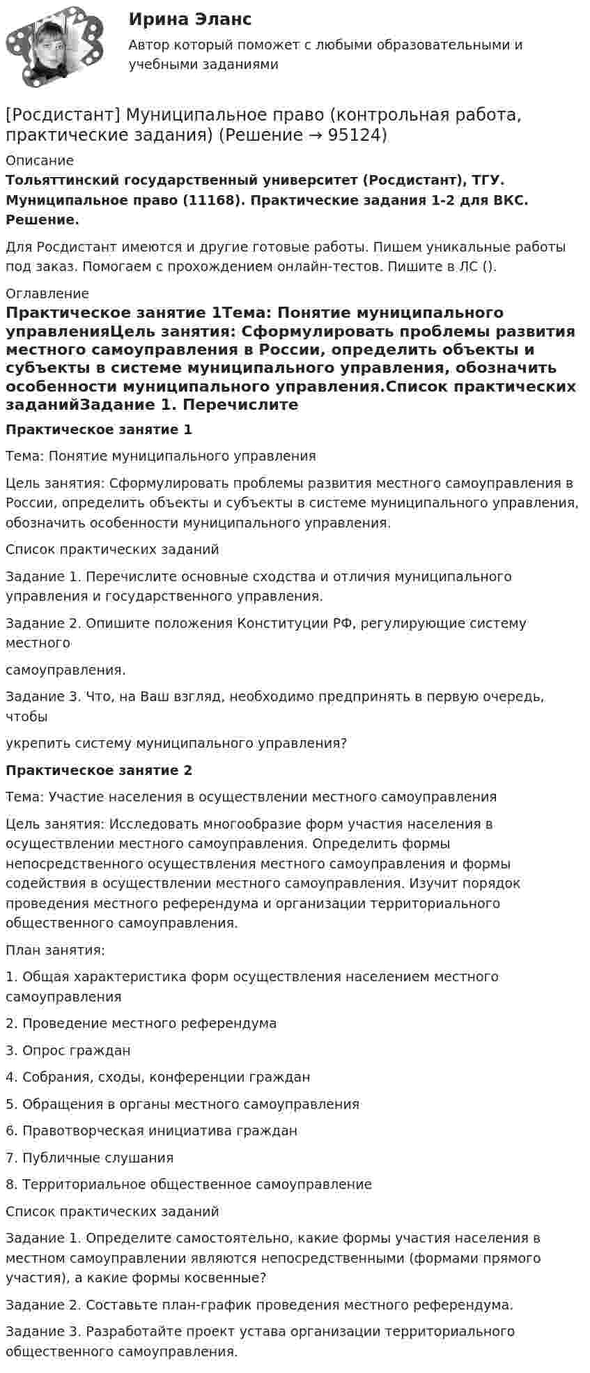     
            Описание
            Тольяттинский государственный университет (Росдистант), ТГУ. Муниципальное право (11168). Практические задания 1-2 для ВКС. Решение.Для Росдистант имеются и другие готовые работы. Пишем уникальные работы под заказ. Помогаем с прохождением онлайн-тестов. Пишите в ЛС (). 
            Оглавление
            Практическое занятие 1Тема: Понятие муниципального управленияЦель занятия: Сформулировать проблемы развития местного самоуправления в России, определить объекты и субъекты в системе муниципального управления, обозначить особенности муниципального управления.Список практических заданийЗадание 1. Перечислите основные сходства и отличия муниципального управления и государственного управления.Задание 2. Опишите положения Конституции РФ, регулирующие систему местного самоуправления.Задание 3. Что, на Ваш взгляд, необходимо предпринять в первую очередь, чтобы укрепить систему муниципального управления?Практическое занятие 2Тема: Участие населения в осуществлении местного самоуправленияЦель занятия: Исследовать многообразие форм участия населения в осуществлении местного самоуправления. Определить формы непосредственного осуществления местного самоуправления и формы содействия в осуществлении местного самоуправления. Изучит порядок проведения местного референдума и организации территориального общественного самоуправления.План занятия: 1. Общая характеристика форм осуществления населением местного самоуправления 2. Проведение местного референдума 3. Опрос граждан 4. Собрания, сходы, конференции граждан 5. Обращения в органы местного самоуправления 6. Правотворческая инициатива граждан 7. Публичные слушания 8. Территориальное общественное самоуправлениеСписок практических заданий Задание 1. Определите самостоятельно, какие формы участия населения в местном самоуправлении являются непосредственными (формами прямого участия), а какие формы косвенные? Задание 2. Составьте план-график проведения местного референдума.Задание 3. Разработайте проект устава организации территориального общественного самоуправления.  
            
            
            [Росдистант] Муниципальное право (итоговый тест, вопросы, ответы)[Росдистант] Муниципальное право (контрольная работа, практические задания)[Росдистант] Муниципальное право  (ПРОМЕЖУТОЧНЫЙ ТЕСТ (задание 3)) Росдистант ТГУ 2023 г.Росдистант Надежность систем и техногенный риск Практические задания[Росдистант] Надежность технических систем и техногенный риск (итоговый тест, вопросы, ответы)РОСДИСТАНТ/Надежность технических систем и техногенный риск. /Практическое задание (1-9). /Вариант 10,5[Росдистант] Надежность технических систем и техногенный риск (ПРОМЕЖУТОЧНЫЕ ТЕСТЫ) Росдистант ТГУ[Росдистант] Моделирование систем электроснабжения (контрольная работа, практические задания)[Росдистант] Моделирование систем электроснабжения (промежуточные и итоговый тесты, вопросы, ответы)(Росдистант) Модулем комплексного числа называетсяРосдистант.Мониторинг безопасности. Практические работы[Росдистант]Мотивация персонала.Итоговый тест Росдистант ТГУ 2023г[Росдистант] Мотивация персонала (контрольная работа, практические задания)[Росдистант] Мотивация персонала (Практические задания 1,2,3,4 для ВКС) Росдистант ТГУ