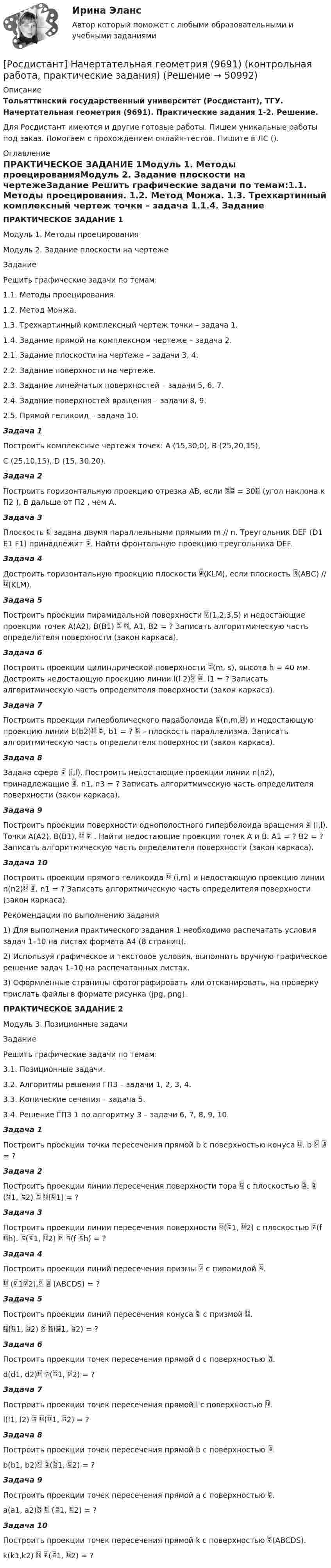     
            Описание
            Тольяттинский государственный университет (Росдистант), ТГУ. Начертательная геометрия (9691). Практические задания 1-2. Решение.Для Росдистант имеются и другие готовые работы. Пишем уникальные работы под заказ. Помогаем с прохождением онлайн-тестов. Пишите в ЛС (). 
            Оглавление
            ПРАКТИЧЕСКОЕ ЗАДАНИЕ 1Модуль 1. Методы проецированияМодуль 2. Задание плоскости на чертежеЗадание Решить графические задачи по темам:1.1. Методы проецирования. 1.2. Метод Монжа. 1.3. Трехкартинный комплексный чертеж точки – задача 1.1.4. Задание прямой на комплексном чертеже – задача 2. 2.1. Задание плоскости на чертеже – задачи 3, 4.2.2. Задание поверхности на чертеже.2.3. Задание линейчатых поверхностей – задачи 5, 6, 7.2.4. Задание поверхностей вращения – задачи 8, 9. 2.5. Прямой геликоид – задача 10.Задача 1Построить комплексные чертежи точек: А (15,30,0), В (25,20,15), С (25,10,15), D (15, 30,20).Задача 2Построить горизонтальную проекцию отрезка АВ, если  = 30 (угол наклона к П2 ), В дальше от П2 , чем А.Задача 3Плоскость  задана двумя параллельными прямыми m // n. Треугольник DEF (D1 E1 F1) принадлежит . Найти фронтальную проекцию треугольника DEF. Задача 4Достроить горизонтальную проекцию плоскости (KLM), если плоскость (АВС) // (KLM).Задача 5Построить проекции пирамидальной поверхности (1,2,3,S) и недостающие проекции точек А(А2), В(В1)  , А1, В2 = ? Записать алгоритмическую часть определителя поверхности (закон каркаса).Задача 6 Построить проекции цилиндрической поверхности (m, s), высота h = 40 мм. Достроить недостающую проекцию линии l(l 2) . l1 = ? Записать алгоритмическую часть определителя поверхности (закон каркаса).Задача 7 Построить проекции гиперболического параболоида (n,m,) и недостающую проекцию линии b(b2) , b1 = ?  – плоскость параллелизма. Записать алгоритмическую часть определителя поверхности (закон каркаса).Задача 8Задана сфера  (i,l). Построить недостающие проекции линии n(n2), принадлежащие . n1, n3 = ? Записать алгоритмическую часть определителя поверхности (закон каркаса).Задача 9Построить проекции поверхности однополостного гиперболоида вращения  (i,l). Точки А(А2), В(В1),   . Найти недостающие проекции точек А и В. А1 = ? В2 = ? Записать алгоритмическую часть определителя поверхности (закон каркаса).Задача 10Построить проекции прямого геликоида  (i,m) и недостающую проекцию линии n(n2) . n1 = ? Записать алгоритмическую часть определителя поверхности (закон каркаса).Рекомендации по выполнению задания1) Для выполнения практического задания 1 необходимо распечатать условия задач 1–10 на листах формата А4 (8 страниц). 2) Используя графическое и текстовое условия, выполнить вручную графическое решение задач 1–10 на распечатанных листах. 3) Оформленные страницы сфотографировать или отсканировать, на проверку прислать файлы в формате рисунка (jpg, png).ПРАКТИЧЕСКОЕ ЗАДАНИЕ 2Модуль 3. Позиционные задачиЗадание Решить графические задачи по темам:3.1. Позиционные задачи.3.2. Алгоритмы решения ГПЗ – задачи 1, 2, 3, 4.3.3. Конические сечения – задача 5.3.4. Решение ГПЗ 1 по алгоритму 3 – задачи 6, 7, 8, 9, 10.Задача 1Построить проекции точки пересечения прямой b с поверхностью конуса . b   = ?Задача 2Построить проекции линии пересечения поверхности тора  с плоскостью .  (1, 2)  (1) = ?Задача 3Построить проекции линии пересечения поверхности (1, 2) с плоскостью (f h). (1, 2)  (f h) = ?Задача 4Построить проекции линий пересечения призмы  с пирамидой . (12),  (АВСDS) = ?Задача 5Построить проекции линий пересечения конуса  с призмой .(1, 2)  (1, 2) = ?Задача 6Построить проекции точек пересечения прямой d c поверхностью . d(d1, d2) (1, 2) = ?Задача 7Построить проекции точек пересечения прямой l c поверхностью .l(l1, l2)  (1, 2) = ?Задача 8Построить проекции точек пересечения прямой b c поверхностью .b(b1, b2) (1, 2) = ?Задача 9Построить проекции точек пересечения прямой а c поверхностью .а(а1, а2)  (1, 2) = ?Задача 10Построить проекции точек пересечения прямой k c поверхностью (ABCDS).k(k1,k2)  (1, 2) = ? 
            
            
            Росдистант. Начертательная геометрия. 4 Промежуточных теста (120 ответа) и Итоговый тест 40/40[Росдистант] Начертательная геометрия (9691) (контрольная работа, практические задания)Росдистант. Начертательная геометрия. Вариант 10. Эпюр 1,2. Оценено на 8/8 и 7/7Росдистант. Начертательная геометрия. Вариант 15Росдистант Начертательная геометрия Графические задания для ВКС[Росдистант] Начертательная геометрия (задания 1 и 2, вариант 4)[Росдистант] Начертательная геометрия (итоговый тест, вопросы, ответы)Росдистант Налоговое право, практическое задание №3Росдистант Налоговое право, практическое задание №4 (Росдистант) Написать общее уравнение прямой, проходящей через точку M(–1; 2) параллельно прямой y + 3 = 0(Росдистант) Написать общее уравнение прямой, проходящей через точку пересечения прямых   2x - 3y - 1 = 0 и 3x - y - 2 = 0 перпендикулярно прямой y = x + 1(Росдистант) Написать общее уравнение прямой, проходящей через точку пересечения прямых   x - 2y - 7 = 0 и 2x + 2y - 5 = 0 параллельно прямой y = x + 1[Росдистант] Наследственное право (ПРАКТИЧЕСКИЕ ЗАДАНИЯ)Росдистант. Наследственное право. Промежуточные тесты № 3-6