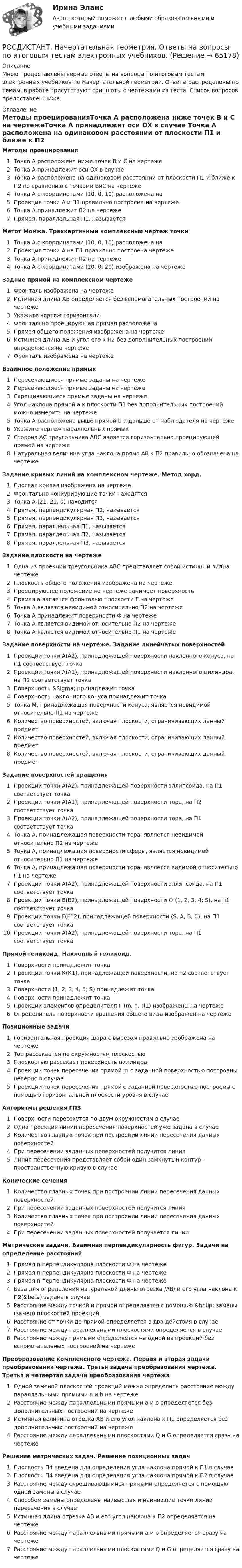     
            Описание
            Мною предоставлены верные ответы на вопросы по итоговым тестам электронных учебников по Начертательной геометрии. Ответы распределены по темам, в работе присутствуют сриншоты с чертежами из теста. Список вопросов предоставлен ниже: 
            Оглавление
            Методы проецированияТочка A расположена ниже точек B и C на чертежеТочка A принадлежит оси OX в случае Точка А расположена на одинаковом расстоянии от плоскости П1 и ближе к П2 по сравнению с точками ВиС на чертежеТочка А с координатами (10, 0, 10) расположена на Проекция точки А и П1 правильно построена на чертежеТочка А принадлежит П2 на чертеже Прямая, параллельная П1, называетсяМетот Монжа. Трехкартинный комплексный чертеж точкиТочка А с координатами (10, 0, 10) расположена наПроекция точки А на П1 правильно построена чертежеТочка А принадлежит П2 на чертеже Точка А с координатами (20, 0, 20) изображена на чертежеЗадние прямой на комплексном чертежеФронталь изображена на чертежеИстинная длина АВ определяется без вспомогательных построений на чертежеУкажите чертеж горизонталиФронтально проецирующая прямая расположенаПрямая общего положения изображена на чертежеИстинная длина АВ и угол его к П2 без дополнительных построений определяется на чертежеФронталь изображена на чертежеВзаимное положение прямыхПересекающиеся прямые заданы на чертежеПересекающиеся прямые заданы на чертежеСкрещивающиеся прямые заданы на чертежеУгол наклона прямой а к плоскости П1 без дополнительных построений можно измерить на чертежеТочка А расположена выше прямой b и дальше от наблюдателя на чертеже Укажите чертеж параллельных прямыхСторона АС треугольника АВС является горизонтально проецирующей прямой на чертежеНатуральная величина угла наклона прямо АВ к П2 правильно обозначена на чертежеЗадание кривых линий на комплексном чертеже. Метод хорд.Плоская кривая изображена на чертежеФронтально конкурирующие точки находятсяТочка А (21, 21, 0) находитсяПрямая, перпендикулярная П2, называетсяПрямая, перпендикулярная П3, называетсяПрямая, параллельная П1, называетсяПрямая, параллельная П2, называетсяПрямая, параллельная П3, называетсяЗадание плоскости на чертежеОдна из проекций треугольника АВС представляет собой истинный видна чертежеПлоскость общего положения изображена на чертежеПроецирующее положение на чертеже занимает поверхностьПрямая а является фронталью плоскости Г на чертежеТочка А является невидимой относительно П2 на чертежеТочка А принадлежит поверхности Ф на чертежеТочка А является видимой относительно П2 на чертежеТочка А является видимой относительно П1 на чертежеЗадание поверхности на чертеже. Задание линейчатых поверхностейПроекции точки А(А2), принадлежащей поверхности наклонного конуса, на П1 соответствует точкаПроекции точки А(А1), принадлежащей поверхности наклонного цилиндра, на П2 соответствует точкаПоверхность &amp;Sigma; принадлежит точкаПоверхность наклонного конуса принадлежит точкаТочка М, принадлежащая поверхности конуса, является невидимой относительно П1 на чертежеКоличество поверхностей, включая плоскости, ограничивающих данный предметКоличество поверхностей, включая плоскости, ограничивающих данный предметКоличество поверхностей, включая плоскости, ограничивающих данный предметЗадание поверхностей вращенияПроекции точки А(А2), принадлежащей поверхности эллипсоида, на П1 соответсвует точкаПроекции точки А(А1), принадлежащей поверхности тора, на П2 соответствует точкаПроекции точки А(А2), принадлежащей поверхности тора, на П1 соответствует точкаТочка А, принадлежащая поверхности тора, является невидимой относительно П2 на чертежеТочка А, принадлежащая поверхности сферы, является невидимой относительно П1 на чертежеТочка А, принадлежащая поверхности тора, является видимой относительно П1 на чертежеПроекции точки А(А2), принадлежащей поверхности эллипсоида, на П1 соответствует точкаПроекции точки В(В2), принадлежащей поверхности Ф (1, 2, 3, 4; S), на п1 соответствует точкаПроекции точки F(F12), принадлежащей поверхности (S, A, B, C), на П1 соответствует точкаПроекции точки А(А2), принадлежащей поверхности тора, на П1 соответствует точкаПрямой геликоид. Наклонный геликоид.Поверхности принадлежит точкаПроекции точки К(К1), принадлежащей поверхности, на п2 соответствует точкаПоверхности (1, 2, 3, 4, 5; S) принадлежит точкаПоверхности принадлежит точкаПроекции элементов определителя Г (m, n, П1) изображены на чертежеОпределитель поверхности вращения общего вида изображен на чертежеПозиционные задачиГоризонтальная проекция шара с вырезом правильно изображена на чертежеТор рассекается по окружностям плоскостьюПлоскостью рассекает поверхность цилиндраПроекции точек пересечения прямой m с заданной поверхностью построены неверно в случае Проекции точек пересечения прямой с заданной поверхностью построены с помощью горизонтальной плоскости уровня в случаеАлгоритмы решения ГПЗПоверхности пересекутся по двум окружностям в случаеОдна проекция линии пересечения поверхностей уже задана в случаеКоличество главных точек при построении линии пересечения данных поверхностейПри пересечении заданных поверхностей получится линия Линия пересечения представляет собой один замкнутый контур – пространственную кривую в случае Конические сеченияКоличество главных точек при построении линии пересечения данных поверхностейПри пересечении заданных поверхностей получится линияКоличество главных точек при построении линии пересечения данных поверхностейПри пересечении заданных поверхностей получается линииМетрические задачи. Взаимная перпендикулярность фигур. Задачи на определение расстоянийПрямая n перпендикулярна плоскости Ф на чертежеПрямая n перпендикулярна плоскости Ф на чертежеПрямая n перпендикулярна плоскости Ф на чертежеБаза для определения натуральной длины отрезка /AB/ и его угла наклона к П2(&amp;beta) задана в случаеРасстояние между точкой и прямой определяется с помощью &amp;hrllip; замены (замен) плоскостей проекций Расстояние от точки до прямой определяется в два действия в случаеРасстояние между параллельными плоскостями определяется в случаеРасстояние между прямыми определяется на одной из проекций без вспомогательных построений на чертеже Преобразование комплексного чертежа. Первая и вторая задачи преобразования чертежа. Третья задача преобразования чертежа. Третья и четвертая задачи преобразования чертежаОдной заменой плоскостей проекций можно определить расстояние между параллельными прямыми a и b на чертеже Расстояние между параллельными прямыми a и b определяется без дополнительных построений на чертежеИстинная величина отрезка АB и его угол наклона к П1 определяется без дополнительных построений на чертежеРасстояние между параллельными плоскостями Q и G определяется сразу на чертежеРешение метрических задач. Решение позиционных задачПлоскость П4 введена для определения угла наклона прямой к П1 в случаеПлоскость П4 введена для определения угла наклона прямой к П2 в случаеРасстояние между скрещивающимися прямыми определяется с помощью одной замены в случаеСпособом замены определены наивысшая и наинизшие точки линии пересечения в случаеИстинная длина отрезка AB и его угол наклона к П2 определяется на чертежеРасстояние между параллельными прямыми a и b определяется сразу на чертежеРасстояние между параллельными плоскостями Q и G определяется сразу на чертеже  
            
            
            [Росдистант] Начертательная геометрия (итоговый тест, вопросы, ответы)РОСДИСТАНТ. Начертательная геометрия. Ответы на вопросы по итоговым тестам электронных учебников.РОСДИСТАНТ. Начертательная геометрия. Ответы на итоговый тест.РОСДИСТАНТ. Начертательная геометрия. Ответы на промежуточные тесты 1-4.[Росдистант] Начертательная геометрия (ПРОМЕЖУТОЧНЫЕ ТЕСТЫ 1,2,3,4,5) Росдистант ТГУ 2023 г.РОСДИСТАНТ. НАЧЕРТАТЕЛЬНАЯ ГЕОМЕТРИЯ. Промежуточные тесты 1-4.[Росдистант] Начертательная геометрия (ПРОМЕЖУТОЧНЫЕ ТЕСТЫ) Росдистант ТГУ 2023 г.Росдистант. Наследственное право. Промежуточные тесты № 3-6Росдистант Начертательная геометрияРосдистант. Начертательная геометрия. 4 Промежуточных теста (120 ответа) и Итоговый тест 40/40[Росдистант] Начертательная геометрия (9691) (контрольная работа, практические задания)Росдистант. Начертательная геометрия. Вариант 10. Эпюр 1,2. Оценено на 8/8 и 7/7Росдистант. Начертательная геометрия. Вариант 15Росдистант Начертательная геометрия Графические задания для ВКС