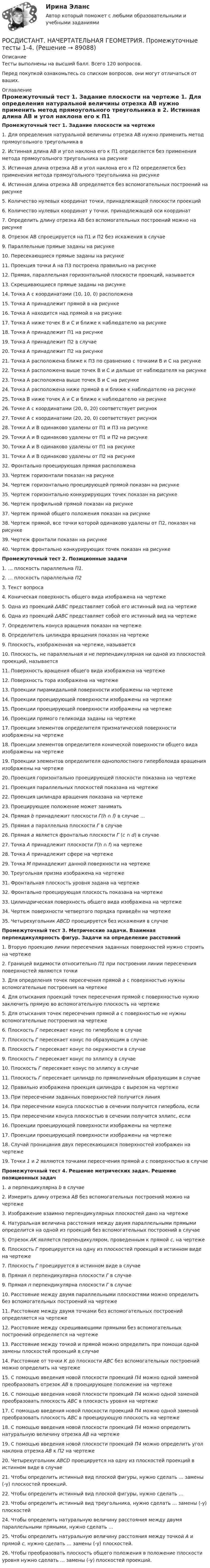     
            Описание
            Тесты выполнены на высший балл. Всего 120 вопросов. Перед покупкой ознакомьтесь со списком вопросов, они могут отличаться от ваших. 
            Оглавление
            Промежуточный тест 1. Задание плоскости на чертеже 1.     Для определения натуральной величины отрезка АВ нужно применить метод прямоугольного треугольника в 2.     Истинная длина АВ и угол наклона его к П1  определяется без применения метода прямоугольного треугольника на рисунке 3.     Истинная длина отрезка АВ и угол наклона его к П2 определяется без применения метода прямоугольного треугольника на рисунке 4.     Истинная длина отрезка АВ определяется без вспомогательных построений на рисунке5.     Количество нулевых координат точки, принадлежащей плоскости проекций6.     Количество нулевых координат у точки, принадлежащей оси координат 7.     Определить длину отрезка АВ без вспомогательных построений можно на рисунке8.     Отрезок АВ спроецируется на П1 и П2 без искажения в случае9.     Параллельные прямые заданы на рисунке10. Пересекающиеся прямые заданы на рисунке 11. Проекция точки А на П3 построена правильно на рисунке12. Прямая, параллельная горизонтальной плоскости проекций, называется13. Скрещивающиеся прямые заданы на рисунке14. Точка  А с координатами (10, 10, 0) расположена15. Точка А  принадлежит прямой в на рисунке16. Точка А находится над прямой в на рисунке17. Точка А ниже точек В и С и ближе к наблюдателю на рисунке18. Точка А принадлежит П1 на рисунке19. Точка А принадлежит П2 в случае20. Точка А принадлежит П2 на рисунке21. Точка А расположена ближе к П3 по сравнению с точками В и С на рисунке22. Точка А расположена выше точек В и С и дальше от наблюдателя на рисунке23. Точка А расположена выше точек В и С на рисунке 24. Точка А расположена ниже прямой в и ближе к наблюдателю на рисунке25. Точка В ниже точек А и С и ближе к наблюдателю на рисунке26. Точке  А с координатами (20, 0, 20) соответствует рисунок27. Точке А с координатами (20, 20, 0) соответствует рисунок28. Точки  А и В одинаково удалены от П1 и П3 на рисунке29. Точки А и В одинаково удалены от П1 и П2 на рисунке30. Точки А и В одинаково удалены от П1 на рисунке 31. Точки А и В одинаково удалены от П2 на рисунке32. Фронтально проецирующая прямая расположена33. Чертеж горизонтали показан на рисунке34. Чертеж горизонтально проецирующей прямой показан на рисунке35. Чертеж горизонтально конкурирующих точек показан на рисунке36. Чертеж профильной прямой показан на рисунке37. Чертеж прямой общего положения показан на рисунке38. Чертеж прямой, все точки которой одинаково удалены от П2,  показан на рисунке39. Чертеж фронтали показан на рисунке40. Чертеж фронтально конкурирующих точек показан на рисунке Промежуточный тест 2.  Позиционные задачи 1.     … плоскость параллельна П1.2.     … плоскость параллельна П23.     Текст вопроса4.     Коническая поверхность общего вида изображена на чертеже5.     Одна из проекций  ΔАВС представляет собой его истинный вид на чертеже6.     Одна из проекций ΔАВС представляет собой его истинный вид на чертеже7.     Определитель конуса вращения показан на чертеже8.     Определитель цилиндра вращения показан на чертеже9.     Плоскость, изображенная на чертеже, называется10. Плоскость, не параллельная и не перпендикулярная ни одной из плоскостей проекций, называется11. Поверхность вращения общего вида изображена на чертеже12. Поверхность тора изображена на чертеже13. Проекции пирамидальной поверхности изображены на чертеже 14. Проекции проецирующей поверхности изображены на чертеже15. Проекции проецирующей поверхности изображены на чертеже16. Проекции прямого геликоида заданы на чертеже17. Проекции элементов определителя призматической поверхности изображены на чертеже18. Проекции элементов определителя конической поверхности общего вида изображены на чертеже19. Проекции элементов определителя однополостного гиперболоида вращения изображены на чертеже20. Проекция горизонтально проецирующей плоскости показана на чертеже21. Проекция параллельных плоскостей показана на чертеже22. Проекция цилиндра вращения показана на чертеже23. Проецирующее положение может занимать24. Прямая b принадлежит плоскости Г(h ∩ f) в случае …25. Прямая а параллельна плоскости Г в случае26. Прямая а является фронталью плоскости Г (с ∩ d) в случае27. Точка А принадлежит плоскости Г(h ∩ f) на чертеже28. Точка А принадлежит сфере на чертеже29. Точка М принадлежит данной поверхности на чертеже30. Треугольная призма изображена на чертеже31. Фронтальная плоскость уровня задана на чертеже32. Фронтально проецирующая плоскость показана на чертеже33. Цилиндрическая поверхность общего вида изображена на чертеже34. Чертеж поверхности четвертого порядка приведён на чертеже35. Четырехугольник АВСD проецируется без искажения в случаеПромежуточный тест 3. Метрические задачи. Взаимная перпендикулярность фигур. Задачи на определение расстояний 1.     Вторую проекцию линии пересечения заданных поверхностей нужно строить на чертеже2.     Границей видимости относительно П1 при построении линии пересечения поверхностей являются точки3.     Для определения точек пересечения прямой а с поверхностью нужны вспомогательные построения на чертеже 4.     Для отыскания проекций точек пересечения прямой с поверхностью нужно заключить прямую во вспомогательную плоскость на чертеже 5.     Для отыскания точек пересечения прямой а с поверхностью не нужны вспомогательные построения на чертеже 6.     Плоскость Г пересекает конус по гиперболе в случае7.     Плоскость Г пересекает конус по образующим в случае8.     Плоскость Г пересекает конус по окружности в случае9.     Плоскость Г пересекает конус по эллипсу в случае10. Плоскость Г пересекает конус по эллипсу в случае11. Плоскость Г пересекает цилиндр по прямолинейным образующим в случае12. Правильно изображена проекция цилиндра с вырезом на чертеже13. При пересечении заданных поверхностей получится линия14. При пересечении конуса плоскостью в сечении получится гипербола, если15. При пересечении конуса плоскостью в сечении получится эллипс, если16. Проекции проецирующей поверхности изображены на чертеже17. Проекции проецирующей поверхности изображены на чертеже18. Случай проницания двух пересекающихся поверхностей изображен на чертеже19. Точки 1 и 2 являются точками пересечения прямой а с поверхностью в случаеПромежуточный тест 4. Решение метрических задач. Решение позиционных задач  1.     а перпендикулярна b   в случае2.     Измерить длину отрезка  АВ без вспомогательных построений можно на чертеже 3.     Изображение взаимно перпендикулярных плоскостей дано на чертеже 4.     Натуральная величина расстояния между двумя параллельными прямыми определится на одной из проекций без вспомогательных построений в случае 5.     Отрезок  АК является перпендикуляром, проведенным к прямой  с, на чертеже 6.     Плоскость Г  проецируется на одну из плоскостей проекций в истинном виде на чертеже 7.     Плоскость Г проецируется в истинном виде в случае8.     Прямая  n перпендикулярна плоскости Г в случае 9.     Прямая  п перпендикулярна плоскости Г в случае 10. Расстояние между двумя параллельными плоскостями можно определить без вспомогательных построений на чертеже 11. Расстояние между двумя точками без вспомогательных построений определяется на чертеже12. Расстояние между скрещивающими прямыми без вспомогательных построений определяется на чертеже 13. Расстояние между точкой и прямой можно определить при помощи одной замены плоскостей проекций в случае 14. Расстояние от точки  К до плоскости  АВС без вспомогательных построений можно определить на чертеже 15. С помощью введения новой плоскости проекций П4 можно одной заменой преобразовать отрезок АВ в проецирующее положение на чертеже 16. С помощью введения новой плоскости проекций П4 можно одной заменой преобразовать плоскость АВС в плоскость уровня на чертеже 17. С помощью введения новой плоскости проекций П4 можно одной заменой преобразовать плоскость АВС в проецирующую плоскость на чертеже 18. С помощью введения новой плоскости проекций П4 можно определить натуральную величину отрезка АВ на чертеже 19. С помощью введения новой плоскости проекций П4 можно определить угол наклона отрезка АВ к П2 на чертеже 20. Четырехугольник АВСD проецируется на одну из плоскостей проекций в истинном виде в случае 21. Чтобы определить истинный вид плоской фигуры, нужно сделать … замены (-у) плоскостей проекций.22. Чтобы определить истинный вид плоской фигуры, нужно сделать … 23. Чтобы определить истинный вид треугольника, нужно сделать … замены (-у) плоскостей24. Чтобы определить натуральную величину расстояния между двумя параллельными прямыми, нужно сделать … 25. Чтобы определить натуральную величину расстояния между точкой А и прямой  с,  нужно сделать … замены (-у) плоскостей.  26. Чтобы преобразовать плоскость общего положения в положение плоскости уровня нужно сделать … замены (-у) плоскостей проекций.  
            
            
            [Росдистант] Начертательная геометрия (ПРОМЕЖУТОЧНЫЕ ТЕСТЫ 1,2,3,4,5) Росдистант ТГУ 2023 г.РОСДИСТАНТ. НАЧЕРТАТЕЛЬНАЯ ГЕОМЕТРИЯ. Промежуточные тесты 1-4.[Росдистант] Начертательная геометрия (ПРОМЕЖУТОЧНЫЕ ТЕСТЫ) Росдистант ТГУ 2023 г.[Росдистант] Начертательная геометрия (ПРОМЕЖУТОЧНЫЙ ТЕСТ 1) Росдистант ТГУ 2023 г.[Росдистант] Начертательная геометрия (ПРОМЕЖУТОЧНЫЙ ТЕСТ 2) Росдистант ТГУ 2023 г.[Росдистант] Начертательная геометрия (ПРОМЕЖУТОЧНЫЙ ТЕСТ 3) Росдистант ТГУ 2023 г.[Росдистант] Начертательная геометрия (ПРОМЕЖУТОЧНЫЙ ТЕСТ 4) Росдистант ТГУ 2023 г.Росдистант. Начертательная геометрия. Вариант 10. Эпюр 1,2. Оценено на 8/8 и 7/7Росдистант. Начертательная геометрия. Вариант 15Росдистант Начертательная геометрия Графические задания для ВКС[Росдистант] Начертательная геометрия (задания 1 и 2, вариант 4)[Росдистант] Начертательная геометрия (итоговый тест, вопросы, ответы)РОСДИСТАНТ. Начертательная геометрия. Ответы на вопросы по итоговым тестам электронных учебников.РОСДИСТАНТ. Начертательная геометрия. Ответы на итоговый тест.